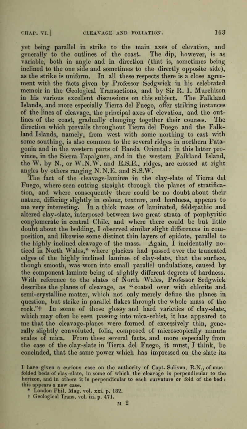 yet being parallel in strike to the main axes of elevation, and generally to the outlines of the coast. The dip, however, is as variable, both in angle and in direction (that is, sometimes being inclined to the one side and sometimes to the directly opposite side), as the strike is uniform. In all these respects there is a close agree- ment with the facts given by Professor Sedgwick in his celebrated memoir in the Geological Transactions, and by Sir R. I. Murchison in his various excellent discussions on this subject. The Falkland Islands, and more especially Tierra del Fuego, offer striking instances of the lines of cleavage, the principal axes of elevation, and the out- lines of the coast, gradually changing together their courses. The direction which prevails throughout Tierra del Fuego and the Falk- land Islands, namely, from west with some northing to east with some southing, is also common to the several ridges in northern Pata- gonia and in the western parts of Banda Oriental: in this latter pro- vince, in the Sierra Tapalguen, and in the western Falkland Island, the W. by N., or W.N.W. and E.S.E., ridges, are crossed at right angles by others ranging N.N.E. and S.S.W. The fact of the cleavage-laminae in the clay-slate of Tierra del Fuego, where seen cutting straight through the planes of stratifica- tion, and where consequently there could be no doubt about their nature, differing slightly in colour, texture, and hardness, appears to me very interesting. In a thick mass of laminated, feldspathic and altered clay-slate, interposed between two great strata of porphyritic conglomerate in central Chile, and where there could be but little doubt about the bedding, I observed similar slight differences in com- position, and likewise some distinct thin layers of epidote, parallel to the highly inclined cleavage of the mass. Again, I incidentally no- ticed in North Wales,* where glaciers had passed over the truncated edges of the highly inclined laminae of clay-slate, that the surface, though smooth, was worn into small parallel undulations, caused by the component laminae being of slightly different degrees of hardness. With reference to the slates of North Wales, Professor Sedgwick describes the planes of cleavage, as “coated over with chlorite and semi-crystalline matter, which not only merely define the planes in question, but strike in parallel flakes through the whole mass of the rock.”+ In some of those glossy and hard varieties of clay-slate, which may often be seen passing into mica-schist, it has appeared to me that the cleavage-planes were formed of excessively thin, gene- rally slightly convoluted, folia, composed of microscopically minute scales of mica. From these several facts, and more especially from the case of the clay-slate in Tierra del Fuego, it must, I think, be concluded, that the same power which has impressed on the slate its I have given a curious case on the authority of Capt. Sulivan, R.N., of muc folded beds of clay-slate, in some of which the cleavage is perpendicular to the horizon, and in others it is perpendicular to each curvature or fold of the bed : thi3 appears a new case. * London Phil. Mag, vol. xxi. p. 182. t Geological Trans, vol. iii. p. 471.