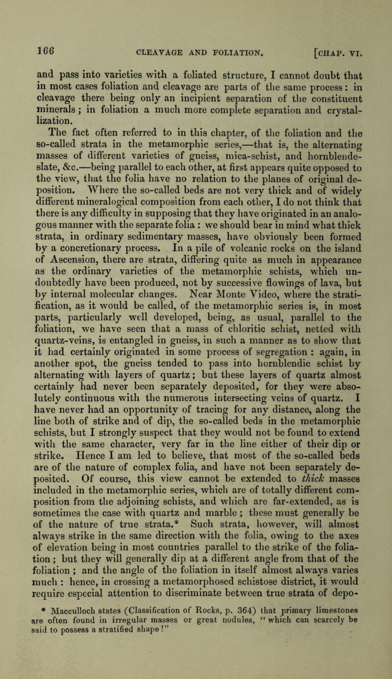 and pass into varieties with a foliated structure, I cannot doubt that in most cases foliation and cleavage are parts of the same process: in cleavage there being only an incipient separation of the constituent minerals; in foliation a much more complete separation and crystal- lization. The fact often referred to in this chapter, of the foliation and the so-called strata in the metamorphic series,—that is, the alternating masses of different varieties of gneiss, mica-schist, and hornblende- slate, &c.—being parallel to each other, at first appears quite opposed to the view, that the folia have no relation to the planes of original de- position. Where the so-called beds are not very thick and of widely different mineralogical composition from each other, I do not think that there is any difficulty in supposing that they have originated in an analo- gous manner with the separate folia : we should bear in mind what thick strata, in ordinary sedimentary masses, have obviously been formed by a concretionary process. In a pile of volcanic rocks on the island of Ascension, there are strata, differing quite as much in appearance as the ordinary varieties of the metamorphic schists, which un- doubtedly have been produced, not by successive flowings of lava, but by internal molecular changes. Near Monte Video, where the strati- fication, as it would be called, of the metamorphic series is, in most parts, particularly w’ell developed, being, as usual, parallel to the foliation, we have seen that a mass of chloritic schist, netted with quartz-veins, is entangled in gneiss, in such a manner as to show that it had certainly originated in some process of segregation : again, in another spot, the gneiss tended to pass into hornblendic schist by alternating with layers of quartz; but these layers of quartz almost certainly had never been separately deposited, for they were abso- lutely continuous with the numerous intersecting veins of quartz. I have never had an opportunity of tracing for any distance, along the line both of strike and of dip, the so-called beds in the metamorphic schists, but I strongly suspect that they would not be found to extend with the same character, very far in the line either of their dip or strike. Hence I am led to believe, that most of the so-called beds are of the nature of complex folia, and have not been separately de- posited. Of course, this view cannot be extended to thick masses included in the metamorphic series, which are of totally different com- position from the adjoining schists, and which are far-extended, as is sometimes the case with quartz and marble ; these must generally be of the nature of true strata.* Such strata, however, will almost always strike in the same direction with the folia, owing to the axes of elevation being in most countries parallel to the strike of the folia- tion ; but they will generally dip at a different angle from that of the foliation ; and the angle of the foliation in itself almost always varies much : hence, in crossing a metamorphosed schistose district, it would require especial attention to discriminate between true strata of depo- * Macculloch states (Classification of Rocks, p. 364) that primary limestones are often found in irregular masses or great nodules, “ which can scarcely be said to possess a stratified shape!”