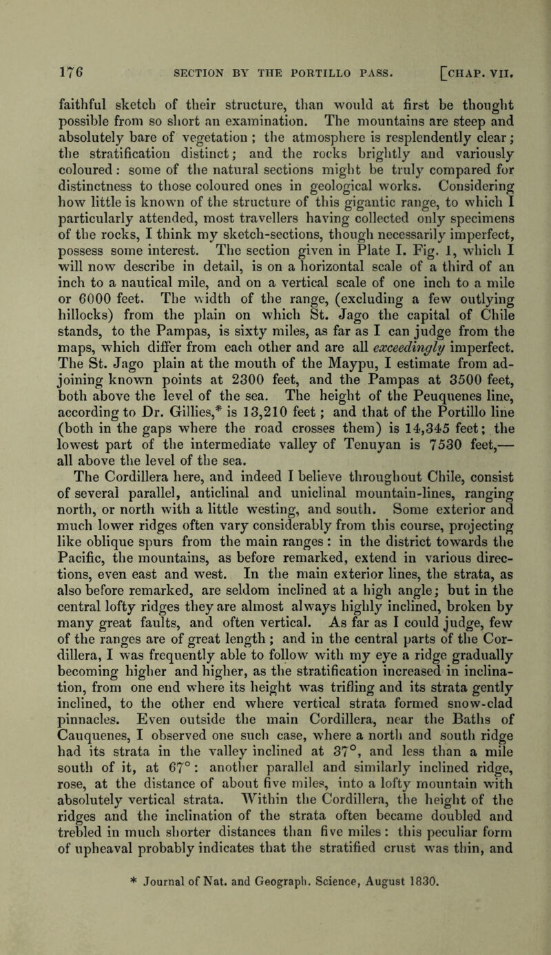 faithful sketch of their structure, than would at first be thought possible from so short an examination. The mountains are steep and absolutely bare of vegetation ; the atmosphere is resplendently clear; the stratification distinct; and the rocks brightly and variously coloured: some of the natural sections might be truly compared for distinctness to those coloured ones in geological works. Considering how little is known of the structure of this gigantic range, to which I particularly attended, most travellers having collected only specimens of the rocks, I think my sketch-sections, though necessarily imperfect, possess some interest. The section given in Plate I. Fig. 1, which I will now describe in detail, is on a horizontal scale of a third of an inch to a nautical mile, and on a vertical scale of one inch to a mile or 6000 feet. The width of the range, (excluding a few outlying hillocks) from the plain on which St. Jago the capital of Chile stands, to the Pampas, is sixty miles, as far as I can judge from the maps, which differ from each other and are all exceedingly imperfect. The St. Jago plain at the mouth of the Maypu, I estimate from ad- joining known points at 2300 feet, and the Pampas at 3500 feet, both above the level of the sea. The height of the Peuquenes line, according to Dr. Gillies,* is 13,210 feet; and that of the Portillo line (both in the gaps where the road crosses them) is 14,345 feet; the lowest part of the intermediate valley of Tenuyan is 7530 feet,— all above the level of the sea. The Cordillera here, and indeed I believe throughout Chile, consist of several parallel, anticlinal and uniclinal mountain-lines, ranging north, or north with a little westing, and south. Some exterior and much lower ridges often vary considerably from this course, projecting like oblique spurs from the main ranges: in the district towards the Pacific, the mountains, as before remarked, extend in various direc- tions, even east and west. In the main exterior lines, the strata, as also before remarked, are seldom inclined at a high angle; but in the central lofty ridges they are almost always highly inclined, broken by many great faults, and often vertical. As far as I could judge, few of the ranges are of great length ; and in the central parts of the Cor- dillera, I was frequently able to follow with my eye a ridge gradually becoming higher and higher, as the stratification increased in inclina- tion, from one end where its height was trifling and its strata gently inclined, to the other end where vertical strata formed snow-clad pinnacles. Even outside the main Cordillera, near the Baths of Cauquenes, I observed one such case, where a north and south ridge had its strata in the valley inclined at 37°, and less than a mile south of it, at 67°: another parallel and similarly inclined ridge, rose, at the distance of about five miles, into a lofty mountain with absolutely vertical strata. Within the Cordillera, the height of the ridges and the inclination of the strata often became doubled and trebled in much shorter distances than five miles; this peculiar form of upheaval probably indicates that the stratified crust was thin, and * Journal of Nat. and Geograph. Science, August 1830.