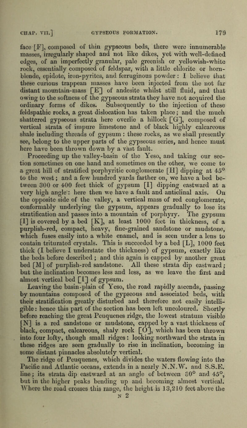 face [F], composed of thin gypseous beds, there were innumerable masses, irregularly shaped and not like dikes, yet with well-defined edges, of an imperfectly granular, pale greenish or yellowish-white rock, essentially composed of feldspar, with a little chlorite or horn- blende, epidote, iron-pyrites, and ferruginous powder : I believe that these curious trappean masses have been injected from the not far distant mountain-mass £E] of andesite whilst still fluid, and that owing to the softness of the gypseous strata they have not acquired the ordinary forms of dikes. Subsequently to the injection of these feldspathic rocks, a great dislocation has taken place; and the much shattered gypseous strata here overlie a hillock QG], composed of vertical strata of impure limestone and of black highly calcareous shale including threads of gypsum : these rocks, as we shall presently see, belong to the upper parts of the gypseous series, and hence must here have been thrown down by a vast fault. Proceeding up the valley-basin of the Yeso, and taking our sec- tion sometimes on one hand and sometimes on the other, we come to a great hill of stratified porphyritic conglomerate [H] dipping at 45° to the west; and a few hundred yards farther on, we have a bed be- tween 300 or 400 feet thick of gypsum [I] dipping eastward at a very high angle : here then we have a fault and anticlinal axis. On the opposite side of the valley, a vertical mass of red conglomerate, conformably underlying the gypsum, appears gradually to lose its stratification and passes into a mountain of porphyry. The gypsum [I] is covered by a bed [K], at least 1000 feet in thickness, of a purplish-red, compact, heavy, fine-grained sandstone or mudstone, which fuses easily into a white enamel, and is seen under a lens to contain triturated crystals. This is succeeded by a bed [L], 1000 feet thick (I believe I understate the thickness) of gypsum, exactly like the beds before described ; and this again is capped by another great bed [M] of purplish-red sandstone. All these strata dip eastward; but the inclination becomes less and less, as we leave the first and almost vertical bed QI] of gypsum. Leaving the basin-plain of Yeso, the road rapidly ascends, passing by mountains composed of the gypseous and associated beds, with their stratification greatly disturbed and therefore not easily intelli- gible : hence this part of the section has been left uncoloured. Shortly before reaching the great Peuquenes ridge, the lowest stratum visible [N] is a red sandstone or mudstone, capped by a vast thickness of black, compact, calcareous, shaly rock QO], which has been thrown into four lofty, though small ridges: looking northward the strata in these ridges are seen gradually to rise in inclination, becoming in some distant pinnacles absolutely vertical. The ridge of Peuquenes, which divides the waters flowing into the Pacific and Atlantic oceans, extends in a nearly N.N.W. and S.S.E. line; its strata dip eastward at an angle of between 30° and 45°, but in the higher peaks bending up and becoming almost vertical. Where the road crosses this range, the height is 13,210 feet above the n 2