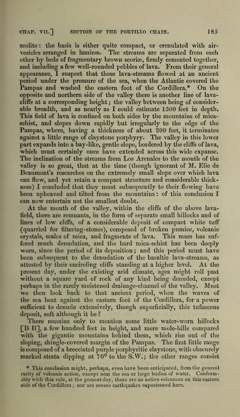 zeolite: the basis is either quite compact, or crenulated with air- vesicles arranged in laminae. The streams are separated from each other by beds of fragmentary brown scoriae, firmly cemented together, and including a few wTell-rounded pebbles of lava. From their general appearance, I suspect that these lava-streams flowed at an ancient period under the pressure of the sea, when the Atlantic covered the Pampas and washed the eastern foot of the Cordillera.* On the opposite and northern side of the valley there is another line of lava- cliffs at a corresponding height; the valley between being of consider- able breadth, and as nearly as I could estimate 1500 feet in depth. This field of lava is confined on both sides by the mountains of mica- schist, and slopes dowm rapidly but irregularly to the edge of the Pampas, where, having a thickness of about 200 feet, it terminates against a little range of claystone porphyry. The valley in this lowTer part expands into a bay-like, gentle slope, bordered by the cliffs of lava, which must certainly once have extended across this wide expanse. The inclination of the streams from Los Arenales to the mouth of the valley is so great, that at the time (though ignorant of M. Elie de Beaumont’s researches on the extremely small slope over which lava can flow, and yet retain a compact structure and considerable thick- ness) I concluded that they must subsequently to their flowing have been upheaved and tilted from the mountains: of this conclusion I can now entertain not the smallest doubt. At the mouth of the valley, within the cliffs of the above lava- field, there are remnants, in the form of separate small hillocks and of lines of low cliffs, of a considerable deposit of compact white tuff (quarried for filtering-stones), composed of broken pumice, volcanic crystals, scales of mica, and fragments of lava. This mass has suf- fered much denudation, and the hard mica-schist has been deeply worn, since the period of its deposition; and this period must have been subsequent to the denudation of the basaltic lava-streams, as attested by their encircling cliffs standing at a higher level. At the present day, under the existing arid climate, ages might roll past without a square yard of rock of any kind being denuded, except perhaps in the rarely moistened drainage-channel of the valley. Must we then look back to that ancient period, when the waves of the sea beat against the eastern foot of the Cordillera, for a power sufficient to denude extensively, though superficially, this tufaceous deposit, soft although it be ? There remains only to mention some little water-worn hillocks [BBJ a few hundred feet in height, and mere mole-hills compared with the gigantic mountains behind them, which rise out of the sloping, shingle-covered margin of the Pampas. The first little range is composed of a brecciated purple porphyritic claystone, with obscurely marked strata dipping at 70° to the S.W.; the other ranges consist * This conclusion might, perhaps, even have been anticipated, from the general rarity of volcanic action, except near the sea or large bodies of water. Conform- ably with this rule, at the present day, there are no active volcanoes on this eastern side of the Cordillera; nor are severe earthquakes experienced here.