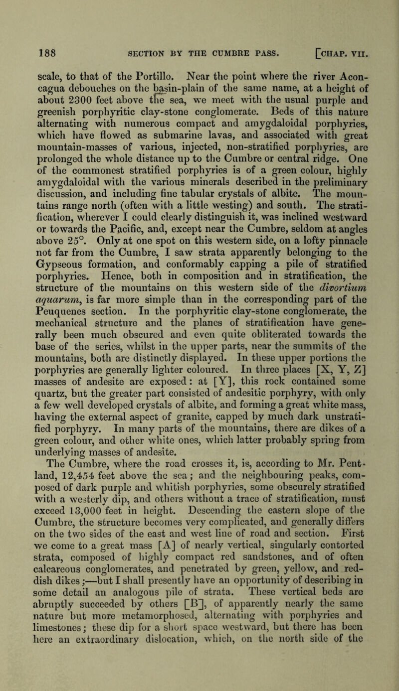 scale, to that of the Portillo. Near the point where the river Acon- cagua debouches on the basin-plain of the same name, at a height of about 2300 feet above tfuT sea, we meet with the usual purple and greenish porphyritic clay-stone conglomerate. Beds of this nature alternating with numerous compact and amygdaloidal porphyries, which have flowed as submarine lavas, and associated with great mountain-masses of various, injected, non-stratified porphyries, are prolonged the whole distance up to the Cumbre or central ridge. One of the commonest stratified porphyries is of a green colour, highly amygdaloidal with the various minerals described in the preliminary discussion, and including fine tabular crystals of albite. The moun- tains range north (often with a little westing) and south. The strati- fication, wherever I could clearly distinguish it, was inclined westward or towards the Pacific, and, except near the Cumbre, seldom at angles above 25°. Only at one spot on this western side, on a lofty pinnacle not far from the Cumbre, I saw strata apparently belonging to the Gypseous formation, and conformably capping a pile of stratified porphyries. Hence, both in composition and in stratification, the structure of the mountains on this western side of the divortium aquarum, is far more simple than in the corresponding part of the Peuquenes section. In the porphyritic clay-stone conglomerate, the mechanical structure and the planes of stratification have gene- rally been much obscured and even quite obliterated towards the base of the series, whilst in the upper parts, near the summits of the mountains, both are distinctly displayed. In these upper portions the porphyries are generally lighter coloured. In three places [X, Y, Z] masses of andesite are exposed: at [Y], this rock contained some quartz, but the greater part consisted of andesitic porphyry, with only a few’ well developed crystals of albite, and forming a great white mass, having the external aspect of granite, capped by much dark unstrati- fied porphyry. In many parts of the mountains, there are dikes of a green colour, and other white ones, which latter probably spring from underlying masses of andesite. The Cumbre, where the road crosses it, is, according to Mr. Pent- land, 12,454 feet above the sea; and the neighbouring peaks, com- posed of dark purple and whitish porphyries, some obscurely stratified with a westerly dip, and others without a trace of stratification, must exceed 13,000 feet in height. Descending the eastern slope of the Cumbre, the structure becomes very complicated, and generally differs on the two sides of the east and west line of road and section. First we come to a great mass [A] of nearly vertical, singularly contorted strata, composed of highly compact red sandstones, and of often calcareous conglomerates, and penetrated by green, yellow, and red- dish dikes;—but I shall presently have an opportunity of describing in some detail an analogous pile of strata. These vertical beds are abruptly succeeded by others £B], of apparently nearly the same nature but more metamorphosed, alternating with porphyries and limestones; these dip for a short space westward, but there has been here an extraordinary dislocation, which, on the north side of the