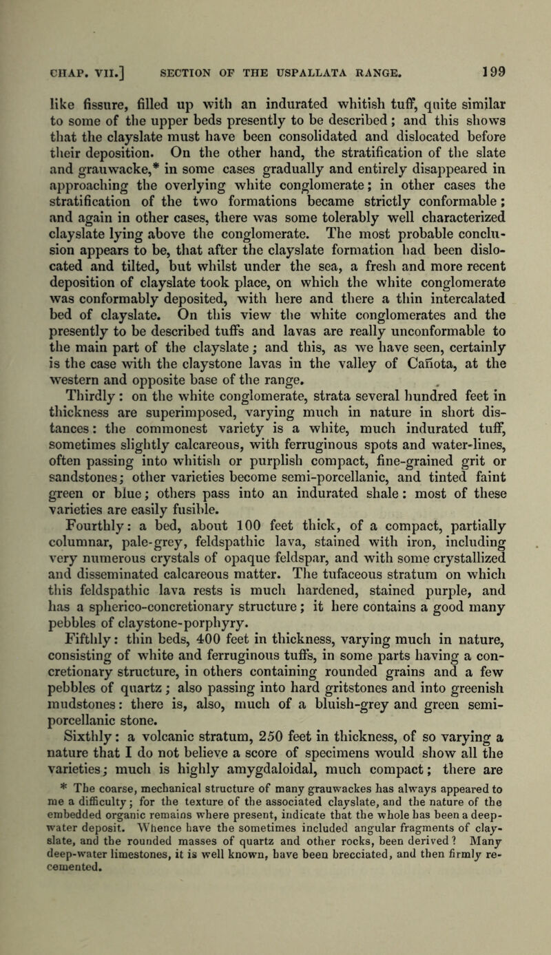 like fissure, filled up with an indurated whitish tuff, quite similar to some of the upper beds presently to be described; and this show’s that the clayslate must have been consolidated and dislocated before their deposition. On the other hand, the stratification of the slate and grauwacke,* in some cases gradually and entirely disappeared in approaching the overlying white conglomerate; in other cases the stratification of the two formations became strictly conformable; and again in other cases, there was some tolerably well characterized clayslate lying above the conglomerate. The most probable conclu- sion appears to be, that after the clayslate formation had been dislo- cated and tilted, but whilst under the sea, a fresh and more recent deposition of clayslate took place, on which the white conglomerate was conformably deposited, with here and there a thin intercalated bed of clayslate. On this view the white conglomerates and the presently to be described tuffs and lavas are really unconformable to the main part of the clayslate; and this, as we have seen, certainly is the case with the claystone lavas in the valley of Canota, at the western and opposite base of the range. Thirdly; on the white conglomerate, strata several hundred feet in thickness are superimposed, varying much in nature in short dis- tances : the commonest variety is a white, much indurated tuff, sometimes slightly calcareous, with ferruginous spots and water-lines, often passing into whitish or purplish compact, fine-grained grit or sandstones; other varieties become semi-porcellanic, and tinted faint green or blue; others pass into an indurated shale: most of these varieties are easily fusible. Fourthly: a bed, about 100 feet thick, of a compact, partially columnar, pale-grey, feldspatliic lava, stained with iron, including very numerous crystals of opaque feldspar, and with some crystallized and disseminated calcareous matter. The tufaceous stratum on which this feldspathic lava rests is much hardened, stained purple, and lias a spherico-concretionary structure; it here contains a good many pebbles of claystone-porphyry. Fifthly: thin beds, 400 feet in thickness, varying much in nature, consisting of white and ferruginous tuffs, in some parts having a con- cretionary structure, in others containing rounded grains and a few pebbles of quartz; also passing into hard gritstones and into greenish mudstones: there is, also, much of a bluish-grey and green semi- porcellanic stone. Sixthly: a volcanic stratum, 250 feet in thickness, of so varying a nature that I do not believe a score of specimens would show all the varieties; much is highly amygdaloidal, much compact; there are * The coarse, mechanical structure of many grauwackes has always appealed to me a difficulty; for the texture of the associated clayslate, and the nature of the embedded organic remains where present, indicate that the whole has been a deep- water deposit. Whence have the sometimes included angular fragments of clay- slate, and the rounded masses of quartz and other rocks, been derived ? Many deep-water limestones, it is well known, have been brecciated, and then firmly re- cemented.