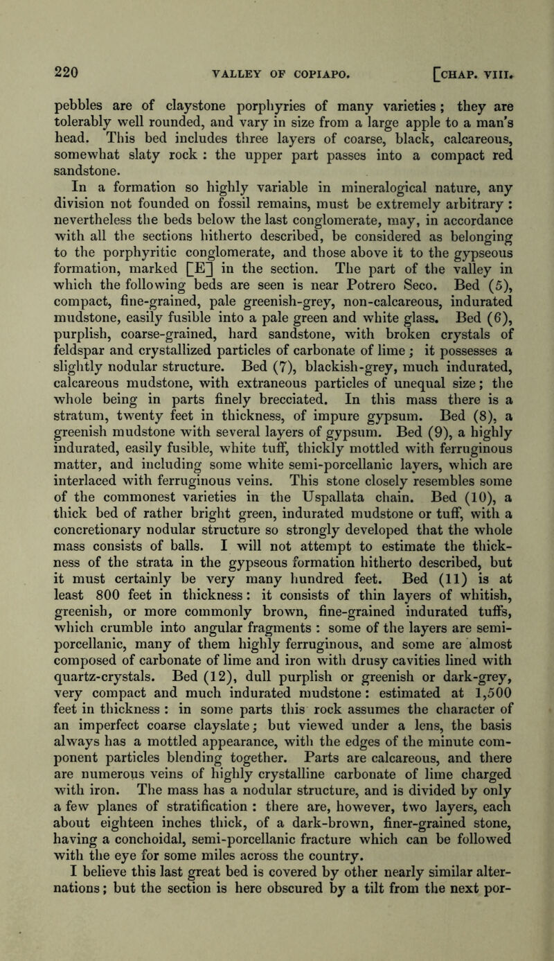 pebbles are of claystone porphyries of many varieties; they are tolerably well rounded, and vary in size from a large apple to a man’s head. This bed includes three layers of coarse, black, calcareous, somewhat slaty rock : the upper part passes into a compact red sandstone. In a formation so highly variable in mineralogical nature, any division not founded on fossil remains, must be extremely arbitrary : nevertheless the beds below the last conglomerate, may, in accordance with all the sections hitherto described, be considered as belonging to the porphyritic conglomerate, and those above it to the gypseous formation, marked QE] in the section. The part of the valley in which the following beds are seen is near Potrero Seco. Bed (5), compact, fine-grained, pale greenish-grey, non-calcareous, indurated mudstone, easily fusible into a pale green and white glass. Bed (6), purplish, coarse-grained, hard sandstone, with broken crystals of feldspar and crystallized particles of carbonate of lime ; it possesses a slightly nodular structure. Bed (7), blackish-grey, much indurated, calcareous mudstone, with extraneous particles of unequal size; the whole being in parts finely brecciated. In this mass there is a stratum, twenty feet in thickness, of impure gypsum. Bed (8), a greenish mudstone with several layers of gypsum. Bed (9), a highly indurated, easily fusible, white tuff, thickly mottled with ferruginous matter, and including some white semi-porcellanic layers, which are interlaced with ferruginous veins. This stone closely resembles some of the commonest varieties in the Uspallata chain. Bed (10), a thick bed of rather bright green, indurated mudstone or tuff, with a concretionary nodular structure so strongly developed that the whole mass consists of balls. I will not attempt to estimate the thick- ness of the strata in the gypseous formation hitherto described, but it must certainly be very many hundred feet. Bed (11) is at least 800 feet in thickness: it consists of thin layers of whitish, greenish, or more commonly brown, fine-grained indurated tuffs, which crumble into angular fragments : some of the layers are semi- porcellanic, many of them highly ferruginous, and some are almost composed of carbonate of lime and iron with drusy cavities lined with quartz-crystals. Bed (12), dull purplish or greenish or dark-grey, very compact and much indurated mudstone: estimated at 1,500 feet in thickness : in some parts this rock assumes the character of an imperfect coarse clayslate; but viewed under a lens, the basis always has a mottled appearance, with the edges of the minute com- ponent particles blending together. Parts are calcareous, and there are numerous veins of highly crystalline carbonate of lime charged with iron. The mass has a nodular structure, and is divided by only a few planes of stratification : there are, however, two layers, each about eighteen inches thick, of a dark-brown, finer-grained stone, having a conchoidal, semi-porcellanic fracture which can be followed with the eye for some miles across the country. I believe this last great bed is covered by other nearly similar alter- nations ; but the section is here obscured by a tilt from the next por-