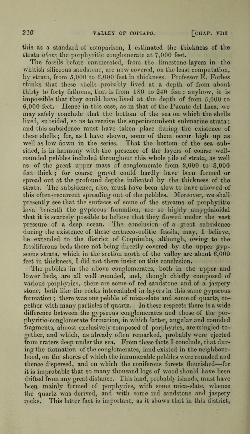 this as a standard of comparison, I estimated the thickness of the strata above the porphyritic conglomerate at 7,000 feet. The fossils before enumerated, from the limestone-layers in the whitish siliceous sandstone, are now covered, on the least computation, by strata, from 5,000 to 6,000 feet in thickness. Professor E. Forbes thinks that these shells probably lived at a depth of from about thirty to forty fathoms, that is from 180 to 240 feet; anyhow, it is impossible that they could have lived at the depth of from 5,000 to 6,000 feet. Hence in this case, as in that of the Puente del Inca, we may safely conclude that the bottom of the sea on which the shells lived, subsided, so as to receive the superincumbent submarine strata: and this subsidence must have taken place during the existence of these shells; for, as I have shown, some of them occur high up as well as low down in the series. That the bottom of the sea sub- sided, is in harmony with the presence of the layers of coarse well- rounded pebbles included throughout this whole pile of strata, as well as of the great upper mass of conglomerate from 2,000 to 3,000 feet thick ; for coarse gravel could hardly have been formed or spread out at the profound depths indicated by the thickness of the strata. The subsidence, also, must have been slow to have allowed of this often-recurrent spreading out of the pebbles. Moreover, we shall presently see that the surfaces of some of the streams of porphyritic lava beneath the gypseous formation, are so highly amygdaloidal that it is scarcely possible to believe that they flowed under the vast pressure of a deep ocean. The conclusion of a great subsidence during the existence of these cretaceo-oolitic fossils, may, I believe, be extended to the district of Coquimbo, although, owing to the fossiliferous beds there not being directly covered by the upper gyp- seous strata, which in the section north of the valley are about 6,000 feet in thickness, I did not there insist on this conclusion. The pebbles in the above conglomerates, both in the upper and lower beds, are all well rounded, and, though chiefly composed of various porphyries, there are some of red sandstone and of a jaspery stone, both like the rocks intercalated in layers in this same gypseous formation ; there was one pebble of mica-slate and some of quartz, to- gether with many particles of quartz. In these respects there is a wide difference between the gypseous conglomerates and those of the por- phyritic-conglomerate formation, in which latter, angular and rounded fragments, almost exclusively composed of porphyries, are mingled to- gether, and which, as already often remarked, probably were ejected from craters deep under the sea. From these facts I conclude, that dur- ing the formation of the conglomerates, land existed in the neighbour- hood, on the shores of which the innumerable pebbles w’ere rounded and tl’.ence dispersed, and on which the coniferous forests flourished—for it is improbable that so many thousand logs of wood should have been drifted from any great distance. This land, probably islands, must have been mainly formed of porphyries, with some mica-slate, whence the quartz was derived, and with some red sandstone and jaspery rocks. This latter fact is important, as it shows that in this district.