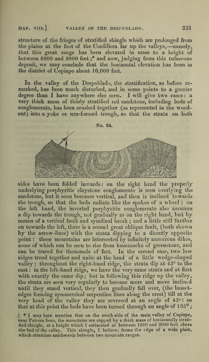 structure of the fringes of stratified shingle which are prolonged from the plains at the foot of the Cordillera far up the valleys,—namely, that this great range has been elevated in mass to a height of between 8000 and 9000 feet;* and now, judging from this tufaceous deposit, we may conclude that the horizontal elevation has been in the district of Copiapo about 10,000 feet. In the valley of the Despoblado, the stratification, as before re- marked, has been much disturbed, and in some points to a greater degree than I have anywhere else seen. I will give two cases: a very thick mass of thinly stratified red sandstone, including beds of conglomerate, has been crushed together (as represented in the wood- •cut) into a yoke or urn-formed trough, so that the strata on both No. 24. sides have been folded inwards: on the right hand the properly underlying porphyritic claystone conglomerate is seen overlying the sandstone, but it soon becomes vertical, and then is inclined towards the trough, so that the beds radiate like the spokes of a wheel : on the left hand, the inverted porphyritic conglomerate also assumes a dip towards the trough, not gradually as on the right hand, but by means of a vertical fault and synclinal break ; and a little still further on towards the left, there is a second great oblique fault, (both shown by the arrow-lines) with the strata dipping to a directly opposite point: these mountains are intersected by infinitely numerous dikes, some of which can be seen to rise from hummocks of greenstone, and can be traced for thousands of feet. In the second case, two low ridges trend together and unite at the head of a little wedge-shaped valley ; throughout the right-hand ridge, the strata dip at 45° to the east: in the left-hand ridge, we have the very same strata and at first with exactly the same dip; but in following this ridge up the valley, the strata are seen very regularly to become more and more inclined until they stand vertical, they then gradually fall over, (the basset- edges forming symmetrical serpentine lines along the crest) till at the very head of the valley they are reversed at an angle of 45°: so that at this point the beds have been turned through an angle of 135°; t * I may here mention that on the south side of the main valley of Copiapo, near Potrero Seco, the mountains are capped by a thick mass of horizontally strati- fied shingle, at a height which I estimated at between 1500 and 2000 feet above the bed of the valley. This shingle, 1 believe, forms the edge of a wide plain, which stretches southwards between two mountain ranges.