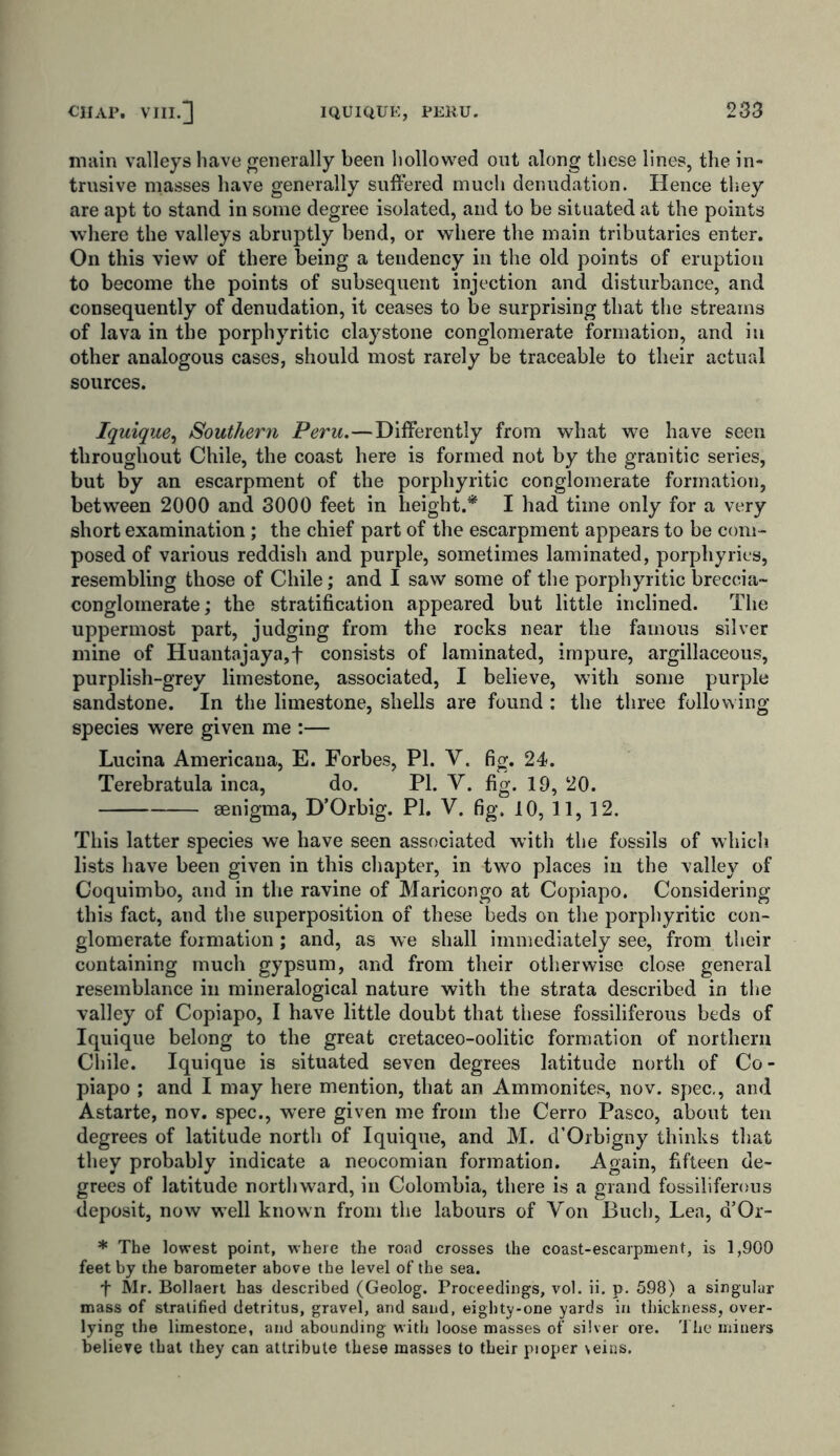 main valleys have generally been hollowed out along these lines, the in- trusive masses have generally suffered much denudation. Hence they are apt to stand in some degree isolated, and to be situated at the points where the valleys abruptly bend, or where the main tributaries enter. On this view of there being a tendency in the old points of eruption to become the points of subsequent injection and disturbance, and consequently of denudation, it ceases to be surprising that the streams of lava in the porphyritic claystone conglomerate formation, and in other analogous cases, should most rarely be traceable to their actual sources. Iquique, Southern Peru.—Differently from what we have seen throughout Chile, the coast here is formed not by the granitic series, but by an escarpment of the porphyritic conglomerate formation, between 2000 and 3000 feet in height.* I had time only for a very short examination ; the chief part of the escarpment appears to be com- posed of various reddish and purple, sometimes laminated, porphyries, resembling those of Chile; and I saw some of the porphyritic breccia- conglomerate; the stratification appeared but little inclined. The uppermost part, judging from the rocks near the famous silver mine of Huantajaya,f consists of laminated, impure, argillaceous, purplish-grey limestone, associated, I believe, with some purple sandstone. In the limestone, shells are found : the three following- species were given me :— Lucina Americana, E. Forbes, PL V. fig. 24. Terebratula inca, do. PI. Y. fig. 19, 20. senigma, D’Orbig. PL V. fig. 10, 11, 12. This latter species we have seen associated with the fossils of which lists have been given in this chapter, in two places in the valley of Coquimbo, and in the ravine of Maricongo at Copiapo. Considering this fact, and the superposition of these beds on the porphyritic con- glomerate formation; and, as we shall immediately see, from their containing much gypsum, and from their otherwise close general resemblance in mineralogical nature with the strata described in the valley of Copiapo, I have little doubt that these fossiliferous beds of Iquique belong to the great cretaceo-oolitic formation of northern Chile. Iquique is situated seven degrees latitude north of Co- piapo ; and I may here mention, that an Ammonites, nov. spec,, and Astarte, nov. spec., were given me from the Cerro Pasco, about ten degrees of latitude north of Iquique, and M. d’Orbigny thinks that they probably indicate a neocomian formation. Again, fifteen de- grees of latitude northward, in Colombia, there is a grand fossiliferous deposit, now well known from the labours of Yon Buch, Lea, d’Or- * The lowest point, where the road crosses the coast-escarpment, is 1,900 feet by the barometer above the level of the sea. f Mr. Bollaert has described (Geolog. Proceedings, vol. ii. p. 598) a singular mass of stratified detritus, gravel, and sand, eighty-one yards in thickness, over- lying the limestone, and abounding with loose masses of silver ore. The miners believe that they can attribute these masses to their pioper \eins.