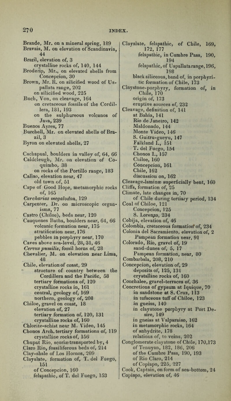Brande, Mr. on a mineral spring, 189 Bravais, M. on elevation of Scandinavia, 44 Brazil, elevation of, 3 crystalline rocks of, 140, 144 Broderip, Mr., on elevated shells from Concepcion, 30 Brown, Mr. R. on silicified wood of Us- pallata range, 202 on silicified wrood, 225 Buch, Von, on cleavage, 164 on cretaceous fossils of the Cordil- lera, 181, 193 on the sulphureous volcanos of Java, 239 Buenos Ayres, 77 Burchell, Mr. on elevated shells of Bra- zil, 3 Byron on elevated shells, 27 Cachapual, boulders in valley of, 64, 66 Caldcleugh, Mr. on elevation of Co- quimbo, 38 on rocks of the Portillo range, 183 Callao, elevation near, 47 old town of, 51 Cape of Good Hope, metamorphic rocks of, 165 Carcharias megalodon, 129 Carpenter, Dr. on microscopic organ- isms, 77 Castro (Chiloe), beds near, 120 Cauquenes Baths, boulders near, 64, 66 volcanic formation near, 175 stratification near, 176 pebbles in porphyry near, 170 Caves above sea-level, 28, 31, 46 Cervus pumilis, fossil horns of, 28 Chevalier, M. on elevation near Lima, 48 Chile, elevation of coast, 29 structure of country between the Cordillera and the Pacific, 58 tertiary formations of, 120 crystalline rocks in, 161 central, geology of, 169 northern, geology of, 208 Chiloe, gravel on coast, 18 elevation of, 27 tertiary formation of, 120, 131 crystalline rocks of, 160 Chlorite-schist near M. Video, 145 Chonos Arch, tertiary formations of, 119 crystalline rocks of, 156 Cbupat Rio, scoriae transported by, 4 Claro Rio, fossiliferous beds of, 214 Clay-shale of Los Hornos, 209 Clayslate, formation of, T. del Fuego, 151 of Concepcion, 160 felspathic, of T. del Fuego, 153 Clayslate, felspathic, of Chile, 169, 172, 177 felspathic, in Cumbre Pass, 190, 194 felspathic, of Uspallatarange, 196, 198 black siliceous, band of, in porphyri- tic formation of Chile, 173 Claystone-porpbyrv, formation of, in Chile, 170 ' origin of, 173 eruptive sources of, 232 Cleavage, definition of, 141 at Bahia, 141 Rio de Janeiro, 142 Maldonado, 144 Monte Video, 146 S. Guitru-gueyu, 147 Falkland I., 151 T. del Fuego, 154 Chonos I., 157 Chiloe, 160 Concepcion, 161 Chile, 162 discussion on, 162 Cleavage-laminae superficially bent, 160 Cliffs, formation of, 25 Climate, late changes in, 70 of Chile during tertiary period, 134 Coal of Chiloe, 121 Concepcion, 125 S. Lorenzo, 234 Cobija, elevation of, 46 Colombia, cretaceous formatiorf of, 234 Colonia del Sacramiento, elevation of, 2 Pampean formation near, 91 Colorado, Rio, gravel of, 19 sand-dunes of, 5, 17 Pampean formation, near, 80 Combarbala, 208, 210 Concepcion, elevation of, 29 deposits of, 125, 131 crystalline rocks of, 160 Conchalee, gravel-terraces of, 36 Concretions of gypsum at Iquique, 70 in sandstone at S. Cruz, 113 in tufaceous tuff of Chiloe, 123 in gneiss, 140 in claystone porphyry at Port De- sire, 149 in gneiss at Valparaiso, 162 in metamorphic rocks, 164 of anhydrite, 178 relations of, to veins, 202 Conglomerate claystone of Chile, 170,173 of Tenuyan, 182, 186, 206 of the Cumbre Pass, 190, 193 of Rio Claro, 214 of Copiapo, 225, 227 Cook, Captain, on form of sea-bottom, 24 Copiapo, elevation of, 46
