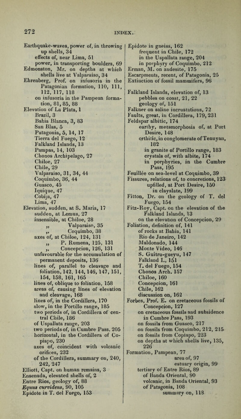 Earthquake-waves, power of, in throwing up shells, 34 effects of, near Lima, 51 power, in transporting boulders, 69 Edmonston, Mr. on depths at which shells live at Valparaiso, 34 Ehrenberg, Prof, on infusoria in the Patagonian formation, 110, 111, 112, 117, 118 on infusoria in the Pampean forma- tion, 81, 85, 88 Elevation of La Plata, 1 Brazil, 3 Bahia Blanca, 3, 83 San Bias, 5 Patagonia, 5, 14, 17 Tierra del Fuego, 12 Falkland Islands, 13 Pampas, 14, 103 Chonos Archipelago, 27 Chiloe, 27 Chile, 29 Valparaiso, 31, 34, 44 Coquimbo, 36, 44 Guasco, 45 Iquique, 47 Cobija, 47 Lima, 47 Elevation, sudden, at S. Maria, 17 sudden, at Lemus, 27 insensible, at Chiloe, 28 ,, Valparaiso, 35 ,, Coquimbo, 38 axes of, at Chiloe, 124, 131 ,, P. Rumena, 125, 131 ,, Concepcion, 126, 131 unfavourable for the accumulation of permanent deposits, 136 lines of, parallel to cleavage and foliation, 142, 144, 146, 147, 151, 154, 158, 161, 165 lines of, oblique to foliation, 158 areas of, causing lines of elevation and cleavage, 168 lines of, in the Cordillera, 170 slow, in the Portillo range, 185 two periods of, in Cordillera of cen- tral Chile, 186 of Uspallata range, 203 two periods of, inCumbre Pass. 205 horizontal, in the Cordillera of Co- piapo, 230 axes of, coincident with volcanic orifices, 232 of the Cordillera, summary on, 240, 242, 247 Elliott, Capt. on human remains, 3 Ensenada, elevated shells of, 2 Entre Rios, geology of, 88 Equus curvidens, 90, 105 Epidote in T. del Fuego, 153 Epidote in gneiss, 162 frequent in Chile, 172 in the Uspallata range, 204 in porphyry of Coquimbo, 212 Erman, M. on andesite, 175 Escarpmeuts, recent, of Patagonia, 25 Extinction of fossil mamtnifers, 96 Falkland Islands, elevation of, 13 pebbles on coast, 21, 22 geology of, 151 Falkner on saline incrustations, 72 Faults, great, in Cordillera, 179,231 Feldspar albitic, 174 earthy, metamorphosis of, at Port Desire, 148 orthitic,in conglomerate of Tenuyan, 182 in granite of Portillo range, 183 crystals of, with albite, 174 in porphyries, in the Cumbre Pass, 195 Feuillee on sea-level at Coquimbo, 39 Fissures, relations of, to concretions, 123 upfilled, at Port Desire, 150 in clayslate, 199 Fitton, Dr. on the geology of T. del Fuego, 154 Fitz-lloy, Capt. on the elevation of the Falkland Islands, 13 on the elevation of Concepcion, 29 Foliation, definition of, 141 of rocks at Bahia, 141 Rio de Janeiro, 142 Maldonado, 144 Monte Video, 146 S. Guitru-gueyu, 147 Falkland I., 151 T. del Fuego, 154 Chonos Arch. 157 Chiloe, 160 Concepcion, 161 Chile, 162 discussion on, 162 Forbes, Prof. E. on cretaceous fossils of Concepcion, 127 on cretaceous fossils and subsidence in Cumbre Pass, 193 on fossils from Guasco, 217 on fossils from Coquimbo, 212, 215 on fossils from Copiapo, 223 on depths at which shells live, 135, 226 Formation, Pampean, 77 area of, 97 estuary origin, 99 tertiary of Entre Rios, 89 of Banda Oriental, 90 volcanic, in Banda Oriental, 93 of Patagonia, 108 summary on, 118