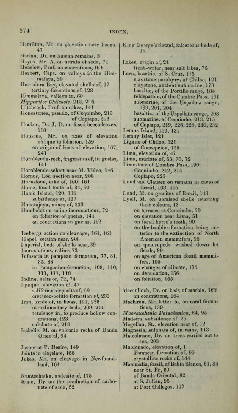 Hamilton, Mr, on elevation near Tacna, 47 Harlan, Dr. on human remains, 3 Hayes, Mr. A. on nitrate of soda, 71 Henslow, Prof, on concretions, 164 Herbert, Capt. on valleys in the Him- malaya, 60 Herradura Bay, elevated shells of, 37 tertiary formations of, 128 Himmalaya, valleys in, 60 Hippurites Chilensis, 212, 216 Hitchcock, Prof, on dikes, 141 Honestones, pseudo, of Coquimbo, 213 of Copiapo, 218 Hooker, Dr. J. D. on fossil beech leaves, 118 Hopkins, Mr. on axes of elevation oblique to foliation, 159 on origin of lines of elevation, 167, 241 Hornblende-rock, fragments of, in gneiss, 141 Hornblende-schist near M. Video, 146 Hornos, Los, section near, 208 Hornstone, dike of, 160, 161 Horse, fossil tooth of, 84, 90 Huafo Island, 120, 131 subsidence at, 137 Huantajaya, mines of, 233 Humboldt on saline incrustations, 72 on foliation of gneiss, 141 on concretions in gneiss, 162 Icebergs action on cleavage, 161, 163 Tllapel, section near, 208 Imperial, beds of shells near, 29 Incrustations, saline, 72 Infusoria in pampean formation, 77, 81, 85, 88 in Patagonian formation, 108, 110, 111, 117, 118 Iodine, salts of, 72, 74 Iquique, elevation of, 47 saliferous deposits of, 69 cretaceo-oolitic formation of, 233 Iron, oxide of, in lavas, 191, 228 in sedimentary beds, 209, 211 tendency in, to produce hollow con- cretions, 123 sulphate of, 218 Isabelle, M. on volcanic rocks of Banda Oriental, 94 Jasper at P. Desire, 149 Joints in clayslate, 155 Jukes, Mr. on cleavage in Newfound- land, 164 Kamtschaika, andesite of, 175 Kane, Dr. on the production of carbo- nate of soda, 52 King George’s Sound, calcareous beds of, 36 Lakes, origin of, 24 fresh-water, near salt lakes, 75 Lava, basaltic, ofS. Cruz, 115 claystone porphyry, at Chiloe, 121 claystone, ancient submarine, 173 basaltic, of the Portillo range, 184 feldspathic, of the Cumbre Pass, 191 submarine, of the Uspallata range, 199,201,204 basaltic, of the Uspallata range, 203 submarine, of Coquimbo, 213, 215 of Copiapo, 219, 226,228, 230,232 Lemus Island, 119, 131 Lemuy Islet, 121 Lignite of Chiloe, 121 of Concepcion, 125 Lima, elevation of, 47 Lime, muriate of, 53, 70, 72 Limestone of Cumbre Pass, 190 Coquimbo. 212, 214 Copiapo, 223 Lund and Clausen on remains in caves of Brazil, 103, 105 Lund, M. on granites of Brazil, 143 Lyell, M. on upraised shells retaining their colours, 13 on terraces at Coquimbo, 39 on elevation near Lima, 51 on fossil horse’s tooth, 90 on the boulder-formation being an- terior to the extinction of North American mammifers, 96 on quadrupeds washed down by floods, 99 on age of American fossil mammi- fers, 105 on changes of climate, 135 on denudation, 136 on foliation, 165 Macculloch, Dr. on beds of marble, 166 on concretions, 164 Maclaren, Mr. letter to, on coral forma- tions, 139 Macrauchenia Patachonica, 84, 95 Madeira, subsidence of, 26 Magellan, St., elevation near of, 12 Magnesia, sulphate of, in veins, 113 Malcolmson, Dr. on trees carried out to sea, 203 Maldonado, elevation of, 1 Pampean formation of, 90 crystalline rocks of, 144 Mammalia, fossil, of Bahia Blanca, 81,84 near St. Fe, 89 of Banda Oriental, 92 at S. Julian, 95 at Port Gallegos, 117