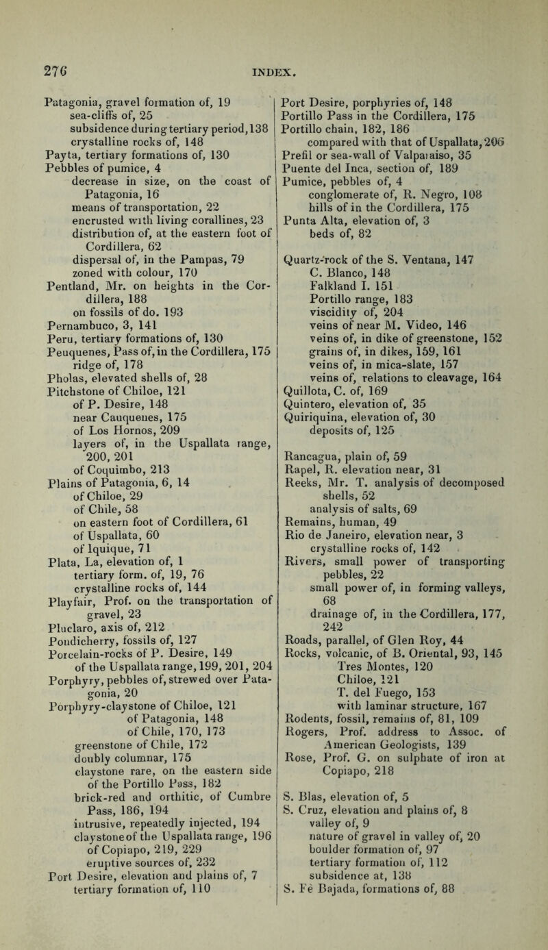 Patagonia, gravel formation of, 19 sea-cliff's of, 25 subsidence during tertiary period, 138 crystalline rocks of, 148 Payta, tertiary formations of, 130 Pebbles of pumice, 4 decrease in size, on the coast of Patagonia, 16 means of transportation, 22 encrusted with living corallines, 23 distribution of, at the eastern foot of Cordillera, 62 dispersal of, in the Pampas, 79 zoned with colour, 170 Pentland, Mr. on heights in the Cor- dillera, 188 on fossils of do. 193 Pernambuco, 3, 141 Peru, tertiary formations of, 130 Peuquenes, Pass of, in the Cordillera, 175 ridge of, 178 Pholas, elevated shells of, 28 Pitchstone of Chiloe, 121 of P. Desire, 148 near Cauqueues, 175 of Los Hornos, 209 layers of, in the Uspallata range, 200,201 of Coquimbo, 213 Plains of Patagonia, 6, 14 of Chiloe, 29 of Chile, 58 on eastern foot of Cordillera, 61 of Uspallata, 60 of lquique, 71 Plata, La, elevation of, 1 tertiary form, of, 19, 76 crystalline rocks of, 144 Playfair, Prof, on the transportation of gravel, 23 Pluclaro, axis of, 212 Poudicherry, fossils of, 127 Porcelain-rocks of P. Desire, 149 of the Uspallata range, 199, 201, 204 Porphyry, pebbles of, strewed over Pata- gonia, 20 Porpbyry-claystone of Chiloe, 121 of Patagonia, 148 of Chile, 170, 173 greenstone of Chile, 172 doubly columnar, 175 clay stone rare, on the eastern side of the Portillo Pass, 182 brick-red and orthitic, of Cumbre Pass, 186, 194 intrusive, repeatedly injected, 194 claystoneof the Uspallata range, 196 of Copiapo, 219, 229 eruptive sources of, 232 Port Desire, elevation and plains of, 7 tertiary formation of, 110 Port Desire, porphyries of, 148 Portillo Pass in the Cordillera, 175 Portillo chain, 182, 186 compared with that of Uspallata, 206 Prefil or sea-wall of Valpaiaiso, 35 Puente del Inca, section of, 189 Pumice, pebbles of, 4 conglomerate of, R. Negro, 108 hills of in the Cordillera, 175 Punta Alta, elevation of, 3 beds of, 82 Quartz-rock of the S. Ventana, 147 C. Blanco, 148 Falkland I. 151 Portillo range, 183 viscidity of, 204 veins of near M. Video, 146 veins of, in dike of greenstone, 152 grains of, in dikes, 159, 161 veins of, in mica-slate, 157 veins of, relations to cleavage, 164 Quillota, C. of, 169 Quintero, elevation of, 35 Quiriquina, elevation of, 30 deposits of, 125 Rancagua, plain of, 59 Rapel, R. elevation near, 31 Reeks, Mr. T. analysis of decomposed shells, 52 analysis of salts, 69 Remains, human, 49 Rio de Janeiro, elevation near, 3 crystalline rocks of, 142 Rivers, small power of transporting pebbles, 22 small power of, in forming valleys, 68 drainage of, in the Cordillera, 177, 242 Roads, parallel, of Glen Roy, 44 Rocks, volcanic, of B. Oriental, 93, 145 Tres Montes, 120 Chiloe, 121 T. del Fuego, 153 with laminar structure, 167 Rodents, fossil, remains of, 81, 109 Rogers, Prof, address to Assoc, of American Geologists, 139 Rose, Prof. G. on sulphate of iron at Copiapo, 218 S. Bias, elevation of, 5 S. Cruz, elevation and plains of, 8 valley of, 9 nature of gravel in valley of, 20 boulder formation of, 97 tertiary formation of, 112 subsidence at, 138 S. Fe Bajada, formations of, 88