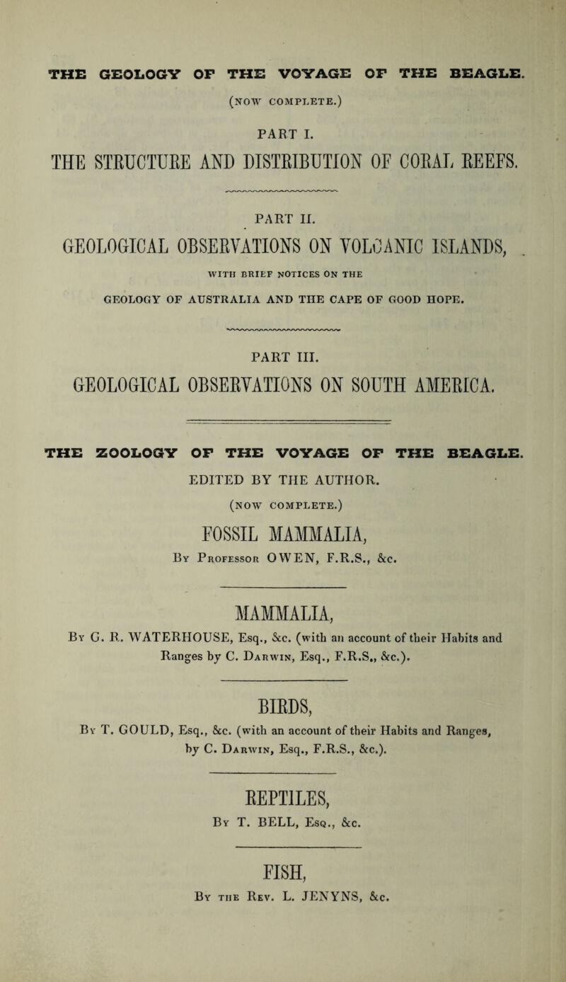 THE GEOLOGY OP THE VOYAGE OP THE BEAGLE. (now complete.) PART I. THE STRUCTURE AND DISTRIBUTION OF CORAL REEFS. PART II. GEOLOGICAL OBSERVATIONS ON VOLCANIC ISLANDS, WITH BRIEF NOTICES ON THE GEOLOGY OF AUSTRALIA AND THE CAPE OF GOOD HOPE. PART III. GEOLOGICAL OBSERVATIONS ON SOUTH AMERICA. THE ZOOLOGY OP THE VOYAGE OP THE BEAGLE. EDITED BY THE AUTHOR. (now complete.) FOSSIL MAMMALIA, By Professor OWEN, F.R.S., &c. MAMMALIA, By G. R. WATERHOUSE, Esq., See. (with an account of their Habits and Ranges by C. Darwin, Esq., F.R.S,, See.). BIRDS, By T. GOULD, Esq., See. (with an account of their Habits and Ranges, by C. Darwin, Esq., F.R.S., Sec.). REPTILES, By T. BELL, Esq., &c. EISH, By the Rev. L. JENYNS, &c.