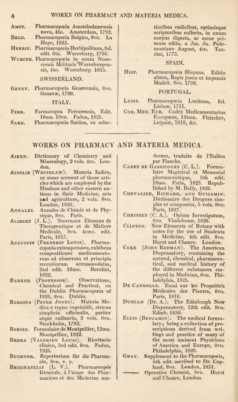 Amst. Pharmacopoeia Amstelodamensis nova, 4to. Amsterdam, 1792. Belg. Pharmacopoeia Belgica, 8vo. La Haye, 1823. Herbip, Pharmacopoeia Herbipolitana, fol. edit. 6ta. Wurceburg, 1796. Wurceb. Pharmacopoeia in usum Noso- comii Militaris Wurceburgen- sis, 4to. Wurceburg. 1815. SWISSERLAND. Genev. Pharmacopoeia Genevensis, 8vo. Genevae, 1780. ITALY. Ferr. Farmacopea Ferrarensis, Edit. lOma. 18vo. Padua, 1825. Sard. Pharmacopoeia Sardoa, ex selec- tioribus codicibus, optimisque scriptoribus collecta, in unum corpus digesta, ac mene pri- mum edita, a Jac. Jn. Pede- montano August, 4to. Tau- rini, 1773. SPAIN. Hisp. Pharmacopoeia Hispana. Editio altera, Regis jussu et impensis Madrit. 8vo. 1798. PORTUGAL. Lusit. Pharmacopoeia Lusitana, fol. Lisbon, 1711. Cod. Med, Eur. Codex Medicamentarius Europseus, 12tom. Fleischer, Leipsise, 1818, &c. WORKS ON PHARMACY Aiken. Dictionary of Chemistry and Mineralogy, 2 vols. 4to. Lon- don. Ainslie (Whitelaw). Materia Indica, or some account of those arti- cles which are employed by the Hindoos and other eastern na- tions in their Medicine, arts aad agriculture, 2 vols. 8vo. London, 1826. Annales. Annales de Chimie et de Phy- sique, 8vo. Paris. Alibert (J. L.). Nouveaux Elemens de Therapeutique et de Matiere Medicale, 8vo. 4eme. edit. Paris, 1817. Augustin (Frederic Louis). Pharma- copoeia extemporanea, exhibens compositiones medicamento- rum ad observata et principia recentiorum accommodatas, 2nd edit. 18mo. Berolini, 1822. Barker (Professor). Observations, Chemical and Practical, on the Dublin Pharmacopoeia of 1826, 8vo. Dublin. Bergius (Peter Jones). Materia Me- dica e regno vegetabili, sistens simplicia officinalia, pariter atque culinaria, 2 vols. 8vo. Stockholm, 1782. Bories. Formulaire de Montpellier, 12mo. Montpellier, 1822. Brera (Valerien Louis). Ricettario clinico, 3rd edit. 8vo. Padua, 1825. Buchner. Repertorium fiir die Pharma- cie, 8vo. v. y. BrUjGNATelli (L. V.). Pharmarcop^e Generale, 4 l’usage des Phar- maciens et des Medecins mo- AND MATERIA MEDICA. dernes, traduite de l’ltalien par Planche. Cadet de Gassicourt (C. L.). Formu- laire Magistral et Memorial pharmaceutique, 5th edit. 18mo. Paris, 1823. Repub- lished by M. Bally, 1826. Chevalier, Richard, and Guillmin. Dictionaire des Drogues sim- ples et composes, 5 vols. 8vo. Paris, 1827. Christen (C. A.). Opium Investigatum, 8vo. Vindobonae, 1820. Clinton. New Elements of Botany with notes for the use of Students in Medicine, 4th edit. 8vo. Hurst and Chance. London. Coxe (John Redman). The American Dispensatory, containing the natural, chemical, pharmaceu- tical, and medical history of the different substances em- ployed in Medicine, 8vo. Phi- ladelphia, 1825. De Candolle. Essai sur ks Proprktfe M^dicales des Plantes, 8vo. Paris, 1816. Duncan (Dr. A.). The Edinburgh New Dispensatory, 12th edit. 8vo. Edinb. 1830. Ellis (Benjamin). The medical formu- lary; being a collection of pre- scriptions derived from wri- tings and practice of many of the most eminent Physicians of America and Europe, 8vo. Philadelphia, 1826. Gray. Supplement to the Pharmacopoeia, 5th edit, ascribed to Dr. Cop- land, 8vo. London, 1831. ———- Operative Chemist, 8vo. Hurst and Chance, London.