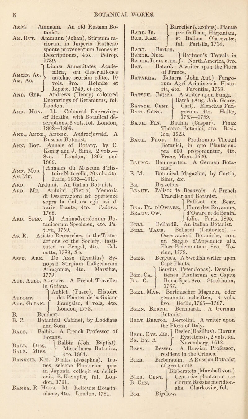 Amcen. Ac. Am. Ac. And. Ger. Ann. Bot. Ann. Mus. An. Mu. Amm. Ammann. An old Russian Bo- tanist. Am. Rut. Ainmunn (Johan), Stirpuim ra- riorum in Imperio Rutheno sponte provenentium leones et Descriptiones, 4to. Petrop. 1739. Linnse Amcenitates Acade- micse, sen dissertationes antehae seorsim editse, 10 vols. 8vo. Holmiae et Lipsise, 1749, et seq. Andrews (Henry) coloured Engravings of Geraniums, fol. London. And. Hea. Id. Coloured Engravings of Heaths, with Botanical de- scriptions, 3 vols. fol. London, 1802—1809. And., Andr., Andrz. Andrzejowski. A Russian Botanist. Annals of Botany, by C. Konig and J. Sims, 2 vols.—■ 8 vo. London, 1805 and 1806. Annales du Museum d’His- toireNaturelle, 20 vols. 4to. Paris, 1802—1813. Ard. Arduini. An Italian Botanist. Ard. Me. Arduini (Pietro) Memoria di Osservazioni edi Sperienze sopra la Coltura egli usi di varie Piante, 4to. Padova, 1766. Ard. Spec. Id. Animadversionum Bo- tanicorum Specimen, 4to. Pa- tavii, 1759. As. R. Asiatic Researches, or the Trans- actions of the Society, insti- tuted in Bengal, 4to. Cal- cutta, 1788, &c. Asso. Arr. He Asso (Ignatius) Sy- nopsis Stirpium Indigenarum Arragonite, 4to. Marsiliae, 1779. Aub. Aubl. Aublet. A French Traveller in Guiana. Aublet (Fusee), Histoire des Plantes de la Guiane Franchise, 4 vols, 4to. London, 1773. Beudant. Botanical Cabinet, by Loddiges and Sons. Balbis. A French Professor of Botany. Balbis (Joh. Baptist). Miscellanea Botanica, 4to. 1804. Banks (Josephus). leo- nes selectee Plantarum quas in Japonia collegit et delini- avit, E. Kaempfer, fol. Lon- don, 1791. Banks. R. Hous. Id. Reliquiae Housto- nianae, 4to. London, 1781. Aublet. Aub. Guian B. B. C. Balb. Balb. Balb. Hiss. Miss. Banksie. Km. Barrelier (Jacobus). Plants Barr. Ie. ^ per Galliam, Hispaniam, Bar. Rar. et Italiam Observatae, J fol. Parisiis, 1714. Bart. Barton. Bartr. Nor. 1 Bartram’s Travels in Bartr. Iter. c. ie. j North America, 8vo. Bat. Batard. A writer upon the Flora of France. Batarra. Batarra (John Aut.) Fungo- rum Agri Ariminensis Histo- ria, 4to. Faventiae, 1759. Batsch. Batsch. A writer upon Fungi. Batch (Aug. Joh. Georg. Carl). Elenchus Fun- gorum. 4to. Hallae, 1783—1789. Bauh. Pin. Bauhin (Caspar). Pinax Theatrd Botanici, 4to. Basi- Icae, 1623. Prod. Id. Prodromus Theatri Botanici, in quo Plantae su- pra 600 proponiuntur, 4to. Franc, Moen. 1620. Baumgarten. A German Bota- nist. Botanical Magazine, by Curtis, Sims, &c. Berzelius. Palisot de Beauvois. A French Traveller and Botanist. Pallisot de Beav. Batsch. Cent. Bats. Cont. Bauh. Baumg. B. M. Be. Beauv. Bea. Fl. d’Oware, Beauv. Ow. Bell. Bell. Bellardii. Berg. Ber. Ca. Be. C. Flore des Royaume, d’Oware et de Benin, folio. Paris, 1805. An Italian Botanist. Taur. Bellardi (Ludovico).—- Osservazioni Botaniche, con. un Saggio d’Appendice alia Flora Pedemontana, 8vo. To- rino, 1778. Bergues. A Swedish writer upon Cape Plants. Bergius (Peter Jonas). Descrip- tiones Plantarum ex Capite Bonse Spei. 8vo. Stockholm, 1767. Berl. Mag. Berlinischer Magazin, oder gesammte schriften, 4 vols. 8vo. Berlin, 1765—1767. Bern. Bernh. Bcrnhardi. A German Botanist. Bert. Bertol. Bertolini. A writer upon the Flora of Italy. Besler(Basilius). Hortus Eystetensis, 2 vols. fol. Nuremberg, 1612. Besser. A Russian Professor, resident in the Crimea. Bieberstein. A Russian Botanist of great note. Bieberstein (Marshall von.) Centurise plantarum ra- riorum Rossiae ineridion- alis. Charkovise, fol. Bigelow. Besl. Eys. iEs Be. Ey. A. Bess. Bieb. Bieb. Cent. B. Cen. Big.