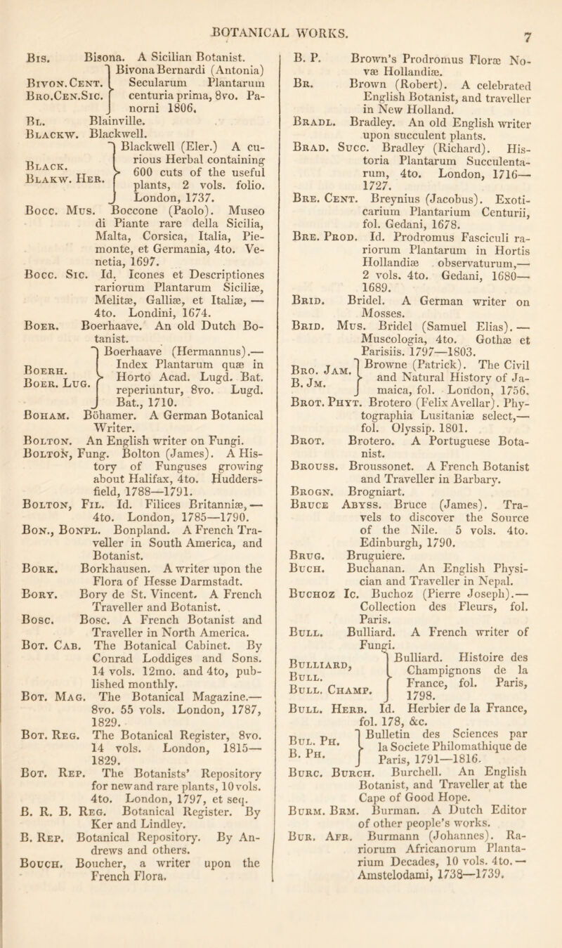 Bivon.Cent. Bro.Cen.Sic. Black. Blakw. Her. Bocc. Sic. Boer. Boerh. Boer. Lug. Boham. Bis. Bisona. A Sicilian Botanist. Bivona Bernardi (Antonia) Secularum Plantarum centuria prima, 8vro. Pa- norni 1806. Bl. Blainville. Blackw. Blackwell. } Blackwell (Eler.) A cu- rious Herbal containing 600 cuts of the useful plants, 2 vols. folio. London, 1737. Bocc. Mus. Boccone (Paolo). Museo di Piante rare della Sicilia, Malta, Corsica, Italia, Pie- monte, et Germania, 4to. Ve- netia, 1697. Id. leones et Descriptiones rariorum Plantarum Sicilise, Melitae, Galliae, et Italiae, — 4to. Londini, 1674. Boerhaave. An old Dutch Bo- tanist. ~) Boerhaave (Hermannus).— Index Plantarum quae in > Horto Acad. Lugd. Bat. reperiuntur, 8vo. Lugd. Bat., 1710. Bohamer. A German Botanical Writer. Bolton. An English writer on Fungi. Bolton, Fung. Bolton (James). A His- tory of Funguses growing about Halifax, 4to. Hudders- field, 1788—1791. Bolton, Fil. Id. Filices Britannise,— 4to. London, 1785—1790. Bon., Bonpl. Bonpland. A French Tra- veller in South America, and Botanist. Borkhausen. A writer upon the Flora of Hesse Darmstadt. Bory de St. Vincent. A French Traveller and Botanist. Bose. A French Botanist and Traveller in North America. The Botanical Cabinet. By Conrad Loddiges and Sons. 14 vols. 12mo. and 4to, pub- lished monthly. The Botanical Magazine.— 8vo. 55 vols. London, 1787, 1829. The Botanical Register, 8vo. 14 vols. London, 1815— 1829. The Botanists’ Repository for newand rare plants, 10 vols. 4to. London, 1797, et seq. B. R. B. Reg. Botanical Register. By Ker and Lindley. B. Rep. Botanical Repository. By An- drews and others. Bouch. Boucher, a writer upon the French Flora. Bork. Bory. Bose. Bot. Cab. Bot. Mag. Bot. Reg. Bot. Rep. Bre. Cent. Bre. Prod. B. P. Brown’s Prodromus Florae No- vae Hollandiae. Br. Brown (Robert). A celebrated English Botanist, and traveller in New Holland. Bradl. Bradley. An old English writer upon succulent plants. Brad. Succ. Bradley (Richard). His- toria Plantarum Succulenta- rum, 4 to. London, 1716— 1727. Breynius (Jacobus). Exoti- carium Plantarium Centurii, fol. Gedani, 1678. Id. Prodromus Fasciculi ra- riorum Plantarum in Hortis Hollandiae observaturum,— 2 vols. 4to. Gedani, 1680— 1689. Brid. Bridel. A German writer on Mosses. Brid. Mus. Bridel (Samuel Elias). — Muscologia, 4to. Gothae et Parisiis. 1797—1803. Bro. Jam.1Browne (Palrkk) The Civil r> y f and Natural History of Ja- J maica, fol. London, 1756. Brot. Phyt. Brotero (Felix Avellar). Phy- tographia Lusitaniae select,— fol. Olyssip. 1801. Brot. Brotero. A Portuguese Bota- nist. Brouss. Broussonet. A French Botanist and Traveller in Barbary. Brogniart. Abyss. Bruce (James). Tra- vels to discover the Source of the Nile. 5 vols. 4to. Edinburgh, 1790. Bruguiere. Buchanan. An English Physi- cian and Traveller in Nepal. Buchoz Ic. Buchoz (Pierre Joseph).— Collection des Fleurs, fol. Paris. Bulliard. A Phench writer of Fungi. r, | Bulliard. Histoire des Bulliard, I Champignons de )a [ France, fol. Paris, J 1798. Bull. Herb. Id. Herbier de la France, fol. 178, &c. Bulletin des Sciences par la Societe Philomathique de Paris, 1791—1816. Brogn. Bruce Brug. Buch. Bull. Bull. Bull. Champ. Bul. Ph. B. Ph. Burc. Burch. Burchell. An English Botanist, and Traveller at the Cape of Good Hope. Burm. Brm. Burman. A Dutch Editor of other people’s works. Bur. Afr. Burmann (Johannes). Ra- riorum Africanorum Planta- rium Decades, 10 vols. 4to.— Amstelodami, 1738—1739.