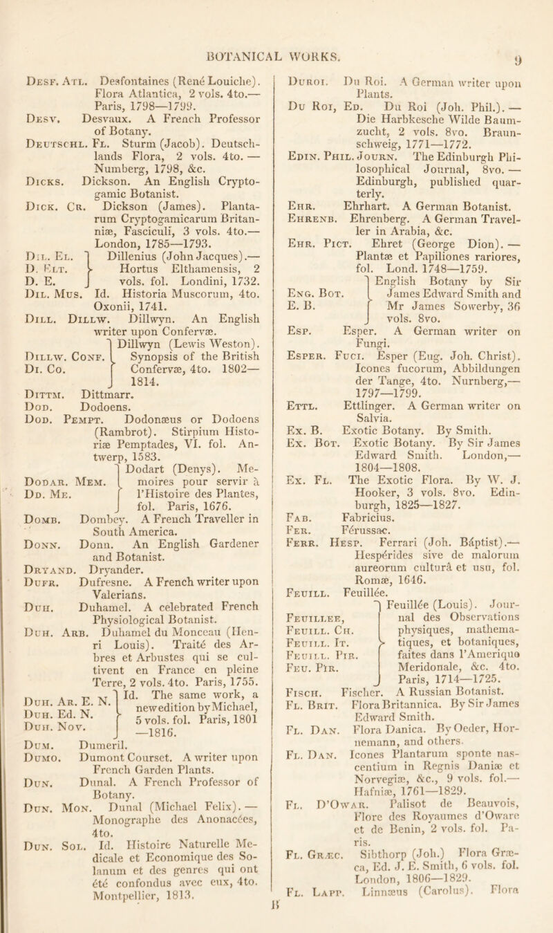 !) Dicks. Dick. Cr. Dil. El. D. Elt. D. E. Dil. Mus. Dill. Dillw. Conf Di. Co. Dittm. Dod. Desk. Atl. Desfontaines (Rene Louiche). Flora Atlantica, 2 vols. 4to.— Paris, 1798—1799. Desv, Desvaux. A French Professor of Botany. Deutschl. Fl. Sturm (Jacob). Deutsch- lands Flora, 2 vols. 4to. — Numberg, 1798, &c. Dickson. An English Crypto- gamic Botanist. Dickson (James). Planta- rum Cryptogamicaruin Britan- niae, Fasciculi, 3 vols. 4to.— London, 1785—1793. Dillenius (JohnJacques).— Hortus Elthamensis, 2 vols. fol. Londini, 1732. Id. Historia Muscorum, 4to. Oxonii, 1741. Dillw. Dillwyn. An English writer upon Confervae. Dillwyn (Lewis Weston). Synopsis of the British Confervae, 4to. 1802— 1814. Dittmarr. Dodoens. Dod. Pempt. Dodonaeus or Dodoens (Rambrot). Stirpium Histo- riae Pemptades, VI. fol. An- twerp, 1583. Dodart (Denys). Me- Mem. moires pour servir a l’Histoire des Plantes, fol. Paris, 1676. Dombey. A French Traveller in South America. Donn. An English Gardener and Botanist. Dryand. Dryander. Duer. Dufresne. A French writer upon Valerians. Duii. Duhamel. A celebrated French Physiological Botanist. Duh. Arb. Duhamel du Monceau (Ilen- ri Louis). Traitd des Ar- bres et Arbustes qui se cul- tivent en France en pleine Terre, 2 vols. 4to. Paris, 1755. Id. The same work, a newedition by Michael, 5 vols. fol. Paris, 1801 —1816. Dumeril. Dumont Courset. A writer upon French Garden Plants. Dun. Dunal. A French Professor of Botany. Dun. Mon. Dunal (Michael Felix).— Monographe des Anonacties, 4to. Dun. Sol. Id. Ilistoire Naturelle Me- dicale et Economique des So- lanum et des genres qui ont Dodar. Dd. Me Dome. Donn. Duh. Ar. E. N. Duh. Ed. N. Duii. Nov. Dum. Dumo. dte confondus avec Montpellier, 1813. eux, 4to. Duroi. Du Roi, Ehr. Ehrenb. Eng. Bot. E. B. Esp. Esper. Ettl. Ex. B. Ex. Bot. Ex. Fl. Du Roi. A German writer upon Plants. . Ed. Du Roi (Joh. Phil.). — Die Harbkesche Wilde Baum- zucht, 2 vols. 8vo. Braun- schweig, 1771—1772. Edin. Phil. Journ. The Edinburgh Phi- losophical Journal, 8vo. — Edinburgh, published quar- terly. Ehrhart. A German Botanist. Ehrenberg. A German Travel- ler in Arabia, &c. Ehr. Pict. Ehret (George Dion). — Plantae et Papiliones rariores, fol. Lond. 1748—1759. English Botany by Sir James Edward Smith and Mr James Sowerby, 36 vols. 8vo. Esper. A German writer on Fungi. Fuci. Esper (Eug. Joh. Christ), leones fucorum, Abbildungen der Tange, 4to. Nurnberg,— 1797—1799. Ettlinger. A German writer on Salvia. Exotic Botany. By Smith. Exotic Botany. By Sir James Edward Smith. London,— 1804—1808. The Exotic Flora. By W. J. Hooker, 3 vols. 8vo. Edin- burgh, 1825—1827. Fabricius. F^russac. Hesp. Ferrari (Joh. Bdptist).— Hesp^rides sive de maloruin aureorum culture et usu, fol. Romae, 1646. Feuilhie. FeuilRe (Louis). Jour- nal des Observations physiques, mathema- tiques, et botaniques, faites dans l’Ameriquo Meridonale, &c. 4to. Paris, 1714—1725. A Russian Botanist. Flora Britannica. By Sir James Edward Smith. Flora Danica. By Oeder, Hor- nemann, and others, leones Plantarum sponte nas- centium in Regnis Daniac et Norvegine, &c., 9 vols. fol.— Hafniae, 1761—1829. D’Owar. Pali sot de Beauvois, Flore des Royaumes d’Oware et de Benin, 2 vols. fol. Pa- ris. Fl. Gr.ec. Sibthorp (Joh.) Flora Grae- ca, Ed. J. E. Smith, 6 vols. fol. London, 1806—1829. Fl. Lapp. Linnaeus (Carolus). Flora Fab. Fer. Ferr Feuill. Feuillee, Feuill. Ch. Fettill. It. Feuill. Pir Feu. Pir. > Fisch. Fischer. Fl. Brit. Fl. Dan. Fl. Dan. Fl. B