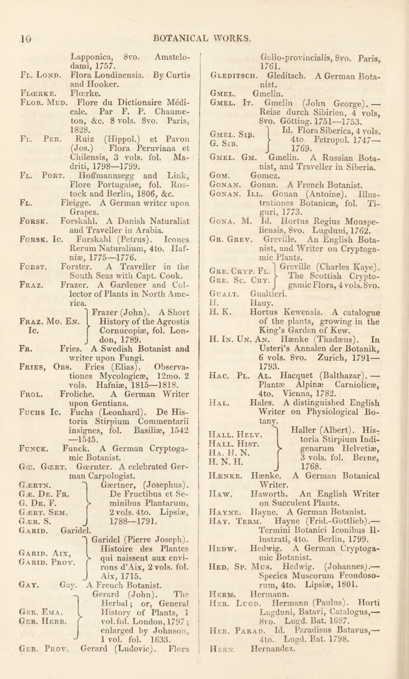 Lapponica, 8vo. Amstelo- dami, 1757. Fl. Lond. Flora Londinensis. By Curtis and Hooker. Flcerke. Flcerke. Flor. Med. Flore du Dictionawe Mddi- cale. Par F. P. Chaume- ton, &c. 8 vols. 8vo. Paris, 1828. Fl. Per. Ruiz (Hippol.) et Pavon (Jos.) Flora Peruviana et Chilensis, 3 vols. fol. Ma- drid, 1798—1799. Fl. Port. HofFmannsegg and Link, Flore Portugaise, fol. Ros- tock and Berlin, 1806, &c. Fl. Fleigge. A German writer upon Grapes. Forsk. Forskalil. A Danish Naturalist and Traveller in Arabia. Forsk. Ic. Forskahl (Petrus). leones Rerum Naturalium, 4to. Haf- niae, 1775—1776. Forst. Forster. A Traveller in the South Seas with Capt. Cook. Fraz. Frazer. A Gardener and Col- lector of Plants in North Ame- rica. Fraz. Mo. En. Ic. Fr. Frazer (John). A Short History of the Agrostis Cornucopia?, fol. Lon- don, 1789. Fries. A Swedish Botanist and writer upon Fungi. Fries, Obs. Fries (Elias). Observa- tiones Mycologicae, 12mo. 2 vols. Hafniae, 1815—1818. Froliche. A German Writer upon Gentiana. Fuchs (Leonhard). De His- toria Stirpium Commentarii insignes, fol. Basiliae, 1542 —1545. Funck. A German Cryptoga- mic Botanist. Gcert. Goernter. A celebrated Ger- man Carpologist. Frol. Fuchs Ic. Funck. Gce. G^rtn. Gje. De. Fr. G. De. F. GyErt. Sem. G.er. S. Garid. Garidel. Gaertner, (Josephus). De Fructibus et Se- minibus Plantarum, 2 vols. 4to. Lipsiae, 1788—1791. Garid. Aix, Garid. Prov. Gay. Gay. Ger. Ema. Ger. Herb. Ger. Prov. Garidel (Pierre Joseph). Histoire des Plantes >• qui naissent aux envi- rons d’Aix, 2 vols. fol. Aix, 1715. A French Botanist. Gerard (John). The Herbal; or, General History of Plants, 1 vol.fol. London, 1797; enlarged by Johnson, 1 vol. fol. 1633. Gerard (Ludovic). Flora Gallo-provincial is, 8vo. Paris, 1761. Gleditsch. Gleditsch. A German Bota- nist. Gmel. Gmelin. Gmel. It. Gmelin (John George)..—* Reise durch Sibirien, 4 vols, 8vo. Gutting. 1751—1753. Id. Flora Siberica, 4 vols. 4tc Petropol. 1747— 1769. Gm. Gmelin. A Russian Bota- nist, and Traveller in Siberia. Gomez. Gonan. A French Botanist. III. Gonan (Antoine). Illus- trationes Botanicse, fol. Ti- guri, 1773. Id. Hortus Regius Monspe- liensis, 8vo. Lugduni, 1762. Greviile. An English Bota- nist, and Writer on Cryptoga- mic Plants. Greviile (Charles Kaye). =■ The Scottish Crypto- gamic Flora, 4 vols. 8vo. Gmel. Sir. G. Sib. Gmel. Gom. Gonan Gonan Gona. M. Gr. Grev. Gre. Cryp. Fl. Gre. Sc. Cry. Gualt. Gualtieri. 11. Hauy. H. K. Hortus Kewensis. A catalogue of the plants, growing in the King’s Garden of Kew. H. In. Un. An. Hsenke (Thadseus). In Usteri’s Annalen der Botanik, 6 vols. 8vo. Zurich, 1791— 1793. Hac. Pl. Al. Hacquet (Balthazar). — Plantie Alpinse Carniolicse, 4to. Vienna, 1782. Hal. Hales. A distinguished English Writer on Physiological Bo- tany. Haller (Albert). His- toria Stirpium Indi- genarum Helvetiae, 3 vols. fol. Berne, 1768. Hbenke. Hsenke. A German Botanical Writer. Haw. Haworth. An English Writer on Succulent Plants. IIayne. Ilayne. A German Botanist. Hay. Term. Hayne (Frid.-Gottlieb).— Termini Botanici Iconibus II- lustrati, 4to. Berlin, 1799. IIedw. Hedwig. A German Cryptoga- mic Botanist. Hed. Sp. Mus. Hedwig. (Johannes).— Species Muscorum Frondoso- rum, 4to. Lipsiae, 1801. Herm-. Hermann. Her. Lugd. Hermann (Paulus). Horti Lugduni, Batavi, Catalogus,— 8vo. Lugd. Bat. 1687. Her. Parad. Id. Paradisus Batavus,— 4to. Lugd. Bat. 1798. H krn. Hernandez. Hall. PIelv. Hall. Hist. Ha. H. N. H. N. H.