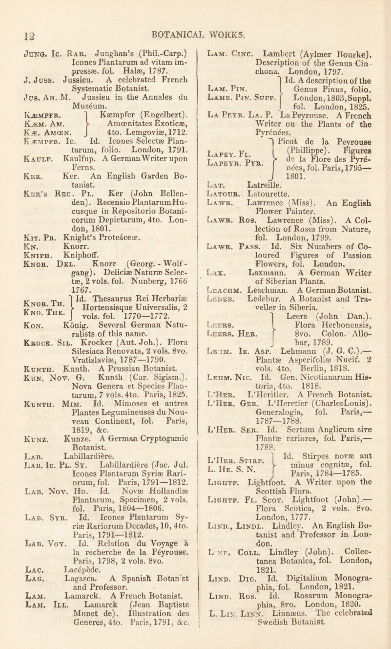 Kaulf. Ker. Ker's Kit. Pr Kn. Kniph. Knor. Knor. Th. Kno. The. Kon. Jung. Ic. Rar. Junghan’s (Phil.-Carp.) leones Plantarum ad vitam im- press®. fol. Hal®, 1787. J. Juss. Jussieu. A celebrated French Systematic Botanist. Jus. An. M. Jussieu in the Annales du Museum. K^empfr. 1 K®mpfer (Engelbert). Kalm. Am. > Amcenitates Exotic®, K^e. Amcen. J 4to. Lemgovi®, 1712. K^empfr. Ic. Id. leones Select® Plan- tarum, folio. London, 1791. Kaulfup. A German Writer upon Ferns. Ker. An English Garden Bo- tanist. Rec. Pl. Ker (John Bellen- den). Recensio Plantarum Hu- cusque in Repositorio Botani- corum Depictarum, 4to. Lon- don, 1801. Knight’s Protedceoe. Knorr. KniphofF. Del. Knorr (Georg. - Wolf - gang)» Delici® Natur® Selec- ts, 2 vols. fol. Nunberg, 1766 1767. Id. Thesaurus Rei Herbaria Hortensisque Universalis, 2 vols. fol. 1770—1772. Konig. Several German Natu- ralists of this name. Krock. Sil. Krocker (Aut. Joh.). Flora Silesiaca Renovata, 2 vols. 8vo. Vratislavi®, 1787—1790. Runth. Kunth. A Prussian Botanist. Run. Nov. G. Kunth (Car. Sigism.). Nova Genera et Species Plan- tarum, 7 vols. 4to. Paris, 1825. Mim. Id. Mimoses et autres Plantes Legumineuses du Nou- veau Continent, fol. Paris, 1819, &c. Kunze. A German Cryptogamic Botanist. Labillardibre. Lab. Ic. Pl. Sy. Labillardidre (Jac. Jul. leones Plantarum Syri® Rari- orum, fol. Paris, 1791—1812. Ho. Id. Nov® Hollandi® Plantarum, Specimen, 2 vols. fol. Paris, 1804—1806. Id. leones Plantarum Sy- ri® Rariorum Decades, 10, 4to. Paris, 1791—1812. Id. Relation du Voyage a la recherche de la Pdyrouse. Paris, 1798, 2 vols. 8vo. Lacdpdde. Lagasca. A Spanish Botan st and Professor. Lamarck. A French Botanist. III. Lamarck (Jean Baptiste Monet de). Illustration des Generes, 4to. Paris, 1791, &c. Kunth. Kunz. Lab. Lab. Nov. Lab. Syr. Lab. Voy. Lac. Lag. Lam. Lam. Lam. Pin. Lamb. Pin. Lapey. Fl. Lapeyr. Pyr. Lat. Latour. Laws. Lam. Cinc. Lambert (Aylmer Bourke). Description of the Genus Cin - chona. London, 1797. Id. A description of the Genus Firms, folio. Supp. London, 1803,Suppl. fol. London, 1825. La Peyr. La. P. LaPeyrouse. A French Writer on the Plants of the Pyrdndes. Picot de la Peyrouse (Phillippe). Figures de la Flore des Pyrd- ndes, fol. Paris, 1795— 1801. Latreille. Latourette. Lawrence (Miss). An English Flower Painter. Laws. Ros. Lawrence (Miss). A Col- lection of Roses from Nature, fol. London, 1799. Laws, Pass. Id. Six Numbers of Co- loured Figures of Passion Flowers, fol. London. Lax. Laxmann. A German Writer of Siberian Plants. Leachm. Leachman, A German Botanist. Lisdeb. Ledebur. A Botanist and Tra- veller in Siberia. Leers (John Dan.). Flora Ilerbonensis, PIer. f 8vo. Colon. Allo- bar, 1789. Ls im. Ie, Asp. Lehmann (J. G. C.).— Plant® Asperifoli® Nueif. 2 vols. 4to. Berlin, 1818. Lehm. Nic. Id. Gen. Nicotianarum His- toria, 4to. 1818. L’Heritier. A French Botanist. Ger. L’Heretier (CharlesLouis). Generalogia, fol. Paris,— 1787—1788. L’Her. Ser. Id. Sertum Anglicum sire Plant® rariores, fol. Paris,— 1788. Id. Stirpes nov® aut minus cognit®, fol. Paris, 1784—1785. Lightfoot. A Writer upon the Scottish Flora. Lightf. Fl. Scot. Lightfoot (John).— Flora Scotica, 2 vols. 8vo. London, 1777. Lind., Lindl. Lindley. An English Bo- tanist and Professor in Lon- don. L >rr. Coll. Lindley (John). Collec- tanea Botanica, fol. London, 1821. Lind. Dig. Id. Digitaliuin Monogra- phia, fol. London, 1821. Lind. Ros. Id. Rosarum Monogra- phia, 8vo. London, 1820. L, Lin. Linn. Linn®us. The celebrated Swedish Botanist. Leers. Leers. L’Her. L’Her. L’IIer. Stirp L. He. S. N. Lightf.