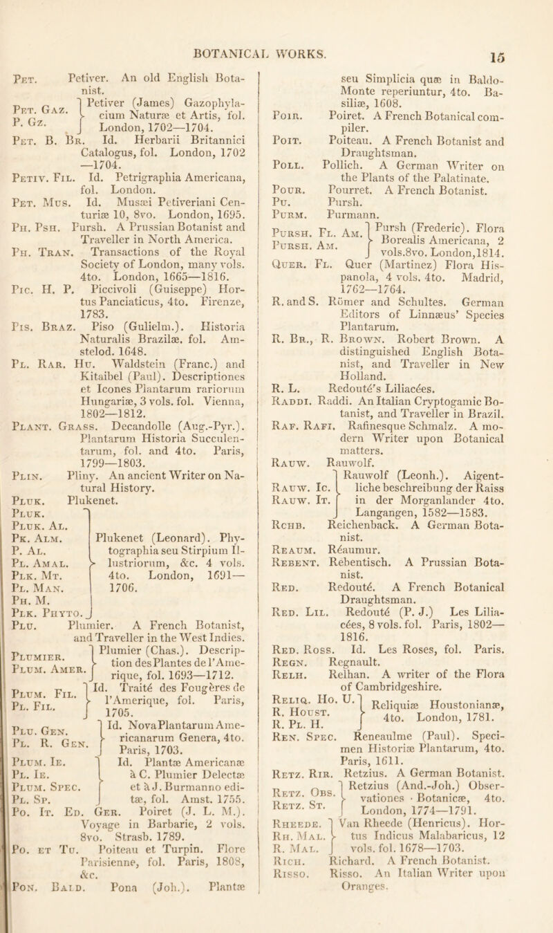 Pet. Pet. Gaz. P. Gz. English Bota- Petiver. An old nist. 1 Petiver (James) Gazophyla- t cium Natur® et Artis, fol. J London, 1702—1704. Pet. B. Br. Id. Herbarii Britannici Catalogus, fol. London, 1702 —1704. Petiv. Fil. Id. Petrigraphia Americana, fol. London. Pet. Mus. Id. Mus®i Petiveriani Cen- turise 10, 8vo. London, 1695. Ph. Psh. Fursh. A Prussian Botanist and Traveller in North America. Ph. Tran. Transactions of the Royal Society of London, many vols. 4to. London, 1665—1816. Tic. H. P. Piccivoli (Guiseppe) Hor- tus Panciaticus, 4to. Firenze, 1783. Pis. Braz. Piso (Gulielm.). Historia Naturalis Brazil®. fol. Ain- stelod. 1648. Pl. Rar. Hu. Waldstein (Franc.) and Kitaibel (Paul). Descriptiones et leones Plantarum rariormn Hungariae, 3 vols. fol. Vienna, 1802—1812. Plant. Grass. Decandolle (Aug.-Pyr.). Plantarum Historia Succulen- tarum, fol. and 4to. Paris, 1799—1803. Pun. Pliny. An ancient Writer on Na- tural History. Plukenet. > Pluk. Pluk. Pluk. Al. Pk. Alm. P. Al. Pl. Amal. Plk. Mt. Pl. Man. Ph. M. Plk. Phyto._ Plu. Plunder. A French Botanist, and Traveller in the West Indies. 1 Plunder (Chas.). Descrip- > tion des Plantes de l’Ame- Plukenet (Leonard). Phy- tographiaseu Stirpium II- lustriorum, &c. 4 vols. 4to. London, 1691— 1706. Plumier. Plum. Amer. rique, fol. 1693—1712. Id. Trait4 des Fcugeres de l’Amerique, fol. Paris, 1705. Id. NovaPlantarum Ame- ricanarum Genera, 4to. Paris, 1703. Id. Plantae American® hC. Plumier Delect® et h J. Burmanno edi- ts, fol. Amst. 1755. Ed. Ger. Poiret (J. L. M.). i Voyage in Barbarie, 2 vols. 8vo. Strasb. 1789. Po. et Tu. Poiteau et Turpin. Flore Parisienne, fol. Paris, 1808, &c. Pon. Bai.d. Pona (Job.). Plant® Plum. Fil, Pl. Fil. Plu. Gen. Pl. R. Gen. Plum. Ie. Pl. Ie. Plum. Spec. Pl. Sp. Po. It. POIR. PoiT. Poll. Pour. Pu. Purm. Pursh. Fl. Am. Pursh. Am. seu Simplicia qu® in Baldo- Monte reperiuntur, 4to. Ba- sili®, 1608. Poiret. A French Botanical com- piler. Poiteau. A French Botanist and Draughtsman. Pollich. A German Writer on the Plants of the Palatinate. Pourret. A French Botanist. Pursh. Purmann. Pursh (Frederic). Flora ► Borealis Americana, 2 vols.8vo. London,1814. Quer. Fl. Quer (Martinez) Flora His- panola, 4 vols. 4to. Madrid, 1762—1764. R.andS. Romer and Schultes. German Editors of Linn®us’ Species Plantarum. R. Br., R. Brown. Robert Brown. A distinguished English Bota- nist, and Traveller in New Holland. R. L. Redout^'s Liliac^es. Raddi. Raddi. An Italian Cryptogamic Bo- tanist, and Traveller in Brazil. Raf. Rafi. Rafinesque Schmalz. A mo- dern Writer upon Botanical matters. Rauw. Tlauwolf. Rauwolf (Leonh.). Aigent- liche beschreibung der Raiss in der Morganlander 4to. Langangen, 1582—1583. Reichenback. A German Bota- nist. Reaumur. Rebentisch. nist. Redout^. A French Botanical Draughtsman. Redout^ (P. J.) Les Lilia- c6es, 8 vols. fol. Paris, 1802— 1816. Red. Floss. Id. Les Roses, fol. Paris. Regn. Regnault. Relh. Relhan. A writer of the Flora of Cambridgeshire. Reliq,. Ho. U. Reliquiae Houstonian®, R. Houst. V 4 J London i781. It. Pl. II. Ren. Spec. Reneaulme (Paul). Speci- men Histori® Plantarum, 4to. Paris, 1611. Retz. Rir. Retzius. A German Botanist. Retzius (And.-Joh.) Obser- vationes • Botanic®, 4to. London, 1774—1791. Rheede. Van Rheede (Henricus). Hor- Rh. Mal. > tus Indicus Malabaricus, 12 R. Mal. vols. fol. 1678—1703. Rich. Richard. A French Botanist. Risso. Risso. An Italian Writer upon Oranges. Rauw. Ic Rauw. It Rchb. Reaum. Rebent Red. Red. Lil. A Prussian Bota- Retz. Obs. Retz. St.