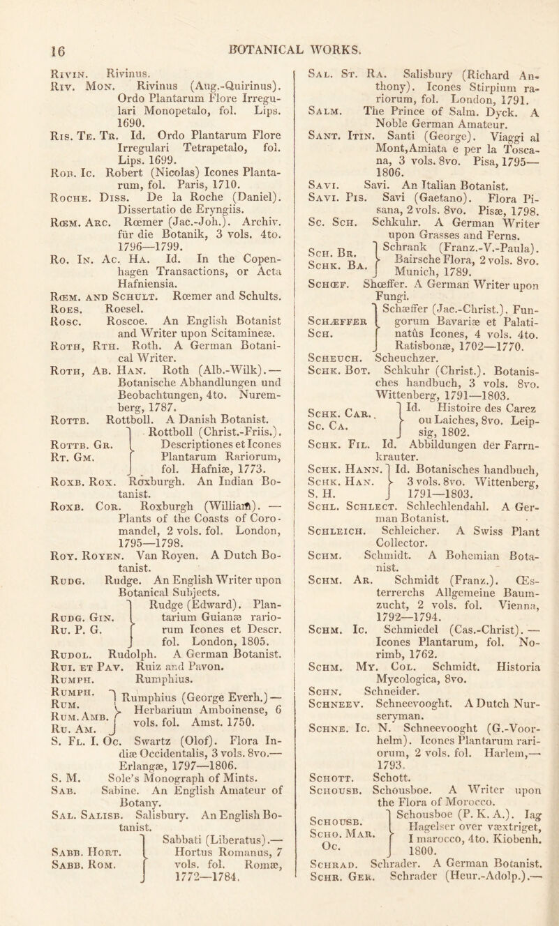 Rivin. Rivinus. Riv. Mon. Rivinus (Aug.-Quirinus). Ordo Plantarum Flore Irregu- lari Monopetalo, fol. Lips. 1690. Ris. Te. Tr. Id. Ordo Plantarum Flore Irregulari Tetrapetalo, fol. Lips. 1699. Ron. Ic. Robert (Nicolas) leones Planta- rum, fol. Paris, 1710. Roche. Diss. De la Roche (Daniel). Dissertatio de Eryngiis. R(em. Arc. Roemer (Jac.-Joh.). Archiv. fur die Botanik, 3 vols. 4to. 1796—1799. Ro. In. Ac. Ha. Id. In the Copen- hagen Transactions, or Acta Hafniensia. Rcem. and Schult. Roemer and Schults. Roes. Roesel. Rose. Roscoe. An English Botanist and Writer upon Scitaminese. Roth, Rth. Roth. A German Botani- cal Writer. Roth, Ab. Han. Roth (Alb.-Wilk).— Botanische Abhandlungen und Beobachtungen, 4to. Nurem- berg, 1787. Rottboll. A Danish Botanist. Rottboll (Christ.-Friis.). Descriptiones et leones Plantarum Rariorum, fol. Hafnise, 1773. Roxburgh. An Indian Bo- tanist. Cor. Roxburgh (Wiliiaifl). — Plants of the Coasts of Coro- mandel, 2 vols. fol. London, 1795—1798. Roy. Royen. Van Royen. A Dutch Bo- tanist. Rudg. Rudge. An English Writer upon Botanical Subjects. Rudge (Edward). Plan- Rudg. Gin. ^ tarium Guianss rario- Ru. P. G. [ rum leones et Descr. fol. London, 1805. Rudol. Rudolph. A German Botanist. Rui. et Pav. Ruiz and Pavon. Rumph. Rumphius. Rumph. Rumphius (George Everli.) — V Herbarium Amboinense, 6 vols. fol. Amst. 1750. Rottb. Rottb. Gr. Rt. Gm. Roxb. Rox. Roxb. Rum.Amb. . Ru. Am. J S. Fe. I S. M. Sab. Oc. Swartz (Olof). Flora In- dire Occidentalis, 3 vols. 8vo.— Erlangse, 1797—1806. Sole’s Monograph of Mints. Sabine. An English Amateur of Botany. Sal. Salisb. Salisbury. An English Bo- tanist. Sabbati (Liberatus).— Hortus Romanus, 7 vols. fol. Romae, 1772—1784. Sabb. IIort. Sabb. Rom. Sal. St. Ra. Salisbury (Richard An- thony). leones Stirpium ra- riorum, fol. London, 1791. Salm. The Prince of Sahn. Dyck. A Noble German Amateur. Sant. Itin. Santi (George). Viaggi al Mont,Amiata e per la Tosca- na, 3 vols. 8vo. Pisa, 1795— 1806. Savi. Savi. An Italian Botanist. Savi. Pis. Savi (Gaetano). Flora Pi- sana, 2 vols. 8vo. Pisae, 1798. Schkulir. A German Writer upon Grasses and Ferns. Schrank (Franz.-V.-Paula). Bairsche Flora, 2 vols. 8vo. Munich, 1789. Sc. Sch. Sch. Br. SCHK. BA Schaeffer Sch. Schcef. Shoeffer. A German Writer upon Fungi. Schaeffer (Jac.-Christ.). Fun- gorum Bavariae et Palati- natus leones, 4 vols. 4to. Ratisbonae, 1702—1770. Scheuch. Scheuchzer. Schk. Bot. Schkuhr (Christ.). Botanis- ches handbuch, 3 vols. 8vo. Wittenberg, 1791—1803. Id. Histoire des Carez ou Laiches, 8vo. Leip- sig, 1802. Schk. Car. . Sc. Ca. Schk. Fil. Id krauter. Abbildungen der Farrn- Schk. Hann. Schk. Han. S. H. Id. Botanisches handbuch, 3 vols. 8vo. Wittenberg, 1791—1803. Schl. Schlect. Schlechlendahl. A Ger- man Botanist. Schleich. Schleicher. A Swiss Plant Collector. Schmidt. A Bohemian Bota- nist. Ar. Schmidt (Franz.). CEs- Schm. Schm. terrerchs Allgemeine Baum- Vien na. Schm. Ic. Schm. Schn. zucht, 2 vols. fol. 1792—1794. Schmiedel (Cas.-Christ). — leones Plantarum, fol. No- rimb, 1762. My. Col. Schmidt. Historia Mycologica, 8vo. Schneider. Schneev. Schneevooght. A Dutch Nur- seryman. Schne. Ic. N. Schneevooght (G.-Voor- helm). leones Plantarum rari- orum, 2 vols. fol. Harlem,— 1793. Schott. Schott. Sciiousb. Schousboe. A Writer upon the Flora of Morocco. Schousboe (P. K. A.). lag Hagelser over vaextriget, I marocco, 4to. Kiobenh. _ 1800. Schrad. Schrader. A German Botanist. Schr. Ger. Schrader (Heur.-Adolp.).— Schousb. Scho. Mar. Oc.