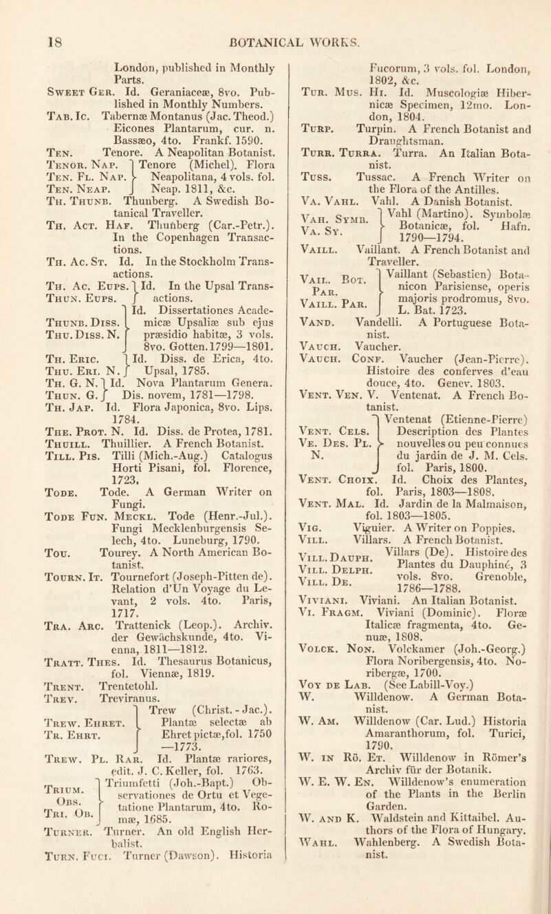 Tab. Ic. Ten. Tenor. Nap. Ten. Fe. Nap. Ten. Neap. Th. Thunb. T Thunb. Diss. Thu. Diss. N. Th. Eric Thu. Eri Th. G. N Thun. G Th. Jap. London, published in Monthly Parts. Sweet Ger. Id. Geraniacese, 8vo. Pub- lished in Monthly Numbers. Tabernae Montanus (Jac. Theod.) Eicones Plantarum, cur. n. Bassaeo, 4to. Frankf. 1590. Tenore. A Neapolitan Botanist. Tenore (Michel). Flora Neapolitana, 4 vols. fol. Neap. 1811, &c. lunberg. A Swedish Bo- tanical Traveller. Th. Act. Haf. Thunberg (Car.-Petr.). In the Copenhagen Transac- tions. Th. Ac. St. Id. In the Stockholm Trans- actions. Th. Ac. Eups. lid. In the Upsal Trans- Thun. Eups. J actions. Id. Dissertationes Acade- micse Upsaliae sub ejus praesidio habitse, 3 vols. 8vo. Gotten. 1799—1801. Id. Diss. de Erica, 4to. N./ Upsal, 1785. Id. Nova Plantarum Genera. Dis. novem, 1781—1798. Id. Flora Japonica, 8vo. Lips. 1784. The. Prot. N. Id. Diss. de Protea, 1781. Thuill. Thuillier. A French Botanist. Till. Pis. Tilli (Mich.-Aug.) Catalogus Florti Pisani, fol. Florence, 1723, Tode. Tode. A German Writer on Fungi. Tode Fun. Meckl. Tode (Henr.-Jul.). Fungi Mecklenburgensis Se- lech, 4to. Luneburg, 1790. Tou. Tourey. A North American Bo- tanist. Tourn, It. Tournefort (Joseph-Pitten de). Relation d’Un Voyage du Le- vant, 2 vols. 4to. Paris, 1717. Tra. Arc. Trattenick (Leop.). Archiv. der Gewiichskunde, 4to. Vi- enna, 1811—1812. Tratt. Thes. Id. Thesaurus Botanicus, fol. Viennse, 1819. Trentetohl. Treviranus. Trew (Christ. - Jac.). Plantse selectse ab Ehretpictse,fol. 1750 —1773. Id. Plantse rariores, C. Keller, fol. 1763. I Triumfetti (Joh.-Bapt.) Ob- servationes de Ortu et Vege- tatione Plantarum, 4to. Ro- mae, 1685. Turner. An old English Her- balist. Turn. Fuci. Turner (Dawson). Historia Trent Trev. Trew. Ehret. Tr. Ehrt. Trew. Pl. Rar. edit. J. I r Trium. Obs. Tri. Ob. Turner. Vah. Symb. Va. Sy. Vaill. Vail. Par. Vaill. Vand. Vauch. Vauch. Box. Par. Vent. Cels. Ve. Des. Pl, N. Fucorum, 3 vols. fol. London, 1802, &c. Tur. Mus. Hi. Id. Muscologise Hiber- nicae Specimen, 12mo. Lon- don, 1804. Turp. Turpin. A French Botanist and Draughtsman. Turr. Turra. Turra. An Italian Bota- nist. Tuss. Tussac. A French Writer on the Flora of the Antilles. Va. Vahl. Vahl. A Danish Botanist. Vahl (Martino). Symbolae Botanicae, fol. Hafn. 1790—1794. Vaillant. A French Botanist and Traveller. Vaillant (Sebastien) Bota- nicon Parisiense, operis majoris prodromus, 8vo. L. Bat. 1723. Vandelli. A Portuguese Bota- nist. Vaucher. Conf. Vaucher (Jean-Picrre). Histoire des conferves d’eau douce, 4to. Genev. 1803. Vent. Ven. V. Ventenat. A French Bo- tanist. Ventenat (Etienne-Pierre) Description des Plantes nouvellesou peu connues du jar din de J. M. Cels, fol. Paris, 1800. Vent. Choix. Id. Choix des Plantes, fol. Paris, 1803—1808. Vent. Mal. Id. Jardin de la Malmaison, fol. 1803—1805. Vig. Viguier. A Writer on Poppies. Vill. Villars. A French Botanist. Vill. Daljph, Villars (De). Histoire des Vill. Delph. P1?nte| du DaPhlnC, 3 Vttt tvtl vols. 8vo. Grenoble, VlLL* De* _ t 1786-1788. Viviani. Viviani. An Italian Botanist. Vi. Fragm. Viviani (Dominic). Floroe Italicse fragmenta, 4to. Ge- nuse, 1808. Volck. Non. Volckamer (Joh.-Georg.) Flora Noribergensis, 4to. No- ribergse, 1700. Voy de Lab. (See Labill-Voy.) W. Willdenow. A German Bota- nist. W. Am. Willdenow (Car. Lud.) Historia Amarantliorum, fol. Turici, 1790. W. in Ro. Et. Willdenow in Romer’s Archiv fur der Botanik. W. E. W. En. Willdenow’s enumeration of the Plants in the Berlin Garden. W. and K. Waldstein and Kittaibel. Au- thors of the Flora of Hungary. Wahl. Wahlenberg. A Swedish Bota- nist. i