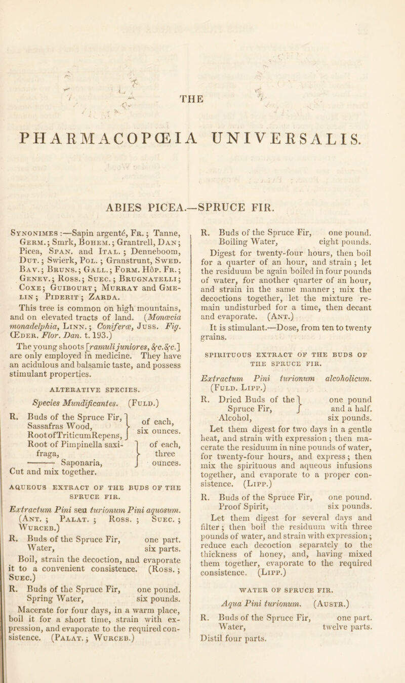 THE n- PHARMACOPOEIA UNIVERSALIS. ABIES PICEA.—SPRUCE FIR. Synonimes :—Sapin argent^, Fr. ; Tanne, Germ.; Smrk, Bohem.; Grantrell, Dan; Picea, Span, and Ital. ; Denneboom, Dut. ; Swierk, Pol. ; Granstrunt, Swed. Bav. ; Bruns. ; Gall. ; Form. H6p. Fr. ; Genev.; Ross.; Suec. ; Brugnatelli; Coxe; Guibourt; Murray and Gme- lin; Piderit ; Zarda. This tree is common on high mountains, and on elevated tracts of land. (Monoecia monadelphia, Linn. ; Coniferce, Juss. Fig. CEder. Flor. Dan. 1.193.) The young shoots [ramuli junior es, are only employed in medicine. They have an acidulous and balsamic taste, and possess stimulant properties. alterative species. Species Mundificantes. (Fuld.) R. Buds of the Spruce Fir, Sassafras Wood, RootofTriticumRepens, Root of Piinpinella saxi- fraga, Saponaria, Cut and mix together. of each, six ounces. of each, ► three ounces. aqueous extract of the buds of the SPRUCE FIR. Extractum Pini seu turionum Pini aquosum. (Ant. ; Palat. ; Ross. ; Suec. ; Wurceb.) R. Buds of the Spruce Fir, one part. Water, six parts. Boil, strain the decoction, and evaporate it to a convenient consistence. (Ross. ; Suec.) R. Buds of the Spruce Fir, one pound. Spring Water, six pounds. Macerate for four days, in a warm place, boil it for a short time, strain with ex- pression, and evaporate to the required con- sistence. (Palat.; Wurceb.) R. Buds of the Spruce Fir, one pound. Boiling Water, eight pounds. Digest for twenty-four hours, then boil for a quarter of an hour, and strain ; let the residuum be again boiled in four pounds of water, for another quarter of an hour, and strain in the same manner ; mix the decoctions together, let the mixture re- main undisturbed for a time, then decant and evaporate. (Ant.) It is stimulant.—Dose, from ten to twenty grains. SPIRITUOUS EXTRACT OF THE BUDS OF THE SPRUCE FIR. Extractum Pini turionum alcoholicum. (Fuld. Lipp.) R. Dried Buds of the! one pound Spruce Fir, J and a half. Alcohol, six pounds. Let them digest for two days in a gentle heat, and strain with expression ; then ma- cerate the residuum in nine pounds of water, for twenty-four hours, and express; then mix the spirituous and aqueous infusions together, and evaporate to a proper con- sistence. (Lipp.) R. Buds of the Spruce Fir, one pound. Proof Spirit, six pounds. Let them digest for several days and filter; then boil the residuum with three pounds of water, and strain with expression; reduce each decoction separately to the thickness of honey, and, having mixed them together, evaporate to the required consistence. (Lipp.) WATER OF SPRUCE FIR. Aqua Pini turionum. (Austr.) R. Buds of the Spruce Fir, one part. Water, twelve parts. Distil four parts.