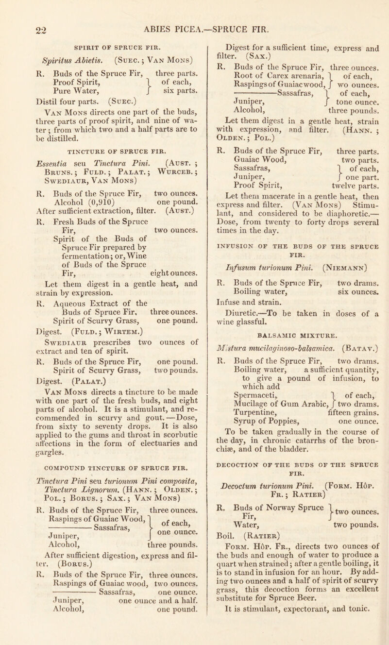 SPIRIT OF SPRUCE FIR. Spiritus Abietis. (Suec. ; Van Mons) R. Buds of the Spruce Fir, three parts. Proof Spirit, j of each, Pure Water, J six parts. Distil four parts. (Suec.) Van Mons directs one part of the buds, three parts of proof spirit, and nine of wa- ter ; from which two and a half parts are to be distilled. TINCTURE OF SPRUCE FIR. Essentia seu Tinctura Pint. (Aust. ; Bruns. ; Fuld. ; Palat. ; Wurceb. ; Swediaur, Van Mons) R. Buds of the Spruce Fir, two ounces. Alcohol (0,910) one pound. After sufficient extraction, filter. (Aust.) R. Fresh Buds of the Spruce Fir, two ounces. Spirit of the Buds of Spruce Fir prepared by fermentation; or, Wine of Buds of the Spruce Fir, eight ounces. Let them digest in a gentle heat, and strain by expression. R. Aqueous Extract of the Buds of Spruce Fir, three ounces. Spirit of Scurvy Grass, one pound. Digest. (Fuld. ; Wirtem.) Swediaur prescribes two ounces of extract and ten of spirit. R. Buds of the Spruce Fir, one pound. Spirit of Scurvy Grass, two pounds. Digest. (Palat.) Van Mons directs a tincture to be made with one part of the fresh buds, and eight parts of alcohol. It is a stimulant, and re- commended in scurvy and gout. —Dose, from sixty to seventy drops. It is also applied to the gums and throat in scorbutic affections in the form of electuaries and gargles. Digest for a sufficient time, express and filter. (Sax.) R. Buds of the Spruce Fir, three ounces. Root of Carex arenaria, 1 of each, Raspings of Guaiac wood, J wo ounces. Sassafras, 1 of each, Juniper, J tone ounce. Alcohol, three pounds. Let them digest in a gentle heat, strain with expression, and filter. (Hann. ; Olden. ; Pol.) R. Buds of the Spruce Fir, three parts. Guaiac Wood, two parts. Sassafras, 1 of each, Juniper, J one part. Proof Spirit, twelve parts. Let them macerate in a gentle heat, then express and filter. (Van Mons) Stimu- lant, and considered to be diaphoretic.— Dose, from twenty to forty drops several times in the day. INFUSION OF THE BUDS OF THE SPRUCE FIR. Infusum turionum Pint. (Niemann) R. Buds of the Spruce Fir, two drams. Boiling water, six ounces. Infuse and strain. Diuretic.—To be taken in doses of a wine glassful. BALSAMIC mixture. Mistura mucilaginoso-balsamica. (Batav.) R. Buds of the Spruce Fir, two drams. Boiling water, a sufficient quantity, to give a pound of infusion, to which add Spermaceti, 1 of each, Mucilage of Gum Arabic, J two drams. Turpentine, fifteen grains. Syrup of Poppies, one ounce. To be taken gradually in the course of the day, in chronic catarrhs of the bron- chia, and of the bladder. COMPOUND TINCTURE OF SPRUCE FIR. Tinctura Pini seu turionum Pini composita, Tinctura Lignorum. (Hann. ; Olden. ; Pol. ; Borus. ; Sax. ; Van Mons) R. Buds of the Spruce Fir, three ounces. Raspings of Guaiac Wood, Sassafras, of each, one ounce. Juniper, Alcohol, three pounds. After sufficient digestion, express and fil- ter. (Borus.) R. Buds of the Spruce Fir, three ounces. Raspings of Guaiac wood, two ounces. ■ Sassafras, one ounce. Juniper, one ounce and a half. Alcohol, one pound. decoction of the buds of the spruce FIR. Decoctum turionum Pini. (Form. HAp. Fr. ; Ratier) R. Buds of Norway Spruce j two ounces. Water, two pounds. Boil. (Ratier) Form. Hop. Fr., directs two ounces of the buds and enough of water to produce a quart when strained; after a gentle boiling, it is to stand in infusion for an hour. By add- ing two ounces and a half of spirit of scurvy grass, this decoction forms an excellent substitute for Spruce Beer. It is stimulant, expectorant, and tonic.