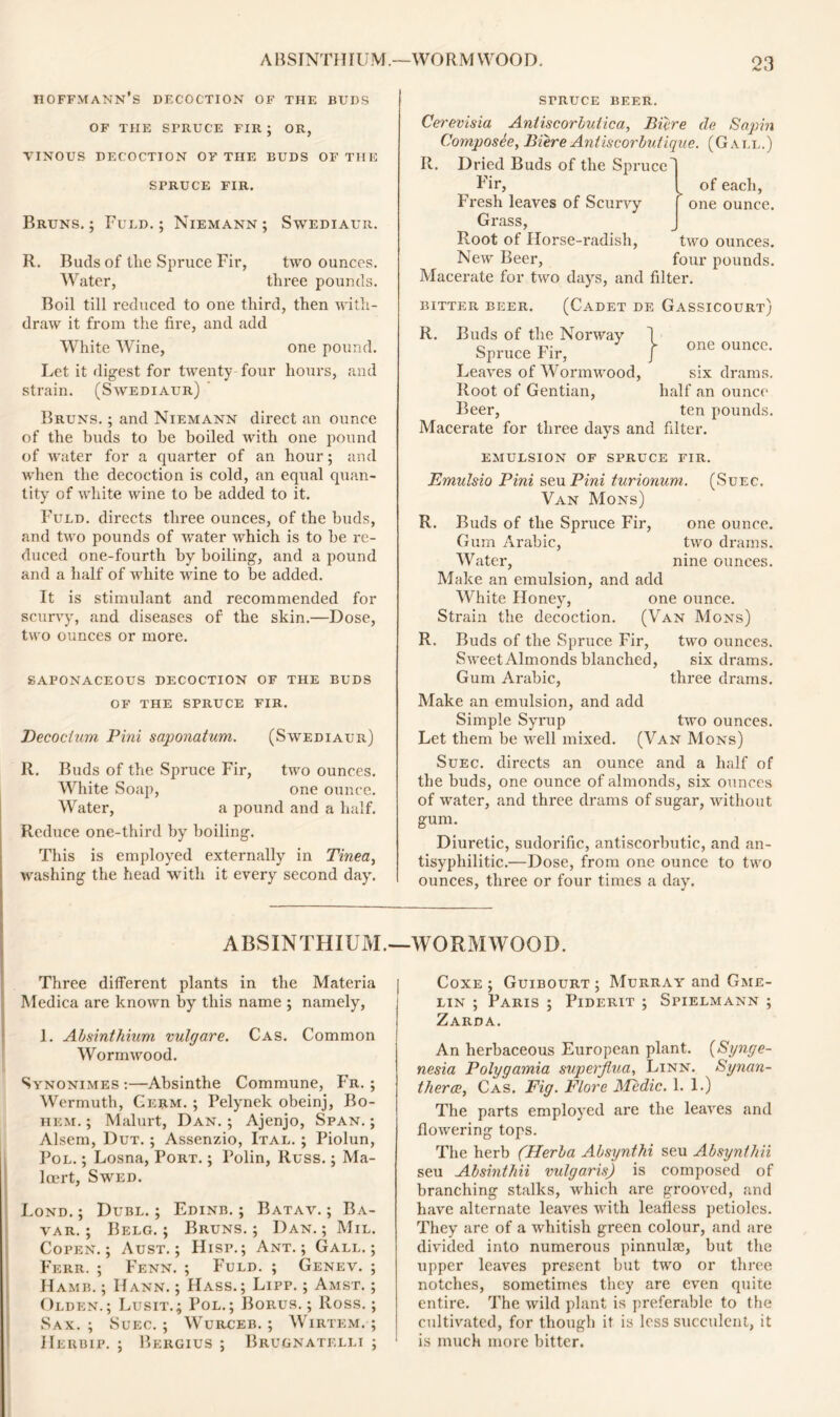 ABSINTHIU M .—WO R M WOO D. Hoffmann’s decoction of the buds OF THE SPRUCE FIR ; OR, VINOUS DECOCTION OF THE BUDS O! THE SPRUCE FIR. Bruns.; Fuld. ; Niemann; Swediaur. R. Buds of the Spruce Fir, two ounces. Water, three pounds. Boil till reduced to one third, then with- draw it from the fire, and add White Wine, one pound. Let it digest for twenty four hours, and strain. (Swediaur) Bruns. ; and Niemann direct an ounce of the buds to be boiled with one pound of water for a quarter of an hour; and when the decoction is cold, an equal quan- tity of white wine to be added to it. Fuld. directs three ounces, of the buds, and two pounds of water which is to be re- duced one-fourth by boiling, and a pound and a half of white wine to be added. It is stimulant and recommended for scurvy, and diseases of' the skin.—Dose, two ounces or more. saponaceous decoction of the buds OF THE SPRUCE FIR. Decocium Pini saponatum. (Swediaur) R. Buds of the Spruce Fir, two ounces. White Soap, one ounce. Water, a pound and a half. Reduce one-third by boiling. This is employed externally in Tinea, washing the head with it every second day. I of each, r one ounce. SrRUCE BEER. Cerevisia Antiscorbutic a, Bicre de Sapin Composee, Biere Antiscorbutique. (Gall.) R. Dried Buds of the Spruced Fir, Fresh leaves of Scurvy Grass, Root of Horse-radish, two ounces. New Beer, four pounds. Macerate for two days, and filter. BITTER BEER. (CADET DE GASSICOURT; R. Buds of the Norway Spruce Fir, Leaves of Wormwood, six drams. Root of Gentian, half an ounce Beer, ten pounds. Macerate for three days and filter. one ounce. EMULSION OF SPRUCE FIR. Emulsio Pini seu Pini turionum. (Suec. Van Mons) R. Buds of the Spruce Fir, one ounce. Gum Arabic, two drams. Water, nine ounces. Make an emulsion, and add White Honey, one ounce. Strain the decoction. (Van Mons) R. Buds of the Spruce Fir, two ounces. Sweet Almonds blanched, six drams. Gum Arabic, three drams. Make an emulsion, and add Simple Syrup two ounces. Let them be well mixed. (Van Mons) Suec. directs an ounce and a half of the buds, one ounce of almonds, six ounces of water, and three drams of sugar, without gum. Diuretic, sudorific, antiscorbutic, and an- tisyphilitic.—Dose, from one ounce to two ounces, three or four times a day. ABSINTHIUM. Three different plants in the Materia Medica are known by this name ; namely, 1. Absinthium vulgare. Cas. Common Wormwood. Synonimes:—Absinthe Commune, Fr. ; Wermuth, Germ. ; Pelynek obeinj, Bo- hem. ; Malurt, Dan. ; Ajenjo, Span. ; Alsem, Dut. ; Assenzio, Ital. ; Piolun, Pol. ; Losna, Port. ; Polin, Russ.; Ma- locrt, Swed. Lond. ; Dubl. ; Edinb. ; Batav. ; Ba- var. ; Belg. ; Bruns.; Dan.; Mil. Copen.; Aust. ; Hisp.; Ant.; Gall.; Ferr. ; Fenn. ; Fuld. ; Genev. ; Hamb. ; IIann. ; Hass.; Lipp. ; Amst. ; Olden.; Lusit.; Pol.; Borus. ; Ross.; Sax. ; Suec. ; Wurceb. ; Wirtem. ; IIerbip. ; Bergius ; Brugnatelli ; WORMWOOD. Coxe ; Guibourt ; Murray and Gme- lin ; Paris ; Piderit ; Spielmann ; Zarda. An herbaceous European plant. (Synge- nesia Polygamia superjlua, Linn. Synan- therce, Cas. Fig. Flore J\Pedic. 1. 1.) The parts employed are the leaves and flowering tops. The herb (Herba Absynthi seu Absynthii seu Absinthii vulgaris) is composed of branching stalks, which are grooved, and have alternate leaves with leafless petioles. They are of a whitish green colour, and are divided into numerous pinnulae, but the upper leaves present but two or three notches, sometimes they are even quite entire. The wild plant is preferable to the cultivated, for though it is loss succulent, it is much more bitter.