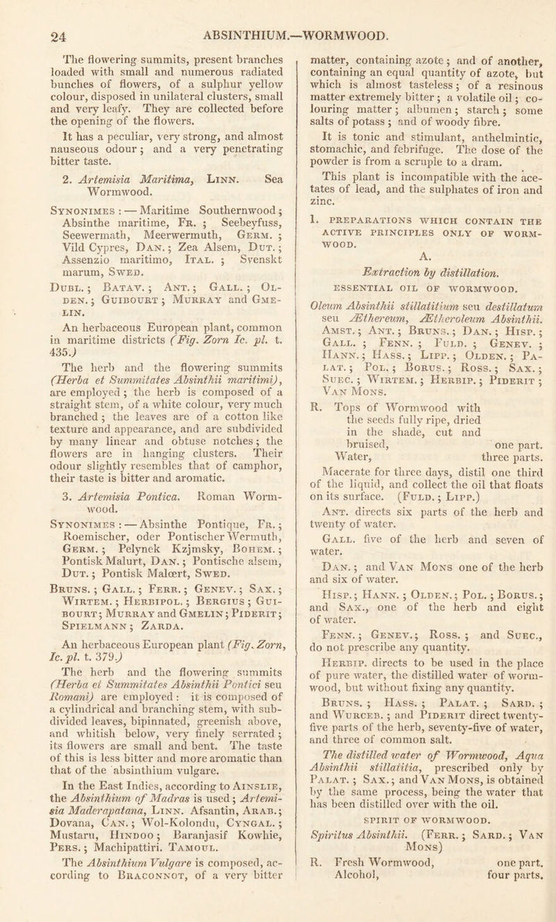 The flowering summits, present branches loaded with small and numerous radiated bunches of flowers, of a sulphur yellow colour, disposed in unilateral clusters, small and very leafy. They are collected before the opening of the flowers. It has a peculiar, very strong, and almost nauseous odour; and a very penetrating bitter taste. 2. Artemisia Maritima, Linn. Sea Wormwood. Synonimes : — Maritime Southernwood ; Absinthe maritime, Fr. ; Seebeyfuss, Seewermath, Meerwermuth, Germ. ; Vild Cypres, Dan. ; Zea Alsem, But. ; Assenzio maritime, Ital. ; Svenskt marum, Swed. Duel. ; Batav. ; Ant. ; Gall. ; Ol- den. ; Guibourt ; Murray and Gme- lin. An herbaceous European plant, common in maritime districts (Fig. Zorn Ic. pi. t. 435 J The herb and the flowering summits (TIerha et Summitates Absinthii maritimi), are employed ; the herb is composed of a straight stem, of a white colour, very much branched ; the leaves are of a cotton like texture and appearance, and are subdivided by many linear and obtuse notches; the flowers are in hanging clusters. Their odour slightly resembles that of camphor, their taste is bitter and aromatic. 3. Artemisia Pontica. Roman Worm- wood. Synonimes: — Absinthe Pontique, Fr. ; Roemischer, oder Pontischer Wermuth, Germ. ; Pelynek Kzjmsky, Bohem. ; Pontisk Malurt, Dan. ; Pontische alsem, Dut. ; Pontisk Malcert, Swed. Bruns. ; Gall. ; Ferr. ; Genev. ; Sax. ; Wirtem. ; Herbipol. ; Bergius ; Gui- bourt ; Murray and Gmelin ; Piderit ; Spielmann; Zarda. An herbaceous European plant (Fig. Zorn, Ic. pi. t. 379) The herb and the flowering summits (Herba ei Summitates Absinthii Pontici seu Romani) are employed : it is composed of a cylindrical and branching stem, with sub- divided leaves, bipinnated, greenish above, and whitish below, very finely serrated ; its flowers are small and bent. The taste of this is less bitter and more aromatic than that of the absinthium vulgare. In the East Indies, according to Ainslie, the Absinthium of Madras is used ; Artemi- sia Maderapatana, Linn. Afsantin, Arab.; Dovana, Can. ; Wol-Kolondu, Cyngal. ; Mustaru, Hindoo ; Baranjasif Kowhie, Pers. ; Machipattiri. Tamoul. The Absinthium Vulgare is composed, ac- cording to Braconnot, of a very bitter matter, containing azote ; and of another, containing an equal quantity of azote, but which is almost tasteless; of a resinous matter extremely bitter ; a volatile oil; co- louring matter ; albumen ; starch ; some salts of potass ; and of woody fibre. It is tonic and stimulant, anthelmintic, stomachic, and febrifuge. The dose of the powder is from a scruple to a dram. This plant is incompatible with the ace- tates of lead, and the sulphates of iron and zinc. 1. preparations which contain the active principles only of worm- wood. A. Extraction by distillation. ESSENTIAL OIL OF WORMWOOD. Oleum Absinthii stillatitium seu destillaturn seu JEthereum, AEiheroleum Absinthii. Amst. ; Ant. ; Bruns. ; Dan. ; Hisp. ; Gall. ; Fenn. ; Fuld. ; Genev. ; IIann. ; Hass. ; Lipp. ; Olden. ; Pa- lat. ; Pol. ; Borus. ; Ross.; Sax. ; Suec. ; Wirtem. ; Herbip. ; Piderit ; Van Mons. R. Tops of Wormwood with the seeds fully ripe, dried in the shade, cut and bruised, one part. Water, three parts. Macerate for three days, distil one third of the liquid, and collect the oil that floats on its surface. (Fuld. ; Lipp.) Ant. directs six parts of the herb and twenty of water. Gall, five of the herb and seven of water. Dan. ; and Van Mons one of the herb and six of water. Hisp.; Hann. ; Olden.; Pol. ; Borus.; and Sax., one of the herb and eight of water. Fenn.; Genev.; Ross.; and Suec., do not prescribe any quantity. Herbip. directs to be used in the place of pure water, the distilled water of worm- wood, but without fixing any quantity. Bruns. ; Hass. ; Palat. ; Sard. ; and Wurceb. ; and Piderit direct twenty- five parts of the herb, seventy-five of water, and three of common salt. The distilled water of Wormwood, Aqua Absinthii stillaiitia, prescribed only by Palat. ; Sax.; and Van Mons, is obtained by the same process, being the water that has been distilled over with the oil. SPIRIT OF WORMWOOD. Spiritus Absinthii. (Ferr.; Sard.; Van Mons) R. Fresh Wormwood, one part. Alcohol, four parts.