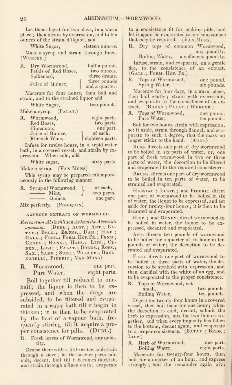 Let them digest for two days, in a warm place ; then strain by expression, and to ten ounces of the strained liquor, add White Sugar, sixteen ounces. Make a syrup and strain through linen. (Wurceb.) R. Dry Wormwood, Petals of Red Roses, Spikenard, Juice of Quince, Macerate for four hours, strain, and to the strained liquor add half a pound, two ounces, three drams, three pounds and a quarter. then boil and two pounds. eight pai’ts. two parts, one part. 1 of each, J eighteen parts. White Sugar, Make a syrup. (Palat.) R. Wormwood, Red Roses, Cinnamon, Juice of Quince, Rhenish Wine, Infuse for twelve hours, in a tepid water bath, in a covered vessel, and strain by ex- pression. When cold, add White sugar, sixty parts. Make a syrup. (Van Mons) This syrup may be prepared extempora- neously in the following manner : R. Syrup of Wormwood, 1 of each, — Mint, J two parts. Quince, one part. Mix perfectly. (Pierquin) AQUEOUS EXTRACT OF WORMWOOD. Extractum Absintbii seu Artemisia Absinthii aquosum. (Duel.; Aust. ; Ant.; Bi- tav. ; Belg. ; Bruns. ; Dan.; Hisp. ; Gall.; Ferr»; Form. Hop. Fr. ; Fenn.; Genev. ; Hann. ; Hass. ; Lipp. ; Ol- den. ; Lusit.; Palat. ; Bortjs.; Ross.; Sax. ; Sard. ; Suec. ; Wurceb.; Brug- natelli ; Piderit ; Van Mons) R. Wormwood, one part. Pure Water, eight parts. Boil together till reduced to one- half; the liquor is then to be ex- pressed, and when the dregs are subsided, to be filtered and evapo- rated in a water bath till it begin to thicken; it is then to be evaporated by the heat of a vapour bath, fre- quently stirring, till it acquire a pro- per consistence for pills. (Dubl.) It. Fresh leaves of Wormwood, any quan- tity. Bruise them with a little water, and strain through a sieve ; let the heavier parts sub- side, decant, boil till it becomes thiekisli, and strain through a linen cloth ; evaporate to a consistence fit for making pills, and let it again be evaporated to any consistence that may be required. (Van Mons) R. Dry tops of common Wormwood, any quantity. Boiling Water, a sufficient quantity. Infuse, strain, and evaporate, on a gentle fire, to the consistence of an extract. (Gall. ; Form. Hop. Fr.) R. Tops of Wormwood, one pound. Spring Water, six pounds. Macerate for four days, in a warm place, then boil gently; strain with expression, and evaporate to the consistence of an ex- tract. (Bruns. ; Palat. ; Wurceb.) R. Tops of Wormwood, one pound. Pure Water, ten pounds. Boil for two hours, strain with expression, set it aside, strain through flannel, and eva- porate to such a degree, that the mass no longer sticks to the hand. (Aust.) Ross, directs one part of dry wormwood to be boiled in six parts of water, or, one part of fresh wormwood in two or three parts of water, the decoction to be filtered and evaporated to the required consistence. Bruns, directs one part of dry wormwood to be boiled in ten parts of water, to be strained and evaporated. Hassiac. ; Lusit. ; and Piderit direct one part of wormwood to be boiled in six of water, the liquor to be expressed, and set aside for twenty-four hours ; it is then to be decanted and evaporated. Hisp. ; and Genev. direct wormwood to be boiled in water, the liquor to be ex- pressed, decanted and evaporated. Ant. directs two pounds of wormwood to be boiled for a quarter of an hour in ten pounds of water; the decoction to be de- canted and evaporated. Ferr. directs one part of wornrwood to be boiled in three parts of water, the de- coction to be strained with expression, and then clarified with the white of an egg, and to be evaporated to the proper consistence. R. Tops of Wormwood, cut small, two pounds. Boiling Water, ten pounds. Digest for twenty-four hours in a covered vessel, then boil them for one hour ; when the decoction is cold, decant, submit the herb to expression, mix the two liquors to- gether, and when every impurity has fallen to the bottom, decant again, and evaporate to a proper consistence. (Batav. ; Belg. ; Lipp.) R. Herb of Wormwood, one part. Boiling Water, eight parts. Macerate for twenty-four hours, then boil for a quarter of an hour, and express strongly ; boil the remainder again with