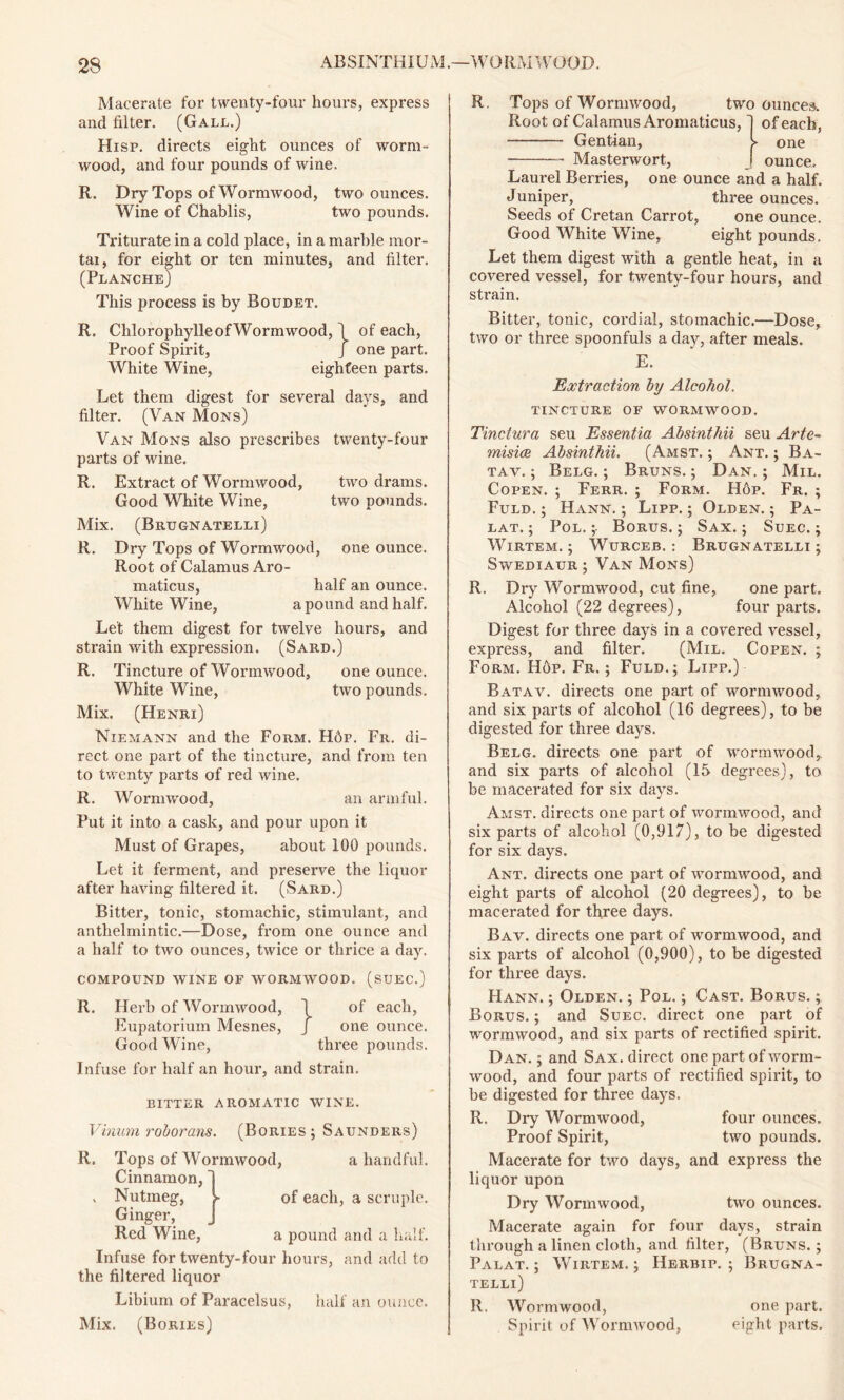 Macerate for twenty-four hours, express and filter. (Gall.) Hisp. directs eight ounces of worm- wood, and four pounds of wine. R. Dry Tops of Wormwood, two ounces. Wine of Chablis, two pounds. Triturate in a cold place, in a marble mor- tal, for eight or ten minutes, and filter. (Planche) This process is by Boudet. R. Chlorophylle of Wormwood, \ of each, Proof Spirit, J one part. White Wine, eighteen parts. Let them digest for several days, and filter. (Van Mons) Van Mons also prescribes twenty-four parts of wine. R. Extract of Wormwood, two drams. Good White Wine, two pounds. Mix. (Brugnatelli) R. Dry Tops of Wormwood, one ounce. Root of Calamus Aro- maticus, half an ounce. White Wine, a pound and half. Let them digest for twelve hours, and strain with expression. (Sard.) R. Tincture of Wormwood, one ounce. White Wine, two pounds. Mix. (Henri) Niemann and the Form. H6p. Fr. di- rect one part of the tincture, and from ten to twenty parts of red wine. R. Wormwood, an armful. Put it into a cask, and pour upon it Must of Grapes, about 100 pounds. Let it ferment, and preserve the liquor after having filtered it. (Sard.) Bitter, tonic, stomachic, stimulant, and anthelmintic.—Dose, from one ounce and a half to two ounces, twice or thrice a day. COMPOUND WINE OF WORMWOOD. (SUEC.) R. Herb of Wormwood, 1 of each, Eupatoriuin Mesnes, J one ounce. Good Wine, three pounds. Infuse for half an hour, and strain. BITTER AROMATIC WINE. Vinum roborans. (Bories ; Saunders) R. Tops of Wormwood, a handful. of each, a scruple. Cinnamon, . Nutmeg, Ginger, Red Wine, a pound and a half. Infuse for twenty-four hours, and add to the filtered liquor Libium of Paracelsus, half an ounce. Mix. (Bories) R. Tops of Wormwood, two ounces. Root of Calamus Aromaticus, ~) of each, Gentian, >• one — Masterwort, _ ounce. Laurel Berries, one ounce and a half. Juniper, three ounces. Seeds of Cretan Carrot, one ounce. Good White Wine, eight pounds. Let them digest with a gentle heat, in a covered vessel, for twenty-four hours, and strain. Bitter, tonic, cordial, stomachic.—Dose, two or three spoonfuls a day, after meals. E. Extraction by Alcohol. tincture of wormwood. Tinctura seu Essentia Absinthii seu Arte- misice Absinthii. (Amst. ; Ant. ; Ba- tav. ; Belg. ; Bruns. ; Dan. ; Mil. Copen. ; Ferr. ; Form. H6p. Fr. ; Fuld. ; Hann. ; Lipp. ; Olden. ; Pa- lat. ; Pol. ;• Borus. ; Sax. ; Suec. ; WlRTEM. ; WuRCEB. : BRUGNATELLI ; Swediaur ; Van Mons) R, Dry Wormwood, cut fine, one part. Alcohol (22 degrees), four parts. Digest for three days in a covered vessel, express, and filter. (Mil. Copen. ; Form. Hop. Fr. ; Fuld.; Lipp.) Batav. directs one part of wormwood, and six parts of alcohol (16 degrees), to be digested for three days. Belg. directs one part of wormwood, and six parts of alcohol (15 degrees), to be macerated for six days. Amst. directs one part of wormwood, and six parts of alcohol (0,917), to be digested for six days. Ant. directs one part of wormwood, and eight parts of alcohol (20 degrees), to be macerated for three days. Bav. directs one part of wormwood, and six parts of alcohol (0,900), to be digested for three days. Hann. ; Olden. ; Pol. ; Cast. Borus. ; Borus. ; and Suec. direct one part of wormwood, and six parts of rectified spirit. Dan. ; and Sax. direct one part of worm- wood, and four parts of rectified spirit, to be digested for three days. R. Dry Wormwood, four ounces. Proof Spirit, two pounds. Macerate for two days, and express the liquor upon Dry Wormwood, two ounces. Macerate again for four days, strain through a linen cloth, and filter, (Bruns.; Palat. ; Wirtem. ; Herbip. ; Brugna- telli) R. Wormwood, one part. Spirit of Wormwood, eight parts.