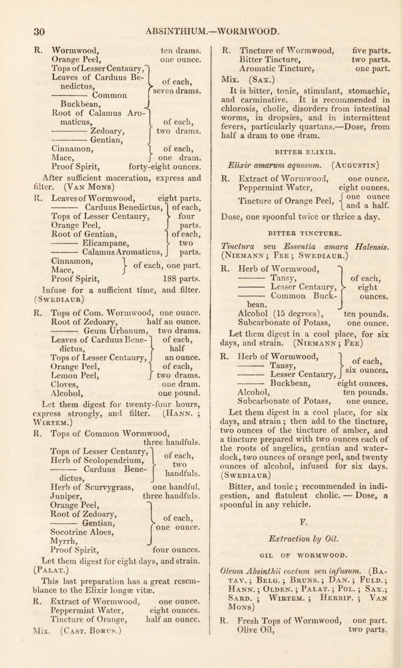 R. Wormwood, Orange Peel, Tops of Lesser Centaury,' Leaves of Carduus Be- nedicts, — Common ten drams, one ounce. v of each, 'seven drams. Buckbean, Root of Calamus Aro maticus, Zedoary, Gentian, of each, two drains. i of each, one dram. Cinnamon, Mace, Proof Spirit, forty-eight ounces After sufficient maceration, express and filter. (Van Mons) R. Leaves of Wormwood, eight parts. Carduus Benedicts, ~| of each, four parts, of each, - two , J parts. of each, one part. 188 parts. Tops of Lesser Centaury, Orange Peel, Root of Gentian, Elicampane, Calamus Aromaticus } Cinnamon, Mace, Proof Spirit, Infuse for a sufficient time, and filter. (Swediaur) R. Tops of Com. Wormwood, one ounce. Root of Zedoary, half an ounce. Geum Urbanum, two drams. > J } of each, half an ounce, of each, two drams, one dram, one pound. Leaves of Carduus Bene- dicts, Tops of Lesser Centaury, Orange Peel, Lemon Peel, Cloves, Alcohol, Let them digest for twenty-four hours, express strongly, and filter. (Hann. ; Wirtem.) R. Tops of Common Wormwood, three handfuls. Tops of Lesser Centaury, Herb of Scolopendrium, • Carduus Bene- dicts, Herb of Scurvygrass, J uniper, Orange Peel, Root of Zedoary, Gentian, of each, two handfuls. one handful, three handfuls. > of each, one ounce. four ounces. Socotrine Aloes, Myrrh, Proof Spirit, Let them digest for eight days, and strain. (Paeat.) This last preparation has a great resem- blance to the Elixir longae vitae. R. Extract of Wormwood, one ounce. Peppermint Water, eight ounces. Tincture of Orange, half an ounce. Mix. (Cast. Bobus.) R. Tincture of Wormwood, five parts. Bitter Tincture, two parts. Aromatic Tincture, one part. Mix. (Sax.) It is bitter, tonic, stimulant, stomachic, and carminative. It is recommended in chlorosis, cholic, disorders from intestinal worms, in dropsies, and in intermittent fevers, particularly quartans.—Dose, from half a dram to one dram. BITTER ELIXIR. Elixir amarum aquosum. (Augustin) R. Extract of Wormwood, one ounce. Peppermint Water, eight ounces. Tincture of Orange Peel, { °j Dose, one spoonful twice or thrice a day. bitter tincture. Tinctura seu Essentia amara Halensis, (Niemann ; Fee ; Swediaur.) R. Herb of Wormwood, • — Tansy, Lesser Centaury, — Common Buck- > of each, eight ounces. bean. Alcohol (15 degrees), ten pounds. Subcarbonate of Potass, one ounce. Let them digest in a cool place, for six days, and strain. (Niemann ; Fee) R. Herb of Wormwood, —• Tansy, Lesser Centaury, Buckbean, eight ounces. Alcohol, ten pounds. Subcarbonate of Potass, one ounce. Let them digest in a cool place, for six days, and strain ; then add to the tincture, two ounces of the tincture of amber, and a tincture prepared with two ounces each of the roots of angelica, gentian and water- dock, two ounces of orange peel, and twenty ounces of alcohol, infused for six days. (Swediaur) Bitter, and tonic ; recommended in indi- gestion, and flatulent cholic. — Dose, a spoonful in any vehicle. of each, six ounces. F. Extraction by Oil. OIL OF WORMWOOD. Oleum Absinthii coctum seu infusum. (Ba- tav. ; Belg. ; Bruns.; Dan.; Fuld.; Hann. ; Olden. ; Palat. ; Pol. ; Sax.; Sard. ; Wirtem. ; Herbip. ; Van Mons) R. Fresh Tops of Wormwood, one part. Olive Oil, two parts.