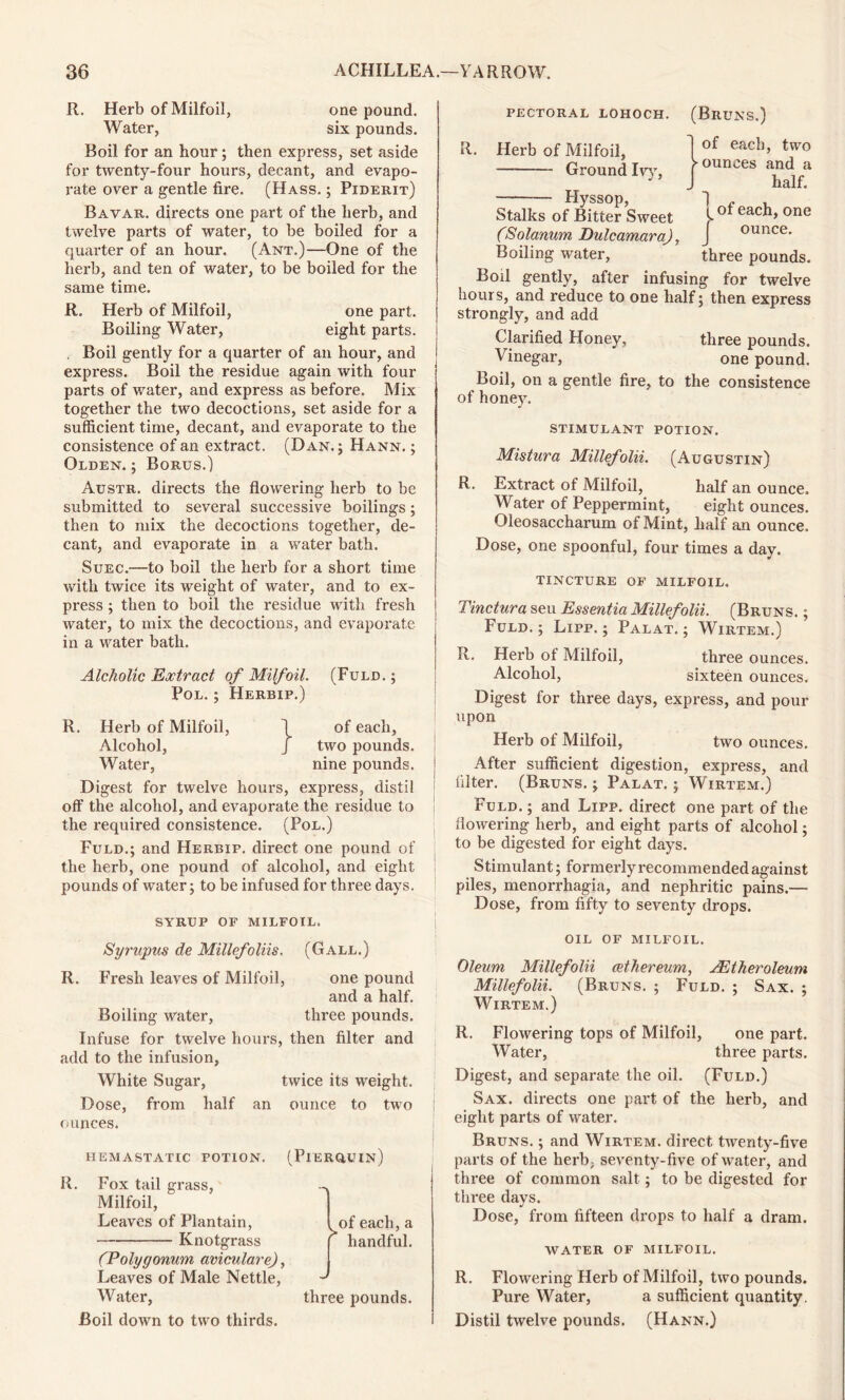 R. Herb of Milfoil, one pound. Water, six pounds. Boil for an hour; then express, set aside for twenty-four hours, decant, and evapo- rate over a gentle fire. (Hass. ; Piderit) Bavar. directs one part of the herb, and twelve parts of water, to be boiled for a quarter of an hour. (Ant.)—One of the herb, and ten of water, to be boiled for the same time. R. Herb of Milfoil, one part. Boiling Water, eight parts. . Boil gently for a quarter of an hour, and express. Boil the residue again with four parts of water, and express as before. Mix together the two decoctions, set aside for a sufficient time, decant, and evaporate to the consistence of an extract. (Dan.; Hann. ; Olden. ; Borus.) Austr. directs the flowering herb to be submitted to several successive boilings; then to mix the decoctions together, de- cant, and evaporate in a water bath. Suec.—to boil the herb for a short time with twice its weight of water, and to ex- press ; then to boil the residue with fresh water, to mix the decoctions, and evaporate in a water bath. Alcholic Extract of Milfoil. (Fuld. ; Pol. ; Herbip.) R. Herb of Milfoil, 1 of each, Alcohol, J two pounds. Water, nine pounds. Digest for twelve hours, express, distil off the alcohol, and evaporate the residue to the required consistence. (Pol.) Fuld.; and Herbip. dix’ect one pound of the herb, one pound of alcohol, and eight pounds of water; to be infused for three days. SYRUP OF MILFOIL. Syrupus de Millefoliis. (Gall.) R. Fresh leaves of Milfoil, one pound and a half. Boiling water, three pounds. Infuse for twelve hours, then filter and add to the infusion, White Sugar, twice its weight. Dose, from half an ounce to two ounces. HEMASTATIC POTION. (PiERQUIn) R. Fox tail grass, Milfoil, Leaves of Plantain, Knotgrass (Polygonum aviculare), Leaves of Male Nettle, Water, Boil down to two thirds. of each,a ^ handful. three pounds. PECTORAL LOHOCH. (BRUNS.) R. Herb of Milfoil, Ground Iw, Hyssop, Stalks of Bitter Sweet (Solanum Dulcamara), Boiling water, three pounds. Boil gently, after infusing for twelve hours, and reduce to one half; then express strongly, and add Clarified Honey, three pounds. Vinegar, one pound. Boil, on a gentle fire, to the consistence of honey. }of each, two ounces and a half. vof each, one ounce. stimulant potion. Mistura Millefolii. (Augustin) R. Extract of Milfoil, half an ounce. Water of Peppermint, eight ounces. Oleosaccharum of Mint, half an ounce. Dose, one spoonful, four times a day. TINCTURE OF MILFOIL. Tinctura seu Essentia Millefolii. (Bruns. ; Fuld. ; Lipp. ; Palat. ; Wirtem.) R. Herb of Milfoil, three ounces. Alcohol, sixteen ounces. Digest for three days, express, and pour upon Herb of Milfoil, two ounces. After sufficient digestion, express, and filter. (Bruns. ; Palat. ; Wirtem.) Fuld. ; and Lipp. direct one part of the flowering herb, and eight parts of alcohol; to be digested for eight days. Stimulant; formerly recommended against piles, menorrhagia, and nephritic pains.— Dose, from fifty to seventy drops. oil of milfoil. Oleum Millefolii cethereum, AEt her oleum Millefolii. (Bruns. ; Fuld. ; Sax. ; Wirtem.) R. Flowering tops of Milfoil, one part. Water, three parts. Digest, and separate the oil. (Fuld.) Sax. directs one part of the herb, and eight parts of water. Bruns. ; and Wirtem. direct twenty-five parts of the herb, seventy-five of water, and three of common salt; to be digested for three days. Dose, from fifteen drops to half a dram. WATER OF MILFOIL. R. Flowering Herb of Milfoil, two pounds. Pure Water, a sufficient quantity. Distil twelve pounds. (Hann.)