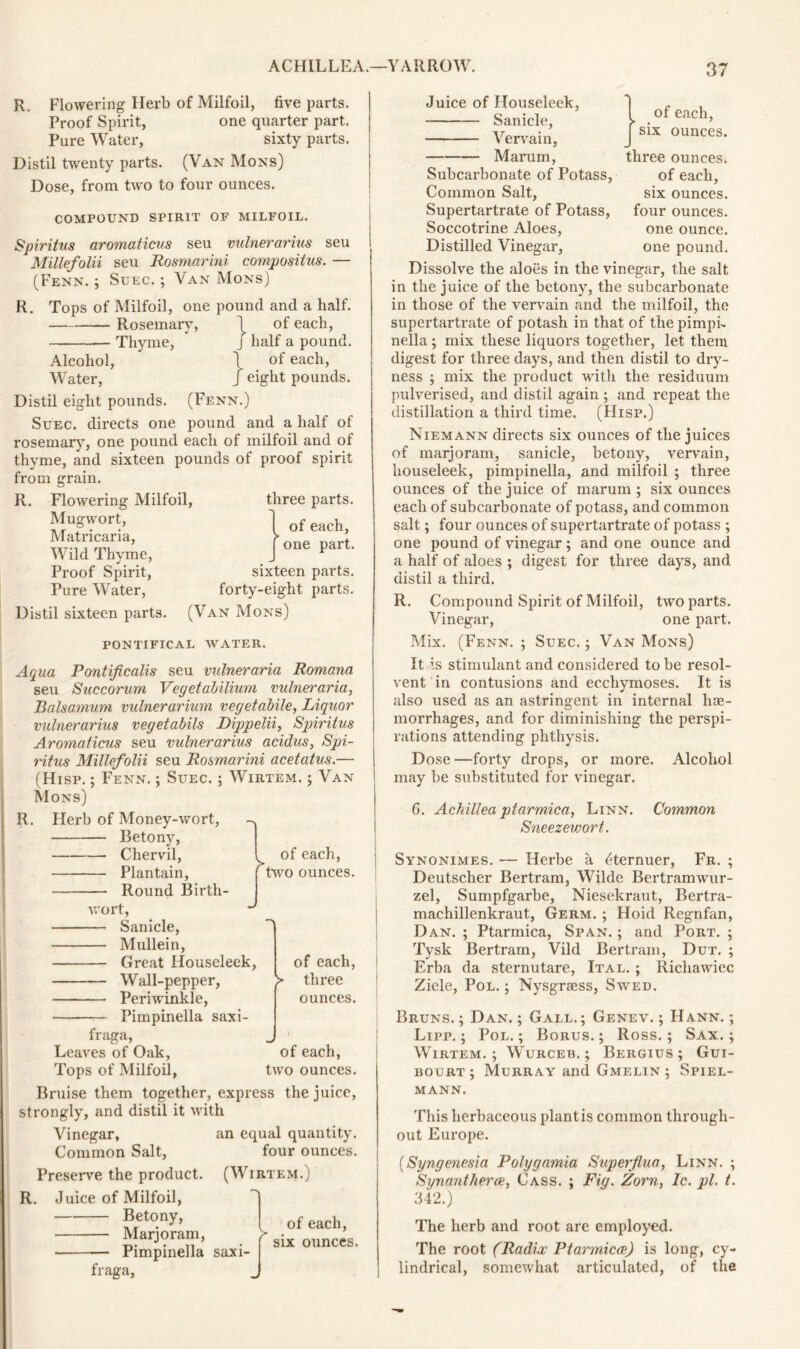 R. Flowering Herb of Milfoil, five parts. Proof Spirit, one quarter part. Pure Water, sixty parts. Distil twenty parts. (Van Mons) Dose, from two to four ounces. COMPOUND SPIRIT OF MILFOIL. Spiritus aromaticiis seu vulnerarius seu Millefolii seu Rosmarini compositus. — (Fenn. ; Suec. ; Van Mons) R. Tops of Milfoil, one pound and a half. Rosemary, 1 of each, Thyme, j half a pound. Alcohol, t of each, Water, J eight pounds. Distil eight pounds. (Fenn.) Suec. directs one pound and a half of rosemary, one pound each of milfoil and of thyme, and sixteen pounds of proof spirit from grain. R. Flowering Milfoil, three parts. Mugwort, Matricaria, Wild Thyme, Proof Spirit, sixteen parts. Pure Water, forty-eight parts. Distil sixteen parts. (Van Mons) PONTIFICAL WATER. Aqua Pontificalis seu valneraria Romana seu Succorum Vegetabilium vulneraria, Balsamum vulnerariuni vegetabile, Liquor vulnerarius vegetabils Dippelii, Spiritus Aromaticus seu vulnerarius acidus, Spi- ritus Millefolii seu Rosmarini acetatus.— (Hisp. ; Fenn. ; Suec. ; Wirtem. ; Van Mons) R. Herb of Money-wort, Betony, of each, one part. Chervil, Plantain, Round Birth- > of each, two ounces. of each, two ounces. wort, Sanicle, Mullein, Great Houseleek, of each, Wall-pepper, > three Periwinkle, ounces. Pimpinella saxi- fraga, Leaves of Oak, Tops of Milfoil, Bruise them together, express the juice, strongly, and distil it with Vinegar, an equal quantity. Common Salt, four ounces. Preserve the product. (Wirtem.) R. Juice of Milfoil, Betony, Marjoram, f Pimpinella saxi- fraga, of each, six ounces. Juice of Houseleek, Sanicle, Vervain, of each, six ounces. three ounces, of each, six ounces, four ounces, one ounce, one pound. Marurn, Subcarbonate of Potass, Common Salt, Supertartrate of Potass, Soccotrine Aloes, Distilled Vinegar, Dissolve the aloes in the vinegar, the salt in the juice of the betony, the subcarbonate in those of the vervain and the milfoil, the supertartrate of potash in that of the pimpi- nella; mix these liquors together, let them digest for three days, and then distil to dry- ness ; mix the product with the residuum pulverised, and distil again ; and repeat the distillation a third time. (Hisp.) Niemann directs six ounces of the juices of marjoram, sanicle, betony, vervain, houseleek, pimpinella, and milfoil ; three ounces of the juice of marum ; six ounces each of subcarbonate of potass, and common salt; four ounces of supertartrate of potass ; one pound of vinegar ; and one ounce and a half of aloes ; digest for three days, and distil a third. R. Compound Spirit of Milfoil, two parts. Vinegar, one part. Mix. (Fenn. ; Suec. ; Van Mons) It is stimulant and considered to be resol- vent in contusions and ecchymoses. It is also used as an astringent in internal hae- morrhages, and for diminishing the perspi- rations attending phthysis. Dose—forty drops, or more. Alcohol may be substituted for vinegar. C. Achillea ptarmica, Linn. Common Sneezewort. Synonimes. — Herbe a ^ternuer, Fr. ; Deutscher Bertram, Wilde Bertramwur- zel, Sumpfgarbe, Niesekraut, Bertra- machillenkraut, Germ. ; Hoid Regnfan, Dan. ; Ptarmica, Span. ; and Port. ; Tysk Bertram, Vild Bertram, Dut. ; Erba da sternutare, Ital. ; Ricliawiec Ziele, Pol. ; Nysgraess, Swed. Bruns. ; Dan. ; Gall.; Genev. ; Hann. ; Lipp. ; Pol.; Borus.; Ross.; Sax.; Wirtem.; Wurceb. ; Bergius ; Gui- bourt ; Murray and Gmelin ; Spiel- mann. This herbaceous plant is common through- out Europe. (Syngenesia Polygamia Superfl.ua, Linn. ; Synantherce, Cass. ; Fig. Zorn, Ic. pi. t. 342.) The herb and root are employed. The root (Radix Ptarmica.) is long, cy- lindrical, somewhat articulated, of the