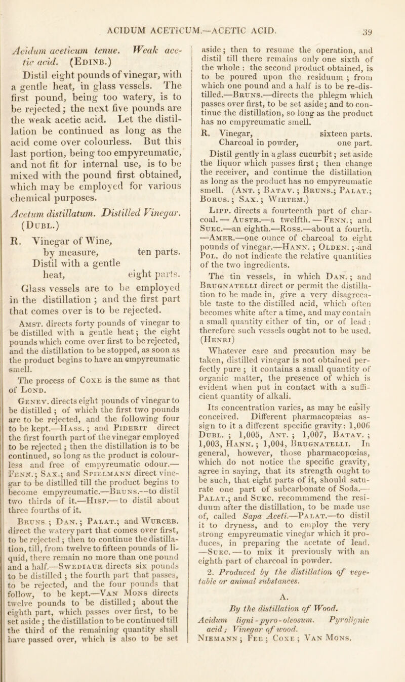 Ac Id um aceticum tenue. Weak ace- tic acid. (Edinb.) Dist il eight pounds of vinegar, with a gentle heat, in glass vessels. The first pound, being too watery, is to he rejected; the next five pounds are the weak acetic acid. Let the distil- lation be continued as long as the acid come over colourless. But this last portion, being too empyreumatic, and not fit for internal use, is to be mixed with the pound first obtained, which may be employed for various chemical purposes. Acetum distillation. Distilled Vinegar. (Duel.) R. Vinegar of Wine, by measure, ten parts. Distil with a gentle heat, eight parts. Glass vessels are to be employed in the distillation ; and the first part that comes over is to be rejected. Amst. directs forty pounds of vinegar to be distilled with a gentle heat; the eight pounds which come over first to be rejected, and the distillation to be stopped, as soon as the product begins to have an empyreumatic smell. The process of Coxe is the same as that of Lond. Genev. directs eight pounds of vinegar to be distilled ; of which the first two pounds are to be rejected, and the following four to be kept.—Hass. ; and Piderit direct the first fourth part of the vinegar employed I to be rejected ; then the distillation is to be continued, so long as the product is colour- less and free of empyreumatic odour.— Fenn.; Sax.; and Spiklmann direct vine- ' gar to be distilled till the product begins to become empyreumatic.—Bruns.—to distil two thirds of it.—Hisr.— to distil about three fourths of it. Bruns ; Dan.; Palat.; and Wurceb. direct the watery part that comes over first, to be rejected ; then to continue the distilla- tion, till, from twelve to fifteen pounds of li- quid, there remain no more than one pound and a half.—Swediaur directs six pounds to be distilled ; the fourth part that passes, to be rejected, and the four pounds that follow, to be kept.—Van Mons directs twelve pounds to be distilled; about the eighth part, which passes over first, to be set aside ; the distillation to be continued till the third of the remaining quantity shall have passed over, which is also to be set aside; then to resume the operation, and distil till there remains only one sixth of the whole : the second product obtained, is to be poured upon the residuum ; from which one pound and a half is to be re-dis- tilled.—Bruns.—directs the phlegm which passes over first, to be set aside; and to con- tinue the distillation, so long as the product has no empyreumatic smell. R. Vinegar, sixteen parts. Charcoal in powder, one part. Distil gently in a glass cucurbit; set aside the liquor which passes first; then change the receiver, and continue the distillation as long as the product has no empyreumatic smell. (Ant. ; Batav. ; Bruns.; Palat.; Borus. ; Sax. ; Wirtem.) Lipp. directs a fourteenth part of char- coal. — Austr.—a twelfth. — Fenn. ; and Suec.—an eighth.—Ross.—about a fourth. —Amer.—one ounce of charcoal to eight pounds of vinegar.—Hann. ; Olden. ; .and Pol. do not indicate the relative quantities of the two ingredients. The tin vessels, in which Dan. ; and Brugnatelli direct or permit the distilla- tion to be made in, give a veiy disagreea- ble taste to the distilled acid, which often becomes white after a time, and may contain a small quantity either of tin, or of lead •. therefore such vessels ought not to be used. (Henri) Whatever care and precaution may be taken, distilled vinegar is not obtained per- fectly pure ; it contains a small quantity of organic matter, the presence of which is evident when put in contact with a suffi- cient quantity of alkali. Its concentration varies, as may be ea’silv conceived. Different pharmacopeias as- sign to it a different specific gravity: l,00fi Dubl. ; 1,005, Ant. ; 1,007, Batav. ; 1,003, Hann. ; 1,004, Brugnatelli. In general, however, those pharmacopoeias, which do not notice the specific gravity, agree in saying, that its strength ought to be such, that eight parts of it, should satu- rate one part of subcarbonate of Soda.— Palat.; and Suec. recommmend the resi- duum after the distillation, to be made use of, called Sapa Aceti.—Palat.—to distil it to dryness, and to employ the very strong empyreumatic vinegar which it pro- duces, in preparing the acetate of lead. —Suec. — to mix it previously with an eighth part of charcoal in powder. 2. Produced by the distillation of vege- table or animal substances. A. By the distillation of Wood. Acidum ligni-pyro-olcosum. Pyrolignic acid; Vinegar of wood. Niemann; Fee; Coxe; Van Mons.