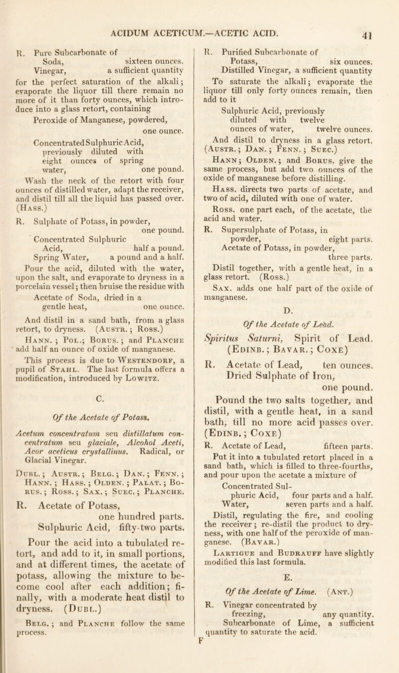 R. Pure Subcarbonate of Soda, sixteen ounces. Vinegar, a sufficient quantity for the perfect saturation of the alkali; evaporate the liquor till there remain no more of it than forty ounces, which intro- duce into a glass retort, containing Peroxide of Manganese, powdered, one ounce. ConcentratedSulphuricAcid, previously diluted with eight ounces of spring water, one pound. Wash the neck of the retort with four ounces of distilled water, adapt the receiver, and distil till all the liquid has passed over. (Hass.) R. Sulphate of Potass, in powder, one pound. Concentrated Sulphuric Acid, half a pound. Spring Water, a pound and a half. Pour the acid, diluted with the water, upon the salt, and evaporate to dryness in a porcelain vessel; then bruise the residue with Acetate of Soda, dried in a gentle heat, one ounce. And distil in a sand bath, from a glass retort, to dryness. (Austr. ; Ross.) Hann. ; Pol.; Borus. ; and Planche add half an ounce of oxide of manganese. This process is due to Westendorf, a pupil of Stahl. The last formula offers a modification, introduced by Lowitz. C. Of the Acetate of Potass. Acetum concentratum seu distillatum con- centratum seu glaciate, Alcohol Aceti, Acor aceticus crystallinus. Radical, or Glacial Vinegar. Dubl. ; Austr.; Belg. ; Dan.; Fenn. ; Hann. ; Hass. ; Olden. ; Palat. ; Bo- rus. ; Ross.; Sax. ; Suec. ; Planche. R. Acetate of Potass, one hundred parts. Sulphuric Acid, fifty-two parts. Pour the acid into a tubulated re- tort, and add to it, in small portions, and at different times, the acetate of potass, allowing the mixture to be- come cool after each addition; fi- nally, with a moderate heat distil to dryness. (Duin,.) Belg. ; and Planche follow the same process. R. Purified Subcarbonate of Potass, six ounces. Distilled Vinegar, a sufficient quantity To saturate the alkali; evaporate the liquor till only forty ounces remain, then add to it Sulphuric Acid, previously diluted with twelve ounces of water, twelve ounces. And distil to dryness in a glass retort. (Austr.; Dan.; Fenn.; Suec.) Hann; Olden.; and Borus. give the same process, but add two ounces of the oxide of manganese before distilling. Hass, directs two parts of acetate, and two of acid, diluted with one of water. Ross, one part each, of the acetate, the acid and water. R. Supersulphate of Potass, in powder, eight parts. Acetate of Potass, in powder, three parts. Distil together, with a gentle heat, in a glass retort. (Ross.) Sax. adds one half part of the oxide of manganese. D. Of the Acetate of Lead. Spiritus Saturni, Spirit of Lead. (Edinb.; Bavar.; Coxe) R. Acetate of Lead, ten ounces. Dried Sulphate of Iron, one pound. Pound the two salts together, and distil, with a gentle heat, in a sand bath, till no more acid passes over. (Edinb. ; Coxe) R. Acetate of Lead, fifteen parts. Put it into a tubulated retort placed in a sand bath, which is filled to three-fourths, and pour upon the acetate a mixture of Concentrated Sul- phuric Acid, four parts and a half. Water, seven parts and a half. Distil, regulating the fire, and cooling the receiver; re-distil the product to dry- ness, with one half of the peroxide of man- ganese. (Bavar.) Lartigue and Budrauff have slightly modified this last formula. E. Of the Acetate of Lime. (Ant.) R. Vinegar concentrated by freezing, any quantity. Subcarbonate of Lime, a sufficient quantity to saturate the acid. F