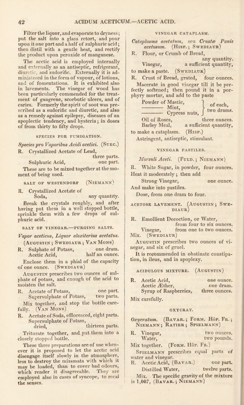 Filter the liquor, and evaporate to dryness; put the salt into a glass retort, and pour upon it one part and a half of sulphuric acid; then distil with a gentle heat, and rectify the product upon peroxide of manganese. The acetic acid is employed internally and externally as an antiseptic, refrigerant, diuretic, and sudorific. Externally it is ad- ministered in the form of vapour, of lotions, and of fomentations. It is exhibited also in lavements. The vinegar of wood has been particularly commended for the treat- ment of gangrene, scorbutic ulcers, and of caries. Formerly the spirit of soot was pre- scribed as a sudorific and diuretic, and also as a remedy against epilepsy, diseases of an apoplectic tendency, and hysteria; in doses of from thirty to fifty drops. SPECIES FOR FUMIGATION. Species pro Vaporibus Acidi acetici. (Suec.) R. Crystallized Acetate of Lead, three parts. Sulphuric Acid, one part. These are to be mixed together at the mo- ment of being used. SALT OF WESTENDORF (NlEMANN) R. Crystallized Acetate of Soda, any quantity. Break the crystals roughly, and after having put them in a well stopped bottle, sprinkle them with a few drops of sul- phuric acid. SALT OF VINEGAR. PURGING SALTS. Vapor aceticus, Liquor alexiterius acetatus. (Augustin ; Swediaur ; Van Mons) R. Sulphate of Potass, one dram. Acetic Acid, half an ounce. Enclose them in a phial of the capacity of one ounce. (Swediaur) Augustin prescribes two ounces of sul- phate of potass, and enough of the acid to moisten the salt. R. Acetate of Potass, one part. Supersulphate of Potass, two parts. Mix together, and stop the bottle care- fully. (Van Mons) R. Acetate of Soda, effloresced, eight parts. Supersulphate of Potass, dried, thirteen parts. Triturate together, and put them into a closely stopped bottle. These three preparations are of use when- ever it is proposed to let the acetic acid disengage itself slowly in the atmosphere, less to destroy the miasmata with which it may be loaded, than to cover bad odours, which render it disagreeable. They are employed also in cases of syncope, to recal the senses. vinegar cataplasm. Cataplasma acetatum, seu Crust o': Panis acetosum. (Hisp. ; Swediaur) R. Flour, or Crumb of Bread, any quantity. Vinegar, a sufficient quantity, to make a paste. (Swediaur) R. Crust of Bread, grated, four ounces. Macerate in good vinegar till it be per- fectly softened; then pound it in a por- phyry mortar, and add to the paste Powder of Mastic, Mint, Cypress nuts, of each, two drams. Oil of Roses, three ounces. Barley Meal, a sufficient quantity, to make a cataplasm. (Hisp.) Astringent, antiseptic, stimulant. VINEGAR PASTILES. Morsuli Aceti. (Fuld. ; Niemann) R. White Sugar, in powder, four ounces. Heat it moderately ; then add Strong Vinegar, one ounce. And make into pastiles. Dose, from one dram to four. acetose lavement. (Augustin; Swe- diaur) R. Emollient Decoction, or Water, from four to six ounces. Vinegar, from one to two ounces. Mix. (Swediaur) Augustin prescribes two ounces of vi- negar, and six of gruel. It is recommended in obstinate constipa- tion, in ileus, and in apoplexy. acidulous mixture. (Augustin) R. Acetic Acid, one ounce. Acetic iEther, one dram. Syrup of Raspberries, three ounces. Mix carefully. OXYCRAT. Oxycratum. (Bavar. ; Form. Hop. Fr. ; Niemann; Ratier ; Spielmann) R. Vinegar, two ounces. Water, two pounds. Mix together. (Form. Hop. Fr.) Spielmann prescribes equal parts of water and vinegar. R. Acetic Acid, (Bavar.) one part. Distilled Water, twelve parts. Mix. The specific gravity of the mixture i is 1,007, (Bavar. ; Niemann)