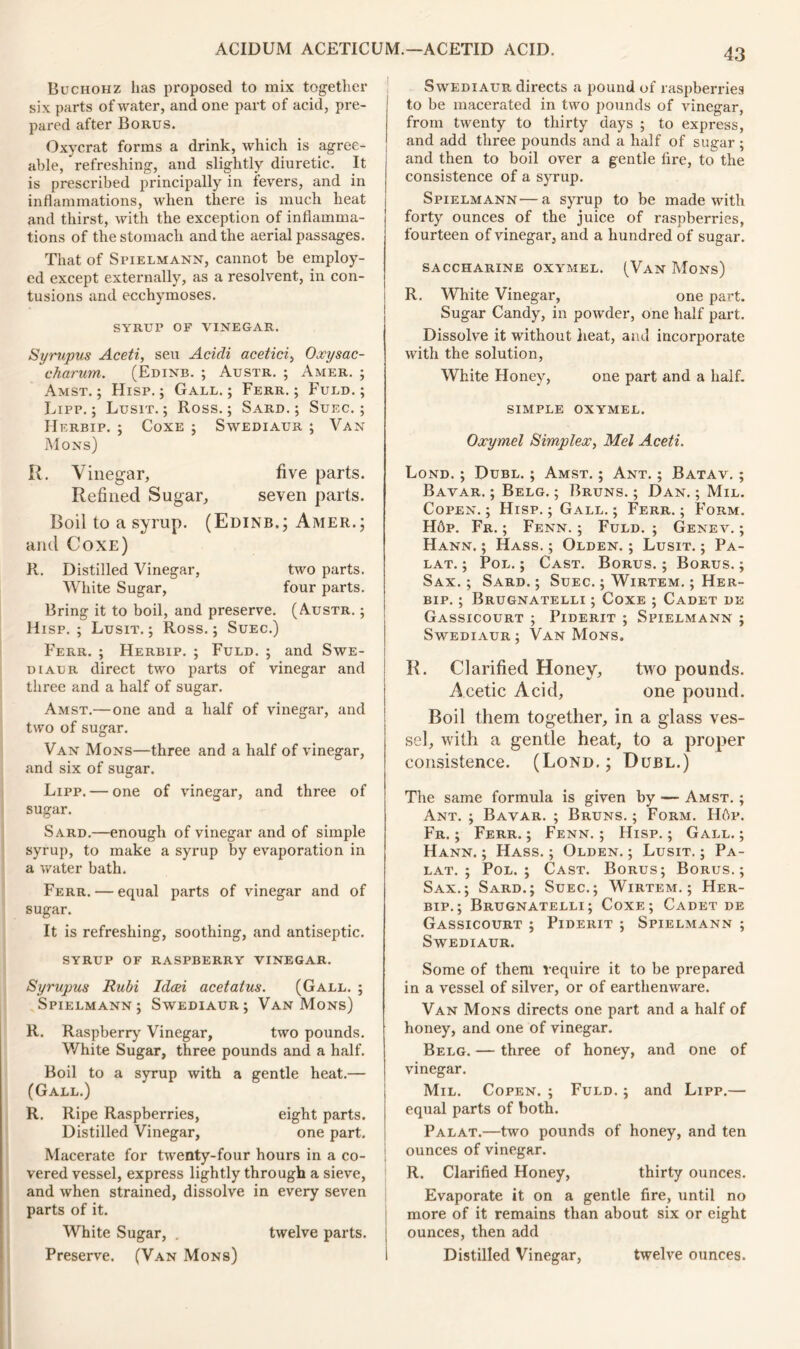 Buchohz has proposed to mix together six parts of water, and one part of acid, pre- pared after Borus. Oxycrat forms a drink, which is agree- able, refreshing, and slightly diuretic. It is prescribed principally in fevers, and in inflammations, when there is much heat and thirst, with the exception of inflamma- tions of the stomach and the aerial passages. That of Spielmann, cannot be employ- ed except externally, as a resolvent, in con- tusions and ecchymoses. SYRUP OF VINEGAR. Syrupus Aceti, seu Acidi acetici, Oxysac- charum. (Edinb. ; Austr. ; Amer. ; Amst. ; Hisp. ; Gall. ; Ferr. ; Fuld. ; Lipp.; Lusit. ; Ross.; Sard.; Suec. ; Herbip. ; Coxe ; Swediaur ; Van Mo ns) R. Vinegar, five parts. Refined Sugar, seven parts. Boil to a syrup. (Edinb.; Amer.; and Coxe) R. Distilled Vinegar, two parts. White Sugar, four parts. Bring it to boil, and preserve. (Austr. ; Hisp. ; Lusit. ; Ross.; Suec.) Ferr. ; Herbip. ; Fuld. ; and Swe- diaur direct two parts of vinegar and three and a half of sugar. Amst.—one and a half of vinegar, and two of sugar. Van Mons—three and a half of vinegar, and six of sugar. Lipp. — one of vinegar, and three of sugar. Sard.—enough of vinegar and of simple syrup, to make a syrup by evaporation in a water bath. Ferr. — equal parts of vinegar and of sugar. It is refreshing, soothing, and antiseptic. SYRUP OF RASPBERRY VINEGAR. Syrupus Rubi Idcei acetatus. (Gall. ; Spielmann; Swediaur; Van Mons) R. Raspberry Vinegar, two pounds. White Sugar, three pounds and a half. Boil to a syrup with a gentle heat.— (Gall.) R. Ripe Raspberries, eight parts. Distilled Vinegar, one part. Macerate for twenty-four hours in a co- vered vessel, express lightly through a sieve, and when strained, dissolve in every seven parts of it. White Sugar, . twelve parts, j Preserve. (Van Mons) 1 Swediaur directs a pound of raspberries to be macerated in two pounds of vinegar, from twenty to thirty days ; to express, and add three pounds and a half of sugar ; and then to boil over a gentle lire, to the consistence of a syrup. Spielmann—a syrup to be made with forty ounces of the juice of raspberries, fourteen of vinegar, and a hundred of sugar. SACCHARINE OXYMEL. (Van Mons) R. White Vinegar, one part. Sugar Candy, in powder, one half part. Dissolve it without heat, and incorporate with the solution, White Honey, one part and a half. SIMPLE OXYMEL. Oxymel Simplex, Mel Aceti. Lond. ; Dubl. ; Amst. ; Ant. ; Batav. ; Bavar. ; Belg. ; Bruns. ; Dan. ; Mil. Copen.; Hisp.; Gall.; Ferr.; Form. H6p. Fr. ; Fenn. ; Fuld. ; Genev. ; Hann. ; Hass. ; Olden. ; Lusit. ; Pa- lat. ; Pol. ; Cast. Borus. ; Borus. ; Sax. ; Sard. ; Suec. ; Wirtem. ; Her- bip. ; Brugnatelli ; Coxe ; Cadet de Gassicourt ; Piderit ; Spielmann ; Swediaur; Van Mons. R. Clarified Honey, two pounds. Acetic Acid, one pound. Boil them together, in a glass ves- sel, with a gentle heat, to a proper consistence. (Lond.; Dubl.) The same formula is given by — Amst. ; Ant. ; Bavar. ; Bruns. ; Form. Ilbp. Fr. ; Ferr.; Fenn.; Hisp.; Gall.; Hann. ; Hass. ; Olden. ; Lusit. ; Pa- lat. ; Pol.; Cast. Borus; Borus.; Sax.; Sard.; Suec.; Wirtem.; Her- bip.; Brugnatelli; Coxe; Cadet de Gassicourt ; Piderit ; Spielmann ; Swediaur. Some of them require it to be prepared in a vessel of silver, or of earthenware. Van Mons directs one part and a half of honey, and one of vinegar. Belg. — three of honey, and one of vinegar. Mil. Copen. ; Fuld. ; and Lipp.— equal parts of both. Palat.—two pounds of honey, and ten ounces of vinegar. R. Clarified Honey, thirty ounces. Evaporate it on a gentle fire, until no more of it remains than about six or eight ounces, then add Distilled Vinegar, twelve ounces.