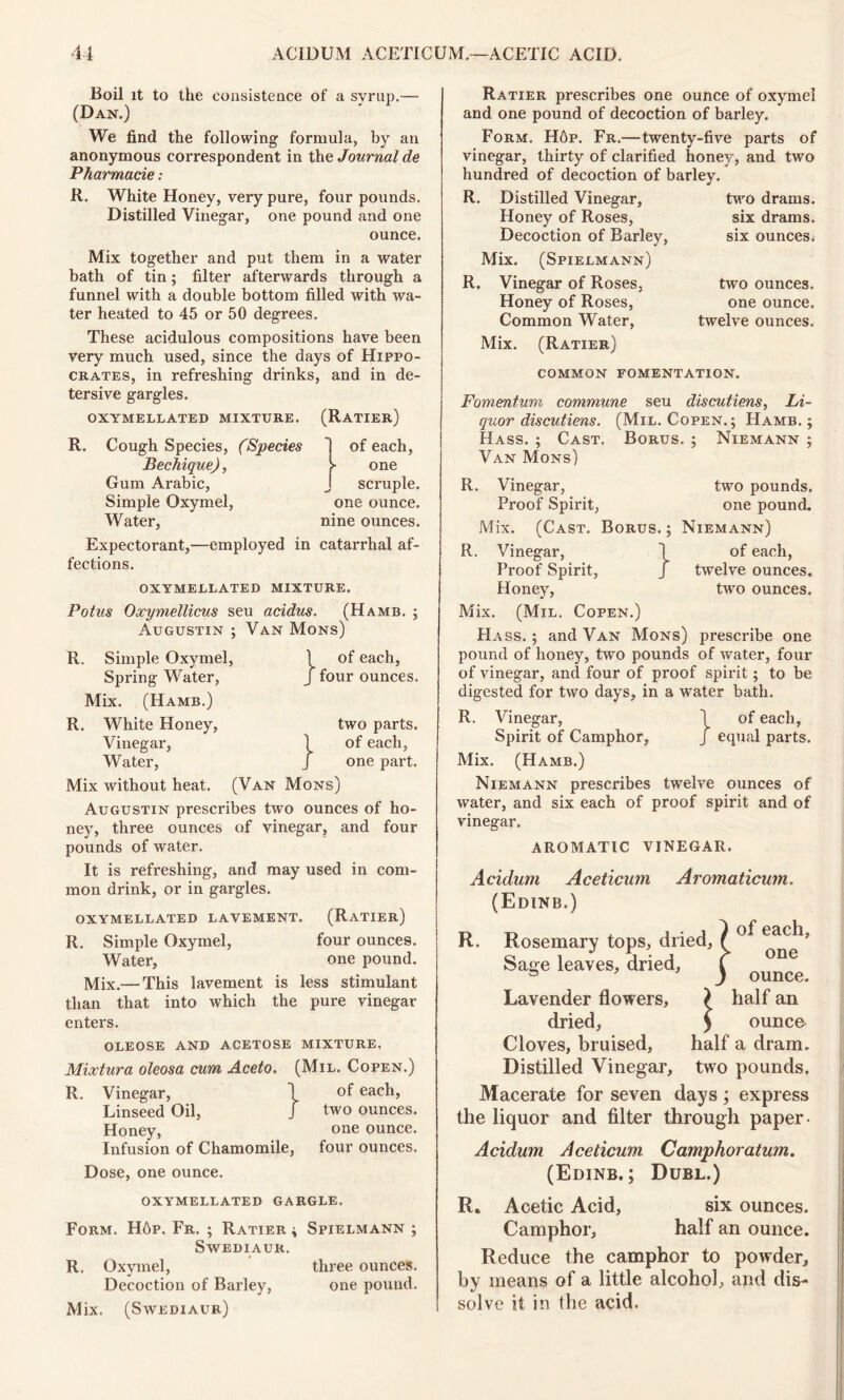 Boil it to the consistence of a syrup.— (Dan.) We find the following formula, by an anonymous correspondent in the Journal de Pharmacie: R. White Honey, very pure, four pounds. Distilled Vinegar, one pound and one ounce. Mix together and put them in a water bath of tin; filter afterwards through a funnel with a double bottom filled with wa- ter heated to 45 or 50 degrees. These acidulous compositions have been very much used, since the days of Hippo- crates, in refreshing drinks, and in de- tersive gargles. OXYMELLATED MIXTURE. (RATIER) R. Cough Species, (Species Bechique), Gum Arabic, Simple Oxymel, Water, of each, > one scruple, one ounce, nine ounces. Expectorant,—employed in catarrhal af- fections. OXYMELLATED MIXTURE. Potus Oxymellicus seu acidus. (Hamb. ; Augustin ; Van Mons) R. Simple Oxymel, Spring Water, Mix. (Hamb.) R. White Honey, Vinegar, Water, } } of each, four ounces. two parts, of each, one part. Mix without heat. (Van Mons) Augustin prescribes two ounces of ho- ney, three ounces of vinegar, and four pounds of water. It is refreshing, and may used in com- mon drink, or in gargles. OXYMELLATED LAVEMENT. (RaTIER) R. Simple Oxymel, four ounces. Water, one pound. Mix.— This lavement is less stimulant than that into which the pure vinegar enters. OLEOSE AND ACETOSE MIXTURE. Mixtura oleosa cum Aceto. (Mil. Copen.) R. Vinegar, 1 of each, Linseed Oil, J two ounces. Honey, one ounce. Infusion of Chamomile, four ounces. Dose, one ounce. Ratier prescribes one ounce of oxymel and one pound of decoction of barley. Form. H6p. Fr.—twenty-five parts of vinegar, thirty of clarified honey, and two hundred of decoction of barley. R. Distilled Vinegar, Honey of Roses, Decoction of Barley, Mix. (Spielmann) R. Vinegar of Roses. Honey of Roses, Common Water, Mix. (Ratier) two drams, six drams, six ounces. two ounces, one ounce, twelve ounces. common fomentation. Fomentum commune seu discutiens, Li- quor discutiens. (Mil. Copen.; Hamb.; Hass. ; Cast. Borus. ; Niemann ; Van Mons) R. Vinegar, two pounds. Proof Spirit, one pound. Mix. (Cast. Borus.; Niemann) R. Vinegar, \ of each, Proof Spirit, J twelve ounces. Honey, two ounces. Mix. (Mil. Copen.) Ha ss. ; and Van Mons) prescribe one pound of honey, two pounds of water, four of vinegar, and four of proof spirit; to be digested for two days, in a water bath. R. Vinegar, \ of each, Spirit of Camphor, j equal parts. Mix. (Hamb.) Niemann prescribes twelve ounces of water, and six each of proof spirit and of vinegar. AROMATIC VINEGAR. Aciclum Aceticum Aromaticum. (Edinb.) R. Rosemary tops, dried. Sage leaves, dried. of each, one ounce. Lavender flowers, ? half an dried, £ ounce Cloves, bruised, half a dram. Distilled Vinegar, two pounds. Macerate for seven days; express the liquor and filter through paper- Acidum Aceticum Camphor alum. (Edinb.; Dubl.) OXYMELLATED GARGLE. Form. H6p. Fr. ; Ratier ; Spielmann ; Swediaur. R. Oxymel, three ounces. Decoction of Barley, one pound. Mix. (Swediaur) R. Acetic Acid, six ounces. Camphor, half an ounce. Reduce the camphor to powder, by means of a little alcohol, and dis- solve it in the acid.