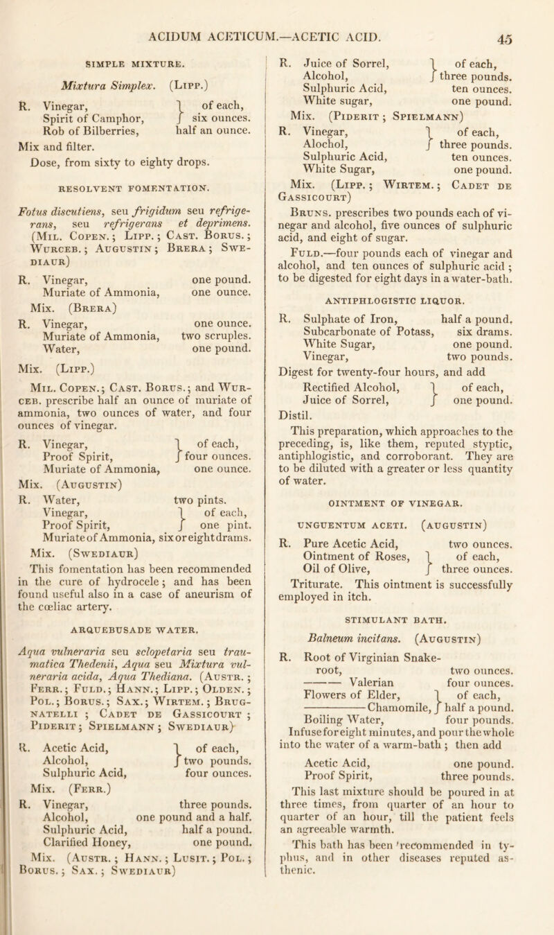 SIMPLE MIXTURE. Mixtura Simplex. (Lipp.) R. Vinegar, ] of each, Spirit of Camphor, J six ounces. Rob of Bilberries, half an ounce. Mix and filter. Dose, from sixty to eighty drops. RESOLVENT FOMENTATION. Fotus discutiens, seu frigidum seu refrige- rans, seu refrigeram et deprimem. (Mil. Copen. ; Lipp. ; Cast. Borus. ; Wurceb, ; Augustin; Brera ; Swe- diaur) R. Vinegar, Muriate of Ammonia, Mix. (Brera) R. Vinegar, Muriate of Ammonia, Water, one pound, one ounce. one ounce, two scruples, one pound. Mix. (Lipp.) Mil. Copen.; Cast. Borus.; and Wur- ceb. prescribe half an ounce of muriate of ammonia, two ounces of water, and four ounces of vinegar. R. Vinegar, \ of each, Proof Spirit, J four ounces. Muriate of Ammonia, one ounce. Mix. (Augustin) R. Water, two pints. Vinegar, \ of each, Proof Spirit, / one pint. Muriateof Ammonia, sixoreightdrams. Mix. (Swediaur) This fomentation has been recommended in the cure of hydrocele; and has been found useful also in a case of aneurism of the cceliac artery. arquebusade water. Aqua vulneraria seu sclopetaria seu trau- matica Thedenii, Aqua seu Mixtura vul- neraria acida, Aqua Thediana. (Austr. ; Ferr.; Fuld.; Hann.; Lipp. ; Olden. ; Pol.; Borus.; Sax.; Wirtem. ; Brug- natelli ; Cadet de Gassicourt ; Piderit ; Spielmann ; Swediaur) R. Acetic Acid, Alcohol, Sulphuric Acid, Mix. (Ferr.) R. Vinegar, Alcohol, Sulphuric Acid, Clarified Honey, } of each, two pounds, four ounces. Mix. Borus. three pounds, one pound and a half, half a pound, one pound. (Austr. ; Hann. ; Lusit. ; Pol. ; Sax. ; Swediaur) R. Juice of Sorrel, Alcohol, Sulphuric Acid, White sugar, Mix. (Piderit ; R. Vinegar, Alochol, Sulphuric Acid, White Sugar, \ of each, J three pounds, ten ounces, one pound. Spielmann) of each, three pounds, ten ounces, one pound. } Mix. (Lipp.; Wirtem.; Cadet de Gassicourt) Bruns, prescribes two pounds each of vi- negar and alcohol, five ounces of sulphuric acid, and eight of sugar. Fuld.—four pounds each of vinegar and alcohol, and ten ounces of sulphuric acid ; to be digested for eight days in a water-bath. antiphlogistic liquor. R. Sulphate of Iron, half a pound. Subcarbonate of Potass, six drams. White Sugar, one pound. Vinegar, two pounds. Digest for twenty-four hours, and add Rectified Alcohol, 1 of each, Juice of Sorrel, J one pound. Distil. This preparation, which approaches to the preceding, is, like them, l’eputed styptic, antiphlogistic, and corroborant. They are to be diluted with a greater or less quantity of water. ointment of vinegar. UNGUENTUM ACETI. (AUGUSTIN) R. Pure Acetic Acid, two ounces. Ointment of Roses, \ of each, Oil of Olive, J three ounces. Triturate. This ointment is successfully employed in itch. STIMULANT BATH. Balneum incitam. (Augustin) R. Root of Virginian Snake- root, two ounces. Valerian four ounces. Flowers of Elder, \ of each, Chamomile, J half a pound. Boiling Water, four pounds. Infusefor eight minutes, and pour the whole into the water of a warm-bath ; then add Acetic Acid, one pound. Proof Spirit, three pounds. This last mixture should be poured in at three times, from quarter of an hour to quarter of an hour, till the patient feels an agreeable warmth. This bath has been 'recommended in ty- phus, and in other diseases reputed as- thenic.