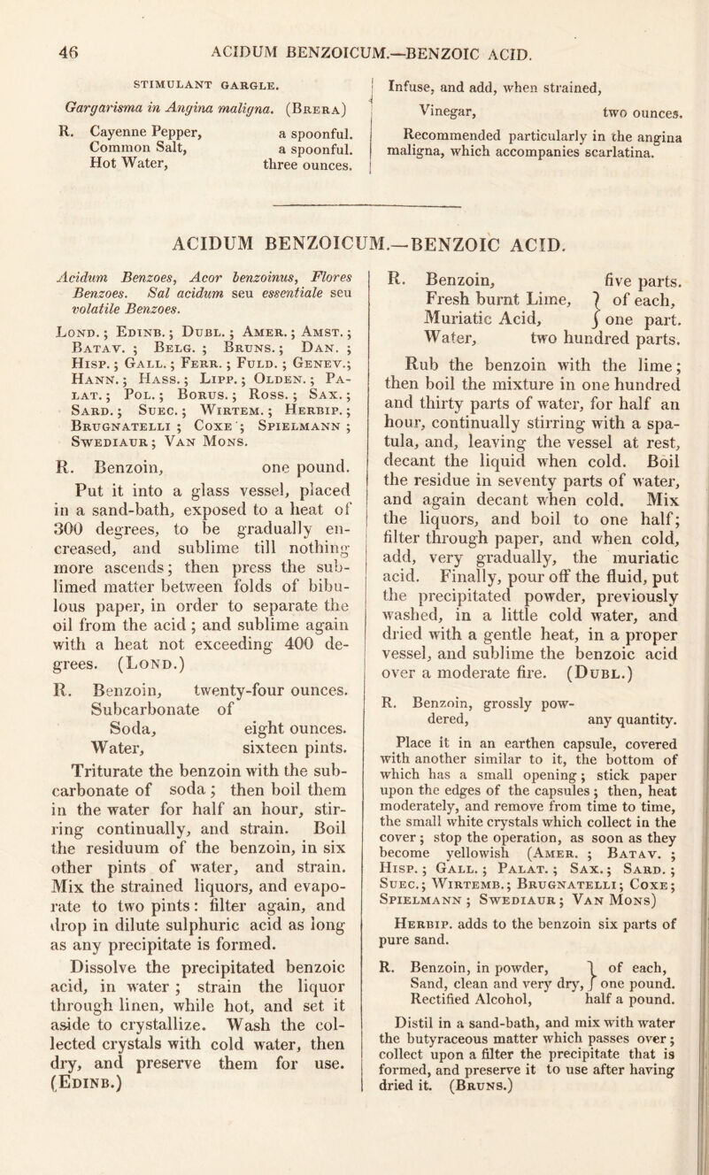 STIMULANT GARGLE. Gargarisma in Angina maligna. (Brera) R. Cayenne Pepper, a spoonful. Common Salt, a spoonful. Hot Water, three ounces, j ACIDUM BENZOICUM. Acidum Benzoes, Acor benzoinus, Flores Benzoes. Sal acidum seu essentiale seu volatile Benzoes. Lond. ; Edinb. ; Duel. ; Amer. ; Amst. ; Batav. ; Belg. ; Bruns. ; Dan. ; Hisp. ; Gall. ; Ferr. ; Fuld. ; Genev.; Hann. ; Hass. ; Lipp. ; Olden. ; Pa- lat. ; Pol. ; Borus. ; Ross.; Sax. ; Sard. ; Suec. ; Wirtem. ; Herbip. ; Brugnatelli ; Coxe'; Spielmann ; Swediaur; Van Mons. R. Benzoin, one pound. Put it into a glass vessel, placed in a sand-bath, exposed to a heat of 300 degrees, to be gradually en- creased, and sublime till nothing more ascends; then press the sub- limed matter between folds of bibu- lous paper, in order to separate the oil from the acid; and sublime again with a heat not exceeding 400 de- grees. (Lond.) R. Benzoin, twenty-four ounces. Subcarbonate of Soda, eight ounces. Water, sixteen pints. Triturate the benzoin with the sub- carbonate of soda ; then boil them in the water for half an hour, stir- ring continually, and strain. Boil the residuum of the benzoin, in six other pints of water, and strain. Mix the strained liquors, and evapo- rate to two pints: filter again, and drop in dilute sulphuric acid as long as any precipitate is formed. Dissolve the precipitated benzoic acid, in water ; strain the liquor through linen, while hot, and set it aside to crystallize. Wash the col- lected crystals with cold water, then dry, and preserve them for use. (Edinb.) j Infuse, and add, when strained, Vinegar, two ounces. Recommended particularly in the angina ~ hgna, which accompanies scarlatina. BENZOIC ACID. R. Benzoin, five parts. Fresh burnt Lime, ? of each. Muriatic Acid, j one part. Water, two hundred parts. Rub the benzoin with the lime; then boil the mixture in one hundred and thirty parts of water, for half an hour, continually stirring with a spa- tula, and, leaving the vessel at rest, decant the liquid when cold. Boil the residue in seventy parts of water, and again decant when cold. Mix the liquors, and boil to one half; filter through paper, and when cold, add, very gradually, the muriatic acid. Finally, pour off the fluid, put the precipitated powder, previously washed, in a little cold water, and dried with a gentle heat, in a proper vessel, and sublime the benzoic acid over a moderate fire. (D UBL.) R. Benzoin, grossly pow- dered, any quantity. Place it in an earthen capsule, covered with another similar to it, the bottom of which has a small opening; stick paper upon the edges of the capsules ; then, heat moderately, and remove from time to time, the small white crystals which collect in the cover ; stop the operation, as soon as they become yellowish (Amer. ; Batav. ; Hisp.; Gall.; Palat. ; Sax.; Sard.; Suec.; Wirtemb.; Brugnatelli; Coxe; Spielmann; Swediaur; Van Mons) Herbip. adds to the benzoin six parts of pure sand. R. Benzoin, in powder, 1 of each, Sand, clean and very dry, J one pound. Rectified Alcohol, half a pound. Distil in a sand-bath, and mix with water the butyraceous matter which passes over; collect upon a filter the precipitate that is formed, and preserve it to use after having dried it. (Bruns.)