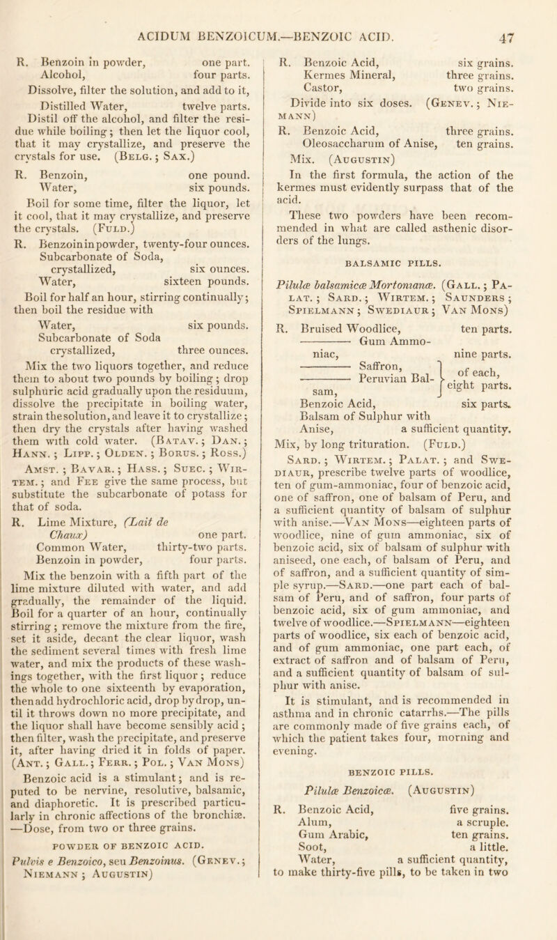 R. Benzoin in powder, one part. Alcohol, four parts. Dissolve, filter the solution, and add to it, Distilled Water, twelve parts. Distil off the alcohol, and filter the resi- due while boiling; then let the liquor cool, that it may crystallize, and preserve the crystals for use. (Belg. ; Sax.) R. Benzoin, one pound. Water, six pounds. Boil for some time, filter the liquor, let it cool, that it may crystallize, and preserve the crystals. (Fuld.) R. Benzoin in powder, twenty-four ounces. Subcarbonate of Soda, crystallized, six ounces. Water, sixteen pounds. Boil for half an hour, stirring continually; then boil the residue with Water, six pounds. Subcarbonate of Soda crystallized, three ounces. Mix the two liquors together, and reduce them to about two pounds by boiling; drop sulphuric acid gradually upon the residuum, dissolve the precipitate in boiling water, strain thesolution, and leave it to crystallize; then dry the crystals after having washed them with cold water. (Batav. ; Dan. ; Hann. ; Lipp. ; Olden. ; Borus. ; Ross.) Amst. ; Bavar. ; Hass. ; Suec. ; Wir- tem. ; and Fee give the same process, but substitute the subcarbonate of potass for that of soda. R. Lime Mixture, (Bail de Chaux) one part. Common Water, thirty-two parts. Benzoin in powder, four parts. Mix the benzoin with a fifth part of the lime mixture diluted with water, and add gradually, the remainder of the liquid. Boil for a quarter of an hour, continually stirring ; remove the mixture from the fire, set it aside, decant the clear liquor, wash the sediment several times with fresh lime water, and mix the products of these wash- ings together, with the first liquor ; reduce the whole to one sixteenth by evaporation, then add hydrochloric acid, drop by drop, un- til it throws down no more precipitate, and the liquor shall have become sensibly acid ; then filter, wash the precipitate, and preserve it, after having dried it in folds of paper. (Ant. ; Gall.; Ferr. ; Pol. ; Van Mons) Benzoic acid is a stimulant; and is re- puted to be nervine, resolutive, balsamic, and diaphoretic. It is prescribed particu- larly in chronic affections of the bronchia. —Dose, from two or three grains. POWDER OF BENZOIC ACID. Pulvis e Benzoico, sen Benzoinus. (Genev.; Niemann ; Augustin) R. Benzoic Acid, Kermes Mineral, Castor, Divide into six doses. mann) six grains, three grains, two grains. (Genev. ; Nie- R. Benzoic Acid, three grains. Oleosaccharum of Anise, ten grains. Mix. (Augustin) In the first formula, the action of the kermes must evidently surpass that of the acid. These two powders have been recom- mended in what are called asthenic disor- ders of the lungs. balsamic pills. R. Pilules balsamicce Mortoniancs. (Gall.; Pa- lat. ; Sard. ; Wirtem. ; Saunders ; Spielmann; Swediaur; Van Mons) ten parts. nine parts. of each, y eight parts. six parts* Bruised Woodlice, ■ Gum Ammo- niac, Saffron, Peruvian Bal- sam, Benzoic Acid, Balsam of Sulphur with Anise, a sufficient quantity. Mix, by long trituration. (Fuld.) Sard. ; Wirtem. ; Palat. ; and Swe- diaur, prescribe twelve parts of woodlice, ten of gum-ammoniac, four of benzoic acid, one of saffron, one of balsam of Peru, and a sufficient quantity of balsam of sulphur with anise.—Van Mons—eighteen parts of woodlice, nine of gum ammoniac, six of benzoic acid, six of balsam of sulphur with aniseed, one each, of balsam of Peru, and of saffron, and a sufficient quantity of sim- ple syrup.—Sard.—one part each of bal- sam of Peru, and of saffron, four parts of benzoic acid, six of gum ammoniac, and twelve of woodlice.—Spielmann—eighteen parts of woodlice, six each of benzoic acid, and of gum ammoniac, one part each, of extract of saffron and of balsam of Peru, and a sufficient quantity of balsam of sul- phur with anise. It is stimulant, and is recommended in asthma and in chronic catarrhs.—The pills are commonly made of five grains each, of which the patient takes four, morning and evening. BENZOIC PILLS. Pilules Benzoicce R. Benzoic Acid, Alum, Gum Arabic, Soot, Water, to make thirty-five pil (Augustin) five grains, a scruple, ten grains, a little, a sufficient quantity, s, to be taken in two