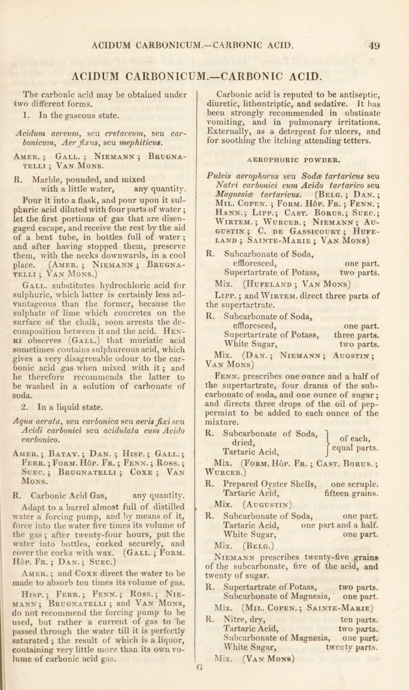 ACIDUM CARBONICUM.—CARBONIC ACID. The carbonic acid may be obtained under two different forms. 1. In the gaseous state. Acidurn aereum, seu cretaceum, seu car- bonicum, Aer fixus, seu mephiticus. Amer. ; Gall. ; Niemann ; Brugna- telli ; Van Mons. R. Marble, pounded, and mixed with a little water, any quantity. Pour it into a flask, and pour upon it sul- phuric acid diluted with four parts of water ; let the first portions of gas that are disen- gaged escape, and receive the rest by the aid of a bent tube, in bottles full of water ; and after having stopped them, preserve them, with the necks downwards, in a cool place. (Amer. ; Niemann ; Brugna- telli ; Van Mons.) Gall, substitutes hydrochloric acid for sulphuric, which latter is certainly less ad- vantageous than the former, because the sulphate of lime which concretes on the surface of the chalk, soon arrests the de- composition between it and the acid. Hen- ri observes (Gall.) that muriatic acid sometimes contains sulphureous acid, which gives a very disagreeable odour to the car- bonic acid gas when mixed with it; and he therefore recommends the latter to be washed in a solution of carbonate of soda. 2. In a liquid state. Aqua aerata, seu carbonica seu aeris fixi seu Acidi carbonici seu acidulata cum Acido carbonico. Amer. ; Batav. ; Dan. ; Hisp. ; Gall. ; Ferr. ; Form. H6p. Fr. ; Fenn. ; Ross.; Suec. ; Brugnatelli ; Coxe ; Van Mons. R. Carbonic Acid Gas, any quantity. Adapt to a barrel almost full of distilled water a forcing pump, and by means of it, force into the water five times its volume of the gas ; after twenty-four hours, put the water into bottles, corked securely, and cover tbe corks with wax. (Gall. ; Form. Hdp. Fr. ; Dan.; Suec.) Amer. ; and Coxe direct the water to be made to absorb ten times its volume of gas. Hisp.; Ferr.; Fenn.; Ross.; Nie- mann; Brugnatelli; and Van Mons, do not recommend the forcing pump to be used, but rather a current of gas to be passed through the water till it is perfectly saturated ; the result of which is a liquor, containing very little more than its own vo- lume of carbonic acid gas. Carbonic acid is reputed to be antiseptic, diuretic, litliontriptic, and sedative. It lias been strongly recommended in obstinate vomiting, and in pulmonary irritations. Externally, as a detergent for ulcers, and for soothing the itching attending tetters. aerophoric powder. Pulvis aerophorus seu Sodas tartaricus seu Natri carbonici cum Acido tartarico seu Magnesice tartaricus. (Belg. ; Dan. ; Mil. Copen. ; Form. H6p. Fr. ; Fenn. ; Hann.; Lipp.; Cast. Borus.; Suec.; Wirtem. ; Wurceb. ; Niemann ; Au- gustin ; C. de Gassicourt ; Hufe- LAND ; SaINTE-MarIE ; VAN Mons) R. Subcarbonate of Soda, effloresced, one part. Supertartrate of Potass, two parts. Mix. (Hufeland ; Van Mons) Lipp. ; and Wirtem. direct three parts of the supertartrate. R. Subcarbonate of Soda, effloresced, one part. Supertartrate of Potass, three parts. White Sugar, two parts. Mix. (Dan.; Niemann; Augstin; Van Mons) Fenn. prescribes one ounce and a half of the supertartrate, four drams of the sub- carbonate of soda, and one ounce of sugar ; and directs three drops of the oil of pep- permint to be added to each ounce of the mixture. R. Subcarbonate of Soda, dried, Tartaric Acid, }of each, equal parts. Mix. (Form. Hop. Fr. ; Cast. Borus. ; Wurceb.) R. Prepared Oyster Shells, one scruple. Tartaric Acid, fifteen grains. Mix. (Augustin) R. Subcarbonate of Soda, one part. Tartaric Acid, one part and a half. White Sugar, one part. Mix. (Belg.) Niemann prescribes twenty-five grains of the subcarbonate, five of the acid, and twenty of sugar. R. Supertartrate of Potass, two parts. Subcarbonate of Magnesia, one part. Mix. (Mil. Copen. ; Sainte-Marie) R. Nitre, dry, ten parts. Tartaric Acid, two parts. Subcarbonate of Magnesia, one part. White Sugar, twenty parts. Mix. (Van Mons)