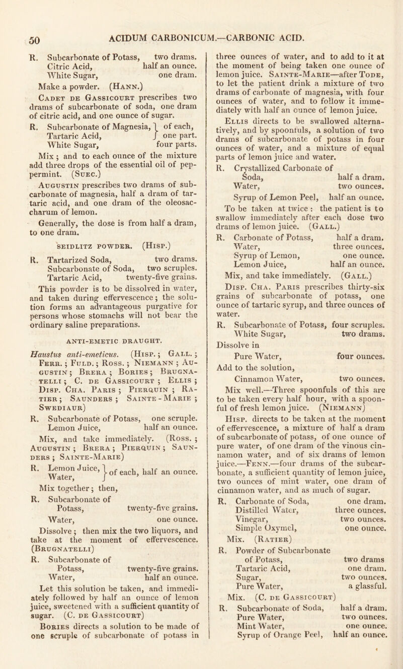 R. Subcarbonate of Potass, two drams. Citric Acid, half an ounce. White Sugar, one dram. Make a powder. (Hann.) Cadet de Gassicourt prescribes two drams of subcarbonate of soda, one dram of citric acid, and one ounce of sugar. R. Subcarbonate of Magnesia, 1 of each, Tartaric Acid, J one part. White Sugar, four parts. Mix ; and to each ounce of the mixture add three drops of the essential oil of pep- permint. (Suec.) Augustin prescribes two drams of sub- carbonate of magnesia, half a dram of tar- taric acid, and one dram of the oleosac- charum of lemon. Generally, the dose is from half a dram, to one dram. SEIDLITZ POWDER. (HlSP.) R. Tartarized Soda, two drams. Subcarbonate of Soda, two scruples. Tartaric Acid, twenty-five grains. This powder is to be dissolved in water, and taken during effervescence; the solu- tion forms an advantageous purgative for persons whose stomachs will not bear the ordinary saline preparations. ANTI-EMETIC DRAUGHT. Hanstus anti-emeticus. (Hisp. ; Gall. ; Ferr. ; Fuld. ; Ross.; Niemann ; Au- gustin ; Brera ; Bories; Brugna- telli ; C. de Gassicourt ; Ellis ; Disp. Ciia. Paris ; Pierguin ; Ra- tier ; Saunders; Sainte - Marie ; Swediaur) R. Subcarbonate of Potass, one scruple. Lemon Juice, half an ounce. Mix, and take immediately. (Ross. ; Augustin ; Brera ; Pierquin ; Saun- ders ; Sainte-Marie) R. Lemon Juice, j f h half an olmce. Water, J Mix together; then, R. Subcarbonate of Potass, twenty-five grains. Water, one ounce. Dissolve ; then mix the two liquors, and take at the moment of effervescence. (Brugnatelli) R. Subcarbonate of Potass, twenty-five grains. Water, half an ounce. Let this solution be taken, and immedi- ately followed by half an ounce of lemon juice, sweetened with a sufficient quantity of sugar. (C. de Gassicourt) Bories directs a solution to be made of one scruple of subcarbonate of potass in three ounces of water, and to add to it at the moment of being taken one ounce of lemon juice. Sainte-Marie—after Tode, to let the patient drink a mixture of two drams of carbonate of magnesia, with four ounces of water, and to follow it imme- diately with half an ounce of lemon juice. Ellis directs to be swallowed alterna- tively, and by spoonfuls, a solution of two drams of subcarbonate of potass in four ounces of water, and a mixture of equal parts of lemon juice and water. R. Crystallized Carbonate of Soda, half a dram. Water, two ounces. Syrup of Lemon Peel, half an ounce. To be taken at twice : the patient is to swallow immediately after each dose two drams of lemon juice. (Gall.) R. Carbonate of Potass, half a dram. Water, three ounces. Syrup of Lemon, one ounce. Lemon Juice, half an ounce. Mix, and take immediately. (Gall.) Disp. Cha. Paris prescribes thirty-six grains of subcarbonate of potass, one ounce of tartaric syrup, and three ounces of water. R. Subcarbonate of Potass, four scruples. White Sugar, two drams. Dissolve in Pure Water, four ounces. Add to the solution, Cinnamon Water, two ounces. Mix well.—Three spoonfuls of this are to be taken every half hour, with a spoon- ful of fresh lemon juice. (Niemann) Hisp. directs to be taken at the moment of effervescence, a mixture of half a dram of subcarbonate of potass, of one ounce of pure water, of one dram of the vinous cin- namon water, and of six drams of lemon juice.—Fenn.—four drams of the subcar- bonate, a sufficient quantity of lemon juice, two ounces of mint water, one dram of cinnamon water, and as much of sugar. R. Carbonate of Soda, one dram. Distilled Water, three ounces. Vinegar, two ounces. Simple Oxymel, one ounce. Mix. (Ratier) R. Powder of Subcarbonate of Potass, two drams Tartaric Acid, one dram. Sugar, two ounces. Pure Water, a glassful. Mix. (C. de Gassicourt) R. Subcarbonate of Soda, half a dram. Pure Water, two ounces. Mint Water, one ounce. Syrup of Orange Peel, half an ounce.