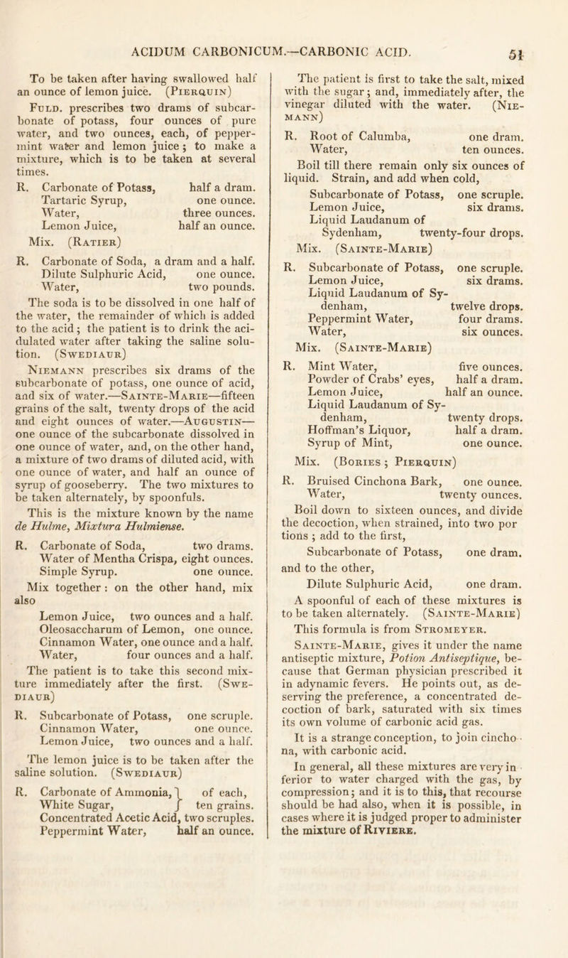 To be taken after having swallowed half an ounce of lemon juice. (Pierquin) Fold, prescribes two drams of subcar- bonate of potass, four ounces of pure water, and two ounces, each, of pepper- mint water and lemon juice ; to make a mixture, which is to be taken at several times. R. Carbonate of Potass, Tartaric Syrup, Water, Lemon Juice, Mix. (Ratier) R. Carbonate of Soda, a dram and a half. Dilute Sulphuric Acid, one ounce. Water, two pounds. The soda is to be dissolved in one half of the water, the remainder of which is added dulated water after taking the saline solu- tion. (Swediaur) Niemann prescribes six drams of the subcarbonate of potass, one ounce of acid, and six of water.—Sainte-Marie—fifteen grains of the salt, twenty drops of the acid and eight ounces of water.—Augustin— one ounce of the subcarbonate dissolved in one ounce of water, and, on the other hand, a mixture of two drams of diluted acid, with one ounce of water, and half an ounce of syrup of gooseberry. The two mixtures to be taken alternately, by spoonfuls. This is the mixture known by the name de Hulme, Mixtura Hulmiense. R. Carbonate of Soda, two drams. Water of Mentha Crispa, eight ounces. Simple Syrup. one ounce. Mix together : on the other hand, mix also Lemon Juice, two ounces and a half. Oleosaccharum of Lemon, one ounce. Cinnamon Water, one ounce and a half. Water, four ounces and a half. The patient is to take this second mix- ture immediately after the first. (Swe- diaur) R. Subcarbonate of Potass, one scruple. Cinnamon Water, one ounce. Lemon Juice, two ounces and a half. The lemon juice is to be taken after the saline solution. (Swediaur) R. Carbonate of Ammonia, 1 of each, White Sugar, J ten grains. Concentrated Acetic Acid, two scruples. Peppermint Water, half an ounce. The patient is first to take the salt, mixed with the sugar ; and, immediately after, the vinegar diluted with the water. (Nie- mann) R. Root of Calumba, one dram. Water, ten ounces. Boil till there remain only six ounces of liquid. Strain, and add when cold. Subcarbonate of Potass, one scruple. Lemon Juice, six drams. Liquid Laudanum of Sydenham, twenty-four drops. Mix. (Sainte-Marie) R. Subcarbonate of Potass, Lemon Juice, Liquid Laudanum of Sy denham, Peppermint Water, Mix. (Sainte-Marie) R. Mint Water, five ounces. Powder of Crabs’ eyes, half a dram. Lemon Juice, half an ounce. Liquid Laudanum of Sy- denham, twenty drops. Hoffman’s Liquor, half a dram. Syrup of Mint, one ounce. Mix. (Bories ; Pierquin) R. Bruised Cinchona Bark, one ounce. Water, twenty ounces. Boil down to sixteen ounces, and divide the decoction, when strained, into two por tions ; add to the first, Subcarbonate of Potass, one dram, and to the other, Dilute Sulphuric Acid, one dram. A spoonful of each of these mixtures is to be taken alternately. (Sainte-Marie) This formula is from Stromeyer. Sainte-Marie, gives it under the name antiseptic mixture, Potion Antiseptique, be- cause that German physician prescribed it in adynamic fevers. He points out, as de- serving the preference, a concentrated de- coction of bark, saturated with six times its own volume of carbonic acid gas. It is a strange conception, to join cincho na, with carbonic acid. In general, all these mixtures are very in ferior to water charged with the gas, by compression; and it is to this, that recourse should be had also, when it is possible, in cases where it is judged proper to administer the mixture of Riviere. half a dram, one ounce, three ounces, half an ounce. one scruple, six drams. twelve drops, four drams,