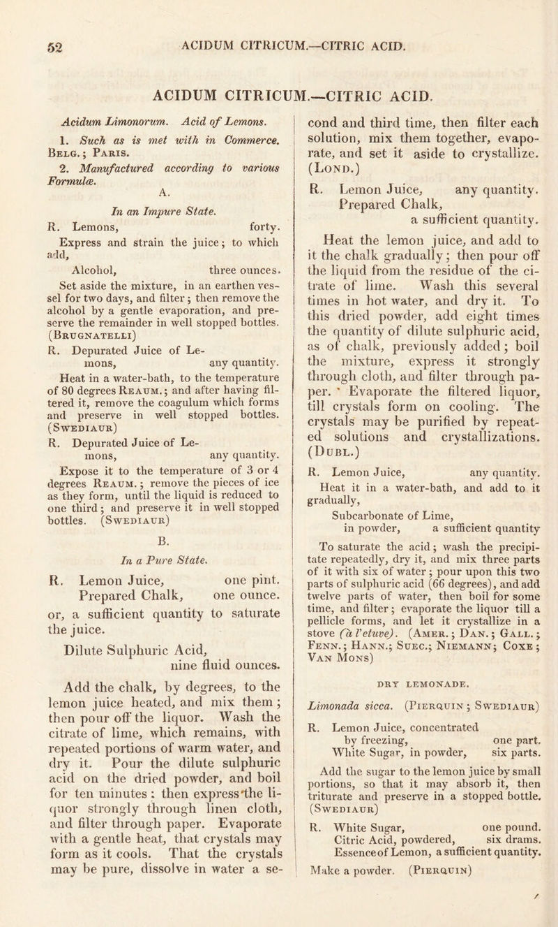 ACIDUM CITRICUM —CITRIC ACID. Acidum Limonorum. Acid of Lemons. 1. Such as is met with in Commerce. Belg. ; Paris. 2. Manufactured according to various Formulae. A. In an Impure State. R. Lemons, forty. Express and strain the juice; to which add. Alcohol, three ounces. Set aside the mixture, in an earthen ves- sel for two days, and filter; then remove the alcohol by a gentle evaporation, and pre- serve the remainder in well stopped bottles. (Brugnatelli) R. Depurated Juice of Le- mons, any quantity. Heat in a water-bath, to the temperature of 80 degrees Reaum. ; and after having fil- tered it, remove the coagulum which forms and preserve in well stopped bottles. (Swediaur) R. Depurated Juice of Le- mons, any quantity. Expose it to the temperature of 3 or 4 degrees Reaum. ; remove the pieces of ice as they form, until the liquid is reduced to one third ; and preserve it in well stopped bottles. (Swediaur) B. In a Pure State. R, Lemon Juice, one pint. Prepared Chalk, one ounce. or, a sufficient quantity to saturate the juice. Dilute Sulphuric Acid, nine fluid ounces. Add the chalk, by degrees, to the lemon juice heated, and mix them; then pour off the liquor. Wash the citrate of lime, which remains, with repeated portions of warm water, and dry it. Pour the dilute sulphuric acid on the dried powder, and boil for ten minutes : then express *the li- quor strongly through linen cloth, and filter through paper. Evaporate with a gentle heat, that crystals may form as it cools. That the crystals may be pure, dissolve in water a se- cond and third time, then filter each solution, mix them together, evapo- rate, and set it aside to crystallize. (Lond.) R. Lemon Juice, any quantity. Prepared Chalk, a sufficient quantity. Heat the lemon juice, and add to it the chalk gradually; then pour off the liquid from the residue of the ci- trate of lime. Wash this several times in hot water, and dry it. To this dried powder, add eight times the quantity of dilute sulphuric acid, as of chalk, previously added; boil the mixture, express it strongly through cloth, and filter through pa- per. * Evaporate the filtered liquor, till crystals form on cooling. The crystals may be purified by repeat- ed solutions and crystallizations. (Dubl.) R. Lemon Juice, any quantity. Heat it in a water-bath, and add to it gradually, Subcarbonate of Lime, in powder, a sufficient quantity To saturate the acid; wash the precipi- tate repeatedly, dry it, and mix three parts of it with six of water ; pour upon this two parts of sulphuric acid (66 degrees), and add twelve parts of water, then boil for some time, and filter; evaporate the liquor till a pellicle forms, and let it crystallize in a stove (dl'etuve). (Amer. ; Dan.; Gall.; Fenn.; Hann.; Suec.; Niemann; Coxe ; Van Mons) DRY LEMONADE. Limonada sicca. (Pierquin ; Sw'ediaur) R. Lemon Juice, concentrated by freezing, one part. White Sugar, in powder, six parts. Add the sugar to the lemon juice by small portions, so that it may absorb it, then triturate and preserve in a stopped bottle. (Swediaur) R. White Sugar, one pound. Citric Acid, powdered, six drams. Essence of Lemon, a sufficient quantity. Make a powder. (Pierquin) /