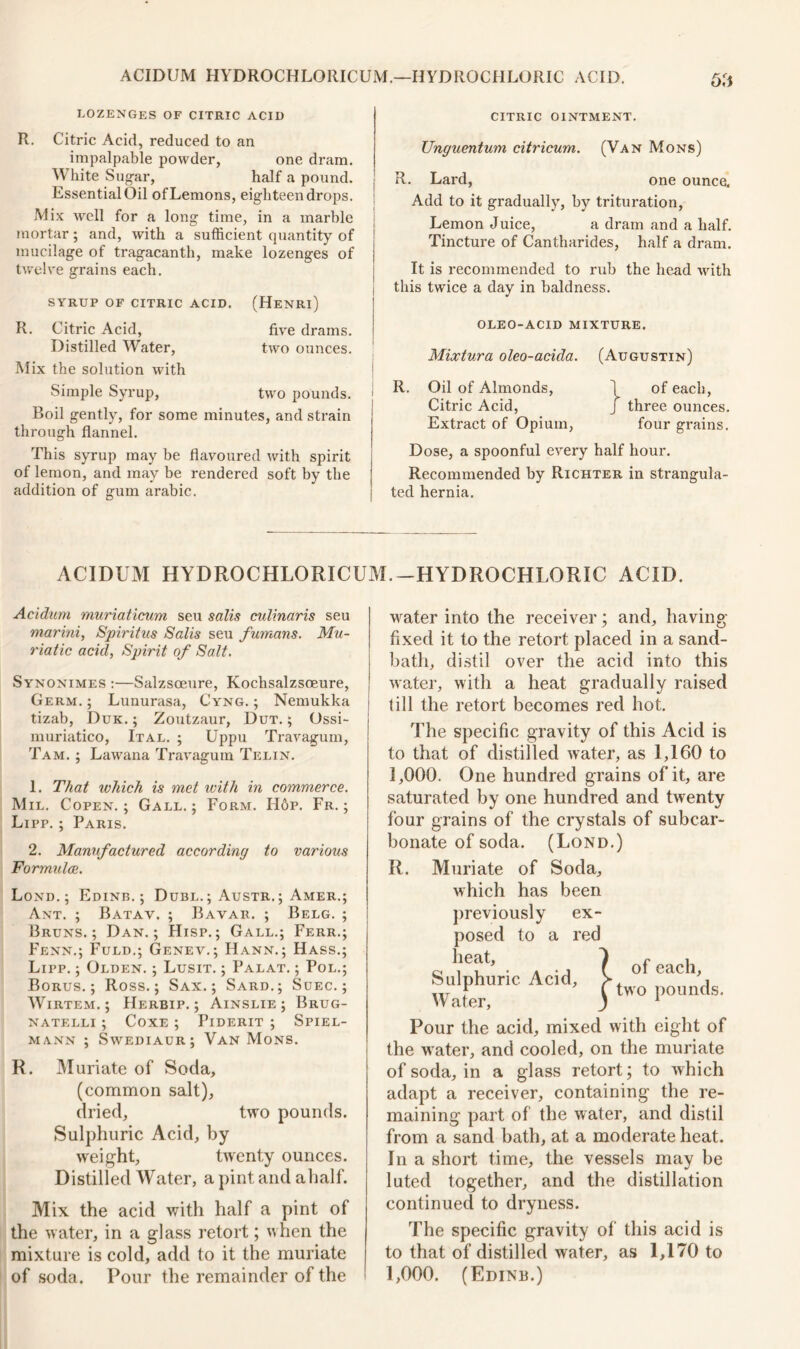 lozenges of citric acid CITRIC OINTMENT. R. Citric Acid, reduced to an impalpable powder, one dram. White Sugar, half a pound. Essential Oil of Lemons, eighteen drops. Mix well for a long time, in a marble mortar; and, with a sufficient quantity of mucilage of tragacanth, make lozenges of twelve grains each. SYRUP OF CITRIC ACID. R. Citric Acid, Distilled Water, Mix the solution with (Henri) five drams, two ounces. Simple Syrup, two pounds. Boil gently, for some minutes, and strain through flannel. This syrup may be flavoured with spirit of lemon, and may be rendered soft by the addition of gum arabic. Unguentum citricum. (Van Mons) R. Lard, one ounce. Add to it gradually, by trituration, Lemon Juice, a dram and a half. Tincture of Cantharides, half a dram. It is recommended to rub the head with i this twice a day in baldness. oleo-acid mixture. Mixtura oleo-acida. (Augustin) R. Oil of Almonds, 1 of each, Citric Acid, j three ounces. Extract of Opium, four grains. Dose, a spoonful every half hour. Recommended by Richter in strangula- ted hernia. ACIDUM HYDROCHLORICUM.-HYDROCHLORIC ACID. Acidum muriaticum seu salis culinaris seu marini, Spiritus Sails seu fumans. Mu- riatic acid, Spirit of Salt. Synonimes :—Salzsoeure, Kochsalzsoeure, Germ. ; Lunurasa, Cyng. ; Nemukka tizab, Duk. ; Zoutzaur, Dut. ; Ossi- muriatico, Ital. ; Uppu Travagum, Tam. ; Lawana Travagum Telin. 1. That which is met ivith in commerce. Mil. Copen.; Gall.; Form. H6p. Fr. ; Lipp. ; Paris. 2. Manufactured according to various Formulae. Lond. ; Edinb. ; Dubl.; Austr.; Amer.; Ant. ; Batav. ; Bavar. ; Belg. ; Bruns.; Dan.; Hisp.; Gall.; Ferr.; Fenn.; Fuld.; Genev.; Hann. ; Hass.; Lipp. ; Olden. ; Lusit. ; Palat. ; Pol.; Borus. ; Ross.; Sax.; Sard.; Suec. ; Wirtem. ; Herbip. ; Ainslie ; Brug- NATELLI ; CoXE ; PlDERIT ; SPIEL- mann ; Swediaur; Van Mons. R. Muriate of Soda, (common salt), dried, two pounds. Sulphuric Acid, by weight, twenty ounces. Distilled Water, a pint and ahalf. Mix the acid with half a pint of the water, in a glass retort; when the mixture is cold, add to it the muriate of soda. Pour the remainder of the water into the receiver; and, having fixed it to the retort placed in a sand- bath, distil over the acid into this water, with a heat gradually raised till the retort becomes red hot. The specific gravity of this Acid is to that of distilled water, as 1,160 to 1,000. One hundred grains of it, are saturated by one hundred and twenty four grains of the crystals of subcar- bonate of soda. (Lond.) R. Muriate of Soda, which has been previously ex- posed to a red heat. Sulphuric Acid, W ater, of each, two pounds. Pour the acid, mixed with eight of the water, and cooled, on the muriate of soda, in a glass retort; to which adapt a receiver, containing the re- maining part of the water, and distil from a sand bath, at a moderate heat. In a short time, the vessels may be luted together, and the distillation continued to dryness. The specific gravity of this acid is to that of distilled water, as 1,170 to 1,000. (Edina.)