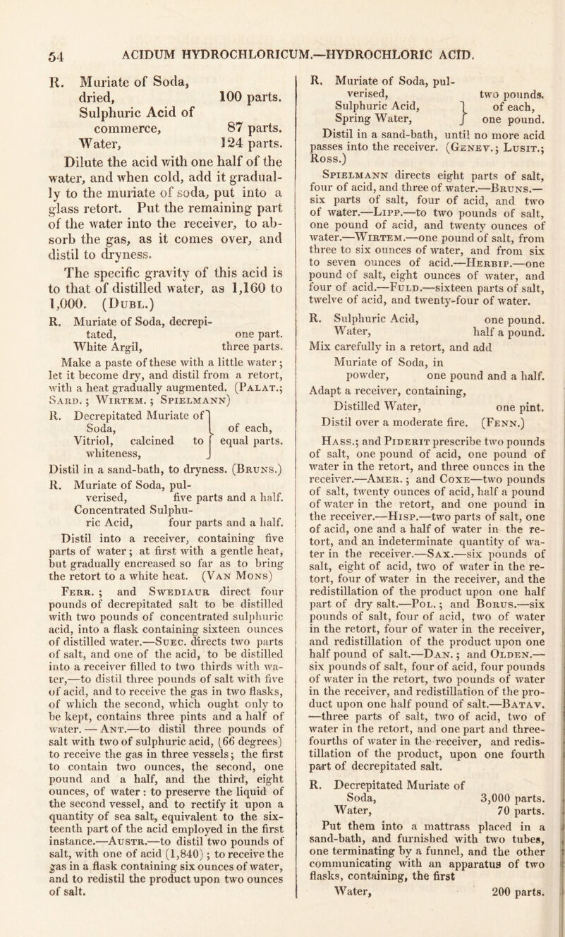 R. Muriate of Soda, dried, 100 parts. Sulphuric Acid of commerce, 87 parts. Water, 124 parts. Dilute the acid with one half of the water, and when cold, add it gradual- ly to the muriate of soda, put into a glass retort. Put the remaining part of the water into the receiver, to ab- sorb the gas, as it comes over, and distil to dryness. The specific gravity of this acid is to that of distilled water, as 1,160 to 1,000. (Duel.) R. Muriate of Soda, decrepi- tated, one part. White Argil, three parts. Make a paste of these with a little water; let it become dry, and distil from a retort, with a heat gradually augmented. (Palat.; WlRTEM. ; SPIELMANN) Decrepitated Muriate of' Soda, Vitriol, calcined to whiteness, Sard. R. '1 of each, equal parts. Distil in a sand-bath, to dryness. (Bruns.) R. Muriate of Soda, pul- verised, five parts and a half. Concentrated Sulphu- ric Acid, four parts and a half. Distil into a receiver, containing five parts of water ; at first with a gentle heat, but gradually encreased so far as to bring the retort to a white heat. (Van Mons) Ferr. ; and Swediaur direct four pounds of decrepitated salt to be distilled with two pounds of concentrated sulphuric acid, into a flask containing sixteen ounces of distilled water.—Suec. directs two parts of salt, and one of the acid, to be distilled into a receiver filled to two thirds with wa- ter,—to distil three pounds of salt with five of acid, and to receive the gas in two flasks, of which the second, which ought only to be kept, contains three pints and a half of water. — Ant.—to distil three pounds of salt with two of sulphuric acid, (66 degrees) to receive the gas in three vessels; the first to contain two ounces, the second, one pound and a half, and the third, eight ounces, of water: to preserve the liquid of the second vessel, and to rectify it upon a quantity of sea salt, equivalent to the six- teenth part of the acid employed in the first instance.—Austr.—to distil two pounds of salt, with one of acid (1,840); to receive the gas in a flask containing six ounces of water, and to redistil the product upon two ounces of salt. R. Muriate of Soda, pul- verised, two pounds. Sulphuric Acid, 1 of each, Spring Water, f one pound. Distil in a sand-bath, until no more acid passes into the receiver, (Genev.; Lusit.; Ross.) Spielmann directs eight parts of salt, four of acid, and three of water.—Bruns.— six parts of salt, four of acid, and two of water.—Lipp.—to two pounds of salt, one pound of acid, and twenty ounces of water.—Wirtem.—one pound of salt, from three to six ounces of water, and from six to seven ounces of acid.—Herbip.—one pound of salt, eight ounces of water, and four of acid.—Fuld.—sixteen parts of salt, twelve of acid, and twenty-four of water. R. Sulphuric Acid, one pound. Water, half a pound. Mix carefully in a retort, and add Muriate of Soda, in powder, one pound and a half. Adapt a receiver, containing, Distilled Water, one pint. Distil over a moderate fire. (Fenn.) Hass.; and Piderit prescribe two pounds of salt, one pound of acid, one pound of water in the retort, and three ounces in the receiver.—Amer. ; and Coxe—two pounds of salt, twenty ounces of acid, half a pound of water in the retort, and one pound in the receiver.—Hisp.—two parts of salt, one of acid, one and a half of water in the re- tort, and an indeterminate quantity of wa- ter in the receiver.—Sax.—six pounds of salt, eight of acid, two of water in the re- tort, four of water in the receiver, and the redistillation of the product upon one half part of dry salt.—Pol. ; and Borus.—six pounds of salt, four of acid, two of water in the retort, four of water in the receiver, and redistillation of the product upon one half pound of salt.—Dan. ; and Olden.— six pounds of salt, four of acid, four pounds of water in the retort, two pounds of water in the receiver, and redistillation of the pro- duct upon one half pound of salt.—Batav. —three parts of salt, two of acid, two of water in the retort, and one part and three- fourths of water in the receiver, and redis- tillation of the product, upon one fourth part of decrepitated salt. R. Decrepitated Muriate of Soda, 3,000 parts. Water, 70 parts. Put them into a mattrass placed in a sand-bath, and furnished with two tubes, one terminating by a funnel, and the other communicating with an apparatus of two flasks, containing, the first Water, 200 parts.