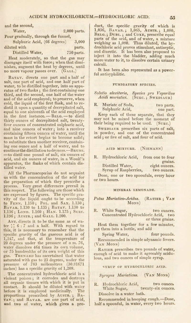 arul the second, Water, 2,000 parts. Pour gradually, through the funnel, Sulphuric Acid, (66 degrees) 3,000 diluted with parts. Distilled Water, 750 parts. Heat moderately, so that the gas may disengage itself with force; when that dimi- nishes, augment the heat by degrees, until no more vapour passes over. (Gall.) Batav. directs one part and a half of salt, one part of acid, and one half part of water, to be distilled together, into an appa- ratus of two flasks ; the first containing one third, and the second, one half of the water and of the acid employed; to preserve, when cold, the liquid of the first flask, and to re- distil it upon a quantity of decrepitated salt, equal to one sixteenth of the acid employed in the first instance. — Belg. — to distil thirty ounces of decrepitated salt, twenty- four ounces of concentrated sulphuric acid, and nine ounces of water; into a receiver containing fifteen ounces of water, until the mass in the retort begins to become solid; to substitute then another receiver, contain- ing one ounce and a half of water, and to continue the distillation to dryness.—Bruns. —to distil one pound of salt, six ounces of acid, and six ounces of water, in a Woulf’s apparatus, the flasks of which contain dis- tilled water. All the Pharmacopoeias do not acquaint us with the concentration of the acid for the preparation of which they prescribe a process. Very great differences prevail in this respect. The following are those which are expressed by figures. The specific gra- vity of the liquid ought to be according to Fenn. 1.150; Pol. and Sax. 1.130; Bavar. 1.130 to 1.135; Batav. 1.130 to 1.136; Lond. 1.160 ; Han. 1.175; Suec. 1.196; Austr.; and Gall. 1.200. Ant. directs it to be the same as of wa- ter 1 6:7 and a half. With regard to this, it is necessary to remember that the specific gravity of the gaseous acid is of 1,247, and that, at the temperature of 20 degrees under the pressure of o m. 76, water dissolves 464 times its own volume, or 75 hundredths of its own weight of this gas. Thenard has ascertained that water saturated with gas to 23 degrees, under the pressure of 783 millembtres (30.81671 inches) has a specific gravity of 1,208. The concentrated hydrochloric acid is a violent poison; it corrodes and destroys all organic tissues with which it is put in contact. It should be diluted with water before it is employed medicinally. The proportions prescribed by Austr. ; Ba- tav. ; and Bavar. are one part of acid, and two of water, which gives a pro- duct, the specific gravity of which is 1,036, Bavar.; 1,065, Austr.; 1,080, Belg. ; Dubl. ; and Coxe, prescribe equal parts of the acid, and of water, a mixture weighing as 1,080. Thus diluted, the hy- drochloric acid proves stimulant, antiseptic, and diuretic. It has been also proposed to inject it into the bladder, adding much more water to it, to dissolve certain urinary calculi. It has been also represented as a power- ful antisyphilitic. FUMIGATORY species. Solutio alexiteria, Species pro Vaporibus Acidi muriatici. (Suec. ; Swediaur) R. Muriate of Soda, two parts. Sulphuric Acid, one part. Keep each of these separate, that they may not be mixed before the moment of their being required to be used. (Suec.) Swediaur prescribes six parts of salt, in powder, and one of the concentrated acid ; or five of salt, and four of acid. ACID MIXTURE. (NiEMANN) R. Hydrochloric Acid, from one to four grains. Distilled Water, eight ounces. Syrup of Raspberries, two ounces. Dose, one or two spooufuls, every hour or two hours. MINERAL LEMONADE. Potus Muriatico-Acidus. (Ratier ; Van Mons) R. White Sugar, two ounces. Concentrated Hydrochloric Acid, two or three grains. Heat them together for a few minutes, put them into a bottle, and add Spring Water, four pounds. Recommended in simple adynamic fevers. (Van Mons) Ratier prescribes two pounds of water, enough of acid to make it agreeably acidu- lous, and two ounces of simple syrup. SVRUP OF HYDROCHLORIC ACID. Symipus Murioticus. (Van Mons) R. Hydrochloric Acid, two ounces White Sugar, twenty-six ounces. Dissolve in a water bath. Recommended in hooping cough.—Dose, half a spoonful, in water, every two hours.