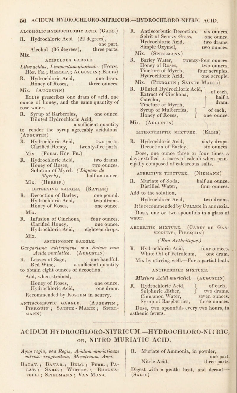 ALCOHOLIC HYDROCHLORIC ACID. (GALL.) R. Hydrochloric Acid (22 degrees), one part. Alcohol (36 degrees), three parts. Mix. ACIDULOUS GARGLE. Litus acidus, Linimentum gingivale. (Form. H6p. Fr.; Herbip.; Augustin; Ellis) R. Hydrochloric Acid, one dram. Honey of Roses, three ounces. Mix. (Augustin) Ellis prescribes one dram of acid, one ounce of honey, and the same quantity of rose water. R. Syrup of Barberries, one ounce. Diluted Hydrochloric Acid, a sufficient quantity to render the syrup agreeably acidulous. (Augustin) R. Hydrochloric Acid, two parts. Clarified Honey, twenty-five parts. Mix. (Form. Hop. Fr.) R. Hydrochloric Acid, two drams. Honey of Roses, two ounces. Solution of Myrrh (Liqueur de Myrrlij, half an ounce. Mix. (Herbip.) detersive gargle. R. Decoction of Barley, Hydrochloric Acid, Honey of Roses, Mix. R. Infusion of Cinchona, Clarified Honey, Hydrochloric Acid, Mix. (Ratier) one pound, two drams, one ounce. four ounces, one ounce, eighteen drops. ASTRINGENT GARGLE. Gargarisma adstringens seu Salvia cum Acido muriatico. (Augustin) R. Leaves of Sage, one handful. Red Wine, a sufficient quantity to obtain eight ounces of decoction. Add, when strained. Honey of Roses, one ounce. Hydrochloric Acid, one dram. Recommended by Kostum in scurvy. antiscorbutic gargle. (Augustin ; Pierquin ; Sainte - Marie ; Spiel- mann) R. Antiscorbutic Decoction, six ounces. Spirit of Scurvy Grass, one ounce. Hydrochloric Acid, two drams. Simple Oxymel, two ounces. Mix. (Spielmann) R. Barley Water, twenty-four ounces. Honey of Roses, two ounces. Tincture of Myrrh, four scruples. Hydrochloric Acid, one scruple. Mix. (Pierquin ; Sainte-Marie) R. Diluted Hydrochloric Acid, Extract of Cinchona, Catechu, Tincture of Myrrh, Syrup of Mulberries, \ Honey of Roses, j Mix. (Augustin) LITHONTRIPTIC MIXTURE. (Ellis) of each, half a dram. of each, one ounce. R. Hydrochloric Acid, sixty drops. Decoction of Barley, six ounces. Dose, one ounce three or four times a day; extolled in cases of calculi when prin- cipally composed of calcareous salts. APERITIVE TINCTURE. (NlEMANN) R. Muriate of Soda, half an ounce. Distilled Water, four ounces. Add to the solution, Hydrochloric Acid, two drams. It is recommended by Cullen in anorexia. —Dose, one or two spoonfuls in a glass of water. ARTHRITIC MIXTURE. (CADET DE GaS- sicourt ; Pierquin) (Eau Arthritique.) R. Hydrochloric Acid, four ounces. , White Oil of Petroleum, one dram. Mix by stirring well.—For a partial bath. ANTIFEBRILE MIXTURE. Mixtura Acidi muriatici. (augustin) R. Hydrochloric Acid, \ of each, Sulphuric iEther, J two drams. Cinnamon Water, seven ounces. Syrup of Raspberries, three ounces. Dose, two spoonfuls every two hours, in asthenic fevers. ACIDUM HYDROCHLORO-NITRICUM.—HYDROCHLORO-NITRIC, or. NITRO MURIATIC ACID. Aqua regia, seu Regis, Acidum muriaticum nitroso-oxygenatum, Menstruum Auri. Batav. ; Bavar. ; Belg. ; Ferr. ; Pa- la t. ; Sard. ; Wirtem. ; Brugna- telli ; Spielmann ; Van Mons. R. Muriate of Ammonia, in powder, one part. Nitric Acid, three parts. Digest with a gentle heat, and decant.— (Sard.)